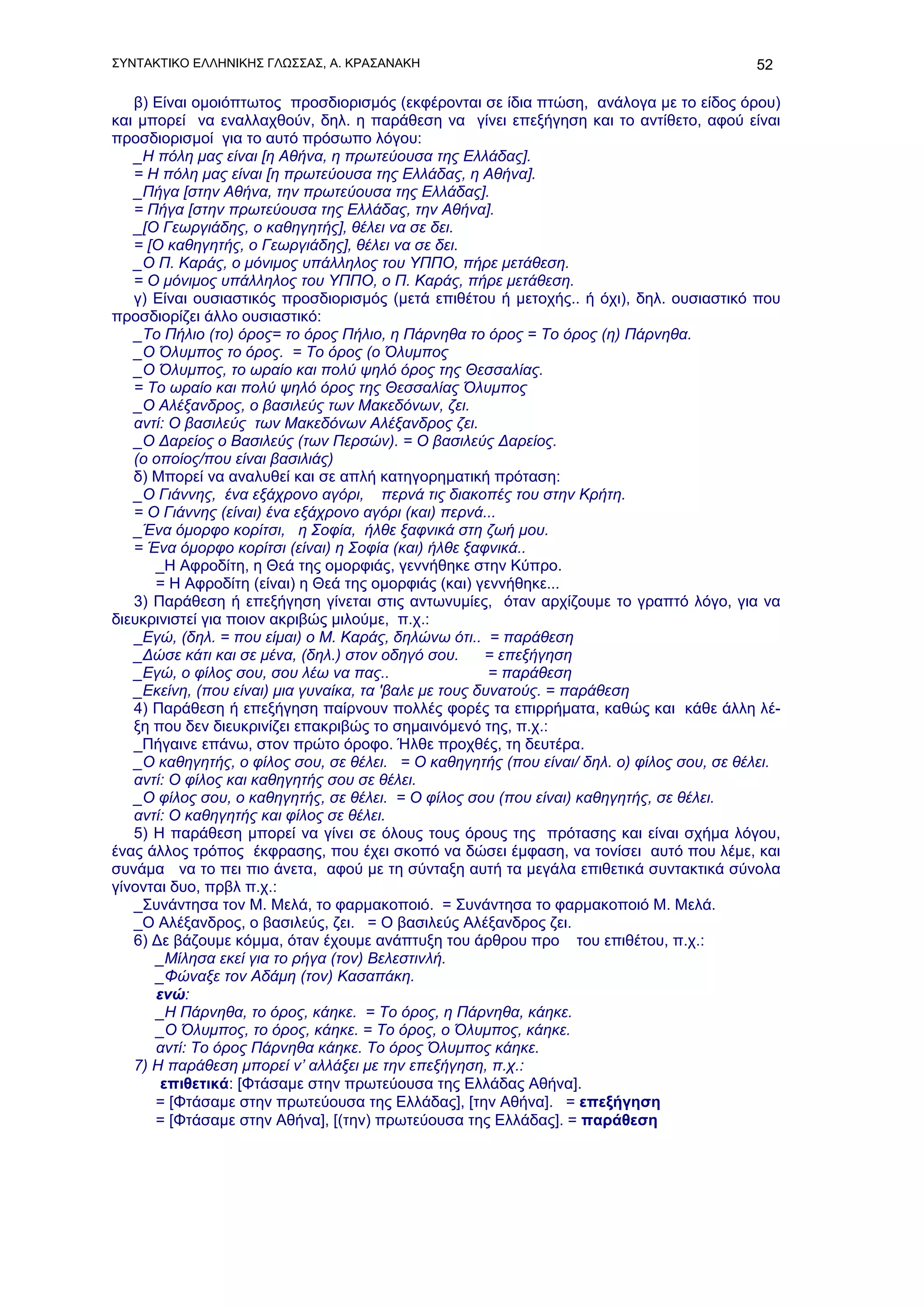 ΣΥΝΤΑΚΤΙΚΟ ΕΛΛΗΝΙΚΗΣ ΓΛΩΣΣΑΣ, Α. ΚΡΑΣΑΝΑΚΗ                                                52

   β) Είναι ομοιόπτωτος προσδιορισμός (εκφέρονται σε ίδια πτώση, ανάλογα με το είδος όρου)
και μπορεί να εναλλαχθούν, δηλ. η παράθεση να γίνει επεξήγηση και το αντίθετο, αφού είναι
προσδιορισμοί για το αυτό πρόσωπο λόγου:
   _Η πόλη μας είναι [η Αθήνα, η πρωτεύουσα της Ελλάδας].
   = Η πόλη μας είναι [η πρωτεύουσα της Ελλάδας, η Αθήνα].
   _Πήγα [στην Αθήνα, την πρωτεύουσα της Ελλάδας].
   = Πήγα [στην πρωτεύουσα της Ελλάδας, την Αθήνα].
   _[Ο Γεωργιάδης, ο καθηγητής], θέλει να σε δει.
   = [Ο καθηγητής, ο Γεωργιάδης], θέλει να σε δει.
   _Ο Π. Καράς, ο μόνιμος υπάλληλος του ΥΠΠΟ, πήρε μετάθεση.
   = Ο μόνιμος υπάλληλος του ΥΠΠΟ, ο Π. Καράς, πήρε μετάθεση.
   γ) Είναι ουσιαστικός προσδιορισμός (μετά επιθέτου ή μετοχής.. ή όχι), δηλ. ουσιαστικό που
προσδιορίζει άλλο ουσιαστικό:
   _Το Πήλιο (το) όρος= το όρος Πήλιο, η Πάρνηθα το όρος = Το όρος (η) Πάρνηθα.
   _Ο Όλυμπος το όρος. = Το όρος (ο Όλυμπος
   _Ο Όλυμπος, το ωραίο και πολύ ψηλό όρος της Θεσσαλίας.
   = Το ωραίο και πολύ ψηλό όρος της Θεσσαλίας Όλυμπος
   _Ο Αλέξανδρος, ο βασιλεύς των Μακεδόνων, ζει.
   αντί: Ο βασιλεύς των Μακεδόνων Αλέξανδρος ζει.
   _Ο Δαρείος ο Βασιλεύς (των Περσών). = Ο βασιλεύς Δαρείος.
   (ο οποίος/που είναι βασιλιάς)
   δ) Μπορεί να αναλυθεί και σε απλή κατηγορηματική πρόταση:
   _Ο Γιάννης, ένα εξάχρονο αγόρι, περνά τις διακοπές του στην Κρήτη.
   = Ο Γιάννης (είναι) ένα εξάχρονο αγόρι (και) περνά...
   _Ένα όμορφο κορίτσι, η Σοφία, ήλθε ξαφνικά στη ζωή μου.
   = Ένα όμορφο κορίτσι (είναι) η Σοφία (και) ήλθε ξαφνικά..
      _Η Αφροδίτη, η Θεά της ομορφιάς, γεννήθηκε στην Κύπρο.
      = Η Αφροδίτη (είναι) η Θεά της ομορφιάς (και) γεννήθηκε...
   3) Παράθεση ή επεξήγηση γίνεται στις αντωνυμίες, όταν αρχίζουμε το γραπτό λόγο, για να
διευκρινιστεί για ποιον ακριβώς μιλούμε, π.χ.:
   _Εγώ, (δηλ. = που είμαι) ο Μ. Καράς, δηλώνω ότι.. = παράθεση
   _Δώσε κάτι και σε μένα, (δηλ.) στον οδηγό σου.      = επεξήγηση
   _Εγώ, ο φίλος σου, σου λέω να πας..                  = παράθεση
   _Εκείνη, (που είναι) μια γυναίκα, τα 'βαλε με τους δυνατούς. = παράθεση
   4) Παράθεση ή επεξήγηση παίρνουν πολλές φορές τα επιρρήματα, καθώς και κάθε άλλη λέ-
   ξη που δεν διευκρινίζει επακριβώς το σημαινόμενό της, π.χ.:
   _Πήγαινε επάνω, στον πρώτο όροφο. Ήλθε προχθές, τη δευτέρα.
   _Ο καθηγητής, ο φίλος σου, σε θέλει. = Ο καθηγητής (που είναι/ δηλ. o) φίλος σου, σε θέλει.
   αντί: Ο φίλος και καθηγητής σου σε θέλει.
   _Ο φίλος σου, ο καθηγητής, σε θέλει. = Ο φίλος σου (που είναι) καθηγητής, σε θέλει.
   αντί: Ο καθηγητής και φίλος σε θέλει.
   5) Η παράθεση μπορεί να γίνει σε όλους τους όρους της πρότασης και είναι σχήμα λόγου,
ένας άλλος τρόπος έκφρασης, που έχει σκοπό να δώσει έμφαση, να τονίσει αυτό που λέμε, και
συνάμα να το πει πιο άνετα, αφού με τη σύνταξη αυτή τα μεγάλα επιθετικά συντακτικά σύνολα
γίνονται δυο, πρβλ π.χ.:
   _Συνάντησα τον Μ. Μελά, το φαρμακοποιό. = Συνάντησα το φαρμακοποιό Μ. Μελά.
   _Ο Αλέξανδρος, ο βασιλεύς, ζει. = Ο βασιλεύς Αλέξανδρος ζει.
   6) Δε βάζουμε κόμμα, όταν έχουμε ανάπτυξη του άρθρου προ του επιθέτου, π.χ.:
      _Μίλησα εκεί για το ρήγα (τον) Βελεστινλή.
      _Φώναξε τον Αδάμη (τον) Κασαπάκη.
      ενώ:
      _Η Πάρνηθα, το όρος, κάηκε. = Το όρος, η Πάρνηθα, κάηκε.
      _Ο Όλυμπος, το όρος, κάηκε. = Το όρος, ο Όλυμπος, κάηκε.
      αντί: Το όρος Πάρνηθα κάηκε. Το όρος Όλυμπος κάηκε.
   7) Η παράθεση μπορεί ν’ αλλάξει με την επεξήγηση, π.χ.:
       επιθετικά: [Φτάσαμε στην πρωτεύουσα της Ελλάδας Αθήνα].
      = [Φτάσαμε στην πρωτεύουσα της Ελλάδας], [την Αθήνα]. = επεξήγηση
      = [Φτάσαμε στην Αθήνα], [(την) πρωτεύουσα της Ελλάδας]. = παράθεση
 