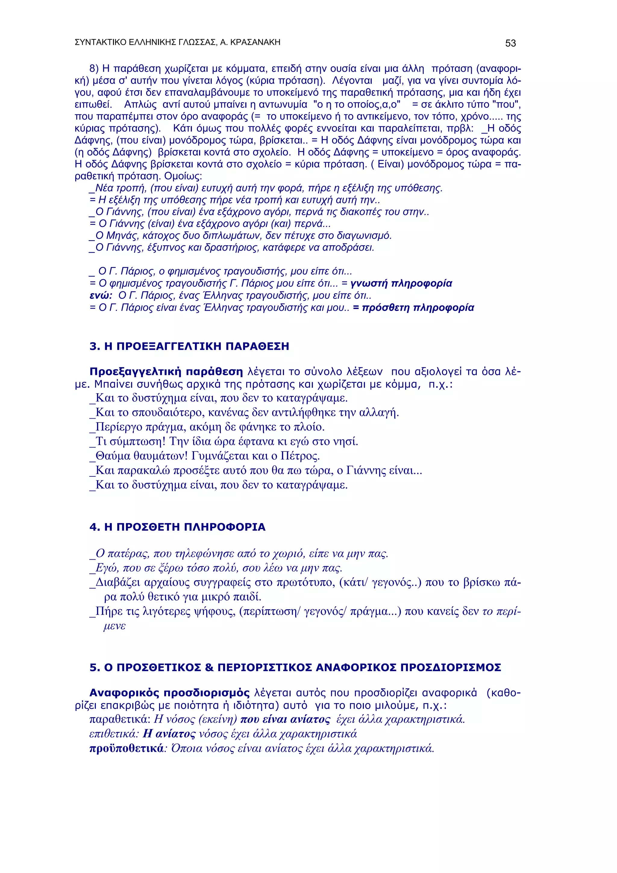 ΣΥΝΤΑΚΤΙΚΟ ΕΛΛΗΝΙΚΗΣ ΓΛΩΣΣΑΣ, Α. ΚΡΑΣΑΝΑΚΗ                                               53

   8) Η παράθεση χωρίζεται με κόμματα, επειδή στην ουσία είναι μια άλλη πρόταση (αναφορι-
κή) μέσα σ' αυτήν που γίνεται λόγος (κύρια πρόταση). Λέγονται μαζί, για να γίνει συντομία λό-
γου, αφού έτσι δεν επαναλαμβάνουμε το υποκείμενό της παραθετική πρότασης, μια και ήδη έχει
ειπωθεί. Απλώς αντί αυτού μπαίνει η αντωνυμία "ο η το οποίος,α,ο" = σε άκλιτο τύπο "που",
που παραπέμπει στον όρο αναφοράς (= το υποκείμενο ή το αντικείμενο, τον τόπο, χρόνο..... της
κύριας πρότασης). Κάτι όμως που πολλές φορές εννοείται και παραλείπεται, πρβλ: _Η οδός
Δάφνης, (που είναι) μονόδρομος τώρα, βρίσκεται.. = Η οδός Δάφνης είναι μονόδρομος τώρα και
(η οδός Δάφνης) βρίσκεται κοντά στο σχολείο. Η οδός Δάφνης = υποκείμενο = όρος αναφοράς.
Η οδός Δάφνης βρίσκεται κοντά στο σχολείο = κύρια πρόταση. ( Είναι) μονόδρομος τώρα = πα-
ραθετική πρόταση. Ομοίως:
   _Νέα τροπή, (που είναι) ευτυχή αυτή την φορά, πήρε η εξέλιξη της υπόθεσης.
   = Η εξέλιξη της υπόθεσης πήρε νέα τροπή και ευτυχή αυτή την..
   _Ο Γιάννης, (που είναι) ένα εξάχρονο αγόρι, περνά τις διακοπές του στην..
   = Ο Γιάννης (είναι) ένα εξάχρονο αγόρι (και) περνά...
   _Ο Μηνάς, κάτοχος δυο διπλωμάτων, δεν πέτυχε στο διαγωνισμό.
   _Ο Γιάννης, έξυπνος και δραστήριος, κατάφερε να αποδράσει.

   _ Ο Γ. Πάριος, ο φημισμένος τραγουδιστής, μου είπε ότι...
   = Ο φημισμένος τραγουδιστής Γ. Πάριος μου είπε ότι... = γνωστή πληροφορία
   ενώ: Ο Γ. Πάριος, ένας Έλληνας τραγουδιστής, μου είπε ότι..
   = Ο Γ. Πάριος είναι ένας Έλληνας τραγουδιστής και μου.. = πρόσθετη πληροφορία


   3. Η ΠΡΟΕΞΑΓΓΕΛΤΙΚΗ ΠΑΡΑΘΕΣΗ

   Προεξαγγελτική παράθεση λέγεται το σύνολο λέξεων που αξιολογεί τα όσα λέ-
με. Μπαίνει συνήθως αρχικά της πρότασης και χωρίζεται με κόμμα, π.χ.:
   _Και το δυστύχημα είναι, που δεν το καταγράψαμε.
   _Και το σπουδαιότερο, κανένας δεν αντιλήφθηκε την αλλαγή.
   _Περίεργο πράγμα, ακόμη δε φάνηκε το πλοίο.
   _Τι σύμπτωση! Την ίδια ώρα έφτανα κι εγώ στο νησί.
   _Θαύμα θαυμάτων! Γυμνάζεται και ο Πέτρος.
   _Και παρακαλώ προσέξτε αυτό που θα πω τώρα, ο Γιάννης είναι...
   _Και το δυστύχημα είναι, που δεν το καταγράψαμε.


   4. Η ΠΡΟΣΘΕΤΗ ΠΛΗΡΟΦΟΡΙΑ

   _Ο πατέρας, που τηλεφώνησε από το χωριό, είπε να μην πας.
   _Εγώ, που σε ξέρω τόσο πολύ, σου λέω να μην πας.
   _Διαβάζει αρχαίους συγγραφείς στο πρωτότυπο, (κάτι/ γεγονός..) που το βρίσκω πά-
     ρα πολύ θετικό για μικρό παιδί.
   _Πήρε τις λιγότερες ψήφους, (περίπτωση/ γεγονός/ πράγμα...) που κανείς δεν το περί-
     μενε


   5. Ο ΠΡΟΣΘΕΤΙΚΟΣ & ΠΕΡΙΟΡΙΣΤΙΚΟΣ ΑΝΑΦΟΡΙΚΟΣ ΠΡΟΣΔΙΟΡΙΣΜΟΣ

   Αναφορικός προσδιορισμός λέγεται αυτός που προσδιορίζει αναφορικά (καθο-
ρίζει επακριβώς με ποιότητα ή ιδιότητα) αυτό για το ποιο μιλούμε, π.χ.:
   παραθετικά: Η νόσος (εκείνη) που είναι ανίατος έχει άλλα χαρακτηριστικά.
   επιθετικά: H ανίατος νόσος έχει άλλα χαρακτηριστικά
   προϋποθετικά: Όποια νόσος είναι ανίατος έχει άλλα χαρακτηριστικά.
 
