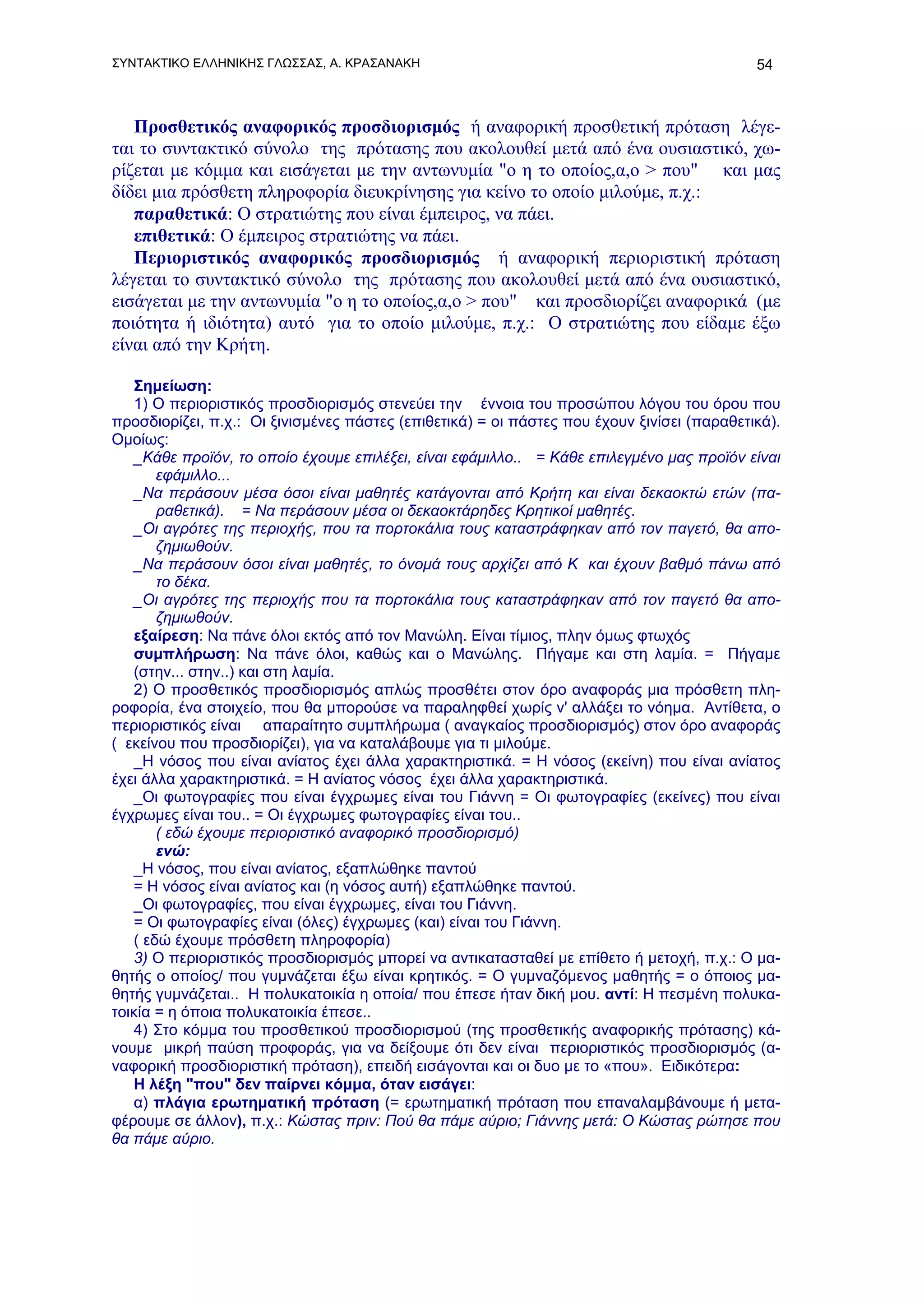 ΣΥΝΤΑΚΤΙΚΟ ΕΛΛΗΝΙΚΗΣ ΓΛΩΣΣΑΣ, Α. ΚΡΑΣΑΝΑΚΗ                                                  54



   Προσθετικός αναφορικός προσδιορισμός ή αναφορική προσθετική πρόταση λέγε-
ται το συντακτικό σύνολο της πρότασης που ακολουθεί μετά από ένα ουσιαστικό, χω-
ρίζεται με κόμμα και εισάγεται με την αντωνυμία "ο η το οποίος,α,ο > που" και μας
δίδει μια πρόσθετη πληροφορία διευκρίνησης για κείνο το οποίο μιλούμε, π.χ.:
   παραθετικά: Ο στρατιώτης που είναι έμπειρος, να πάει.
   επιθετικά: O έμπειρος στρατιώτης να πάει.
   Περιοριστικός αναφορικός προσδιορισμός ή αναφορική περιοριστική πρόταση
λέγεται το συντακτικό σύνολο της πρότασης που ακολουθεί μετά από ένα ουσιαστικό,
εισάγεται με την αντωνυμία "ο η το οποίος,α,ο > που" και προσδιορίζει αναφορικά (με
ποιότητα ή ιδιότητα) αυτό για το οποίο μιλούμε, π.χ.: Ο στρατιώτης που είδαμε έξω
είναι από την Κρήτη.

   Σημείωση:
   1) O περιοριστικός προσδιορισμός στενεύει την έννοια του προσώπου λόγου του όρου που
προσδιορίζει, π.χ.: Οι ξινισμένες πάστες (επιθετικά) = οι πάστες που έχουν ξινίσει (παραθετικά).
Ομοίως:
   _Κάθε προϊόν, το οποίο έχουμε επιλέξει, είναι εφάμιλλο.. = Κάθε επιλεγμένο μας προϊόν είναι
       εφάμιλλο...
   _Να περάσουν μέσα όσοι είναι μαθητές κατάγονται από Κρήτη και είναι δεκαοκτώ ετών (πα-
       ραθετικά). = Να περάσουν μέσα οι δεκαοκτάρηδες Κρητικοί μαθητές.
   _Οι αγρότες της περιοχής, που τα πορτοκάλια τους καταστράφηκαν από τον παγετό, θα απο-
       ζημιωθούν.
   _Να περάσουν όσοι είναι μαθητές, το όνομά τους αρχίζει από Κ και έχουν βαθμό πάνω από
       το δέκα.
   _Οι αγρότες της περιοχής που τα πορτοκάλια τους καταστράφηκαν από τον παγετό θα απο-
       ζημιωθούν.
   εξαίρεση: Να πάνε όλοι εκτός από τον Μανώλη. Είναι τίμιος, πλην όμως φτωχός
   συμπλήρωση: Να πάνε όλοι, καθώς και ο Μανώλης. Πήγαμε και στη λαμία. = Πήγαμε
   (στην... στην..) και στη λαμία.
   2) Ο προσθετικός προσδιορισμός απλώς προσθέτει στον όρο αναφοράς μια πρόσθετη πλη-
ροφορία, ένα στοιχείο, που θα μπορούσε να παραληφθεί χωρίς ν' αλλάξει το νόημα. Αντίθετα, ο
περιοριστικός είναι απαραίτητο συμπλήρωμα ( αναγκαίος προσδιορισμός) στον όρο αναφοράς
( εκείνου που προσδιορίζει), για να καταλάβουμε για τι μιλούμε.
   _Η νόσος που είναι ανίατος έχει άλλα χαρακτηριστικά. = Η νόσος (εκείνη) που είναι ανίατος
έχει άλλα χαρακτηριστικά. = Η ανίατος νόσος έχει άλλα χαρακτηριστικά.
   _Οι φωτογραφίες που είναι έγχρωμες είναι του Γιάννη = Οι φωτογραφίες (εκείνες) που είναι
έγχρωμες είναι του.. = Οι έγχρωμες φωτογραφίες είναι του..
       ( εδώ έχουμε περιοριστικό αναφορικό προσδιορισμό)
       ενώ:
   _Η νόσος, που είναι ανίατος, εξαπλώθηκε παντού
   = Η νόσος είναι ανίατος και (η νόσος αυτή) εξαπλώθηκε παντού.
   _Οι φωτογραφίες, που είναι έγχρωμες, είναι του Γιάννη.
   = Οι φωτογραφίες είναι (όλες) έγχρωμες (και) είναι του Γιάννη.
   ( εδώ έχουμε πρόσθετη πληροφορία)
   3) Ο περιοριστικός προσδιορισμός μπορεί να αντικατασταθεί με επίθετο ή μετοχή, π.χ.: Ο μα-
θητής ο οποίος/ που γυμνάζεται έξω είναι κρητικός. = Ο γυμναζόμενος μαθητής = ο όποιος μα-
θητής γυμνάζεται.. Η πολυκατοικία η οποία/ που έπεσε ήταν δική μου. αντί: Η πεσμένη πολυκα-
τοικία = η όποια πολυκατοικία έπεσε..
   4) Στο κόμμα του προσθετικού προσδιορισμού (της προσθετικής αναφορικής πρότασης) κά-
νουμε μικρή παύση προφοράς, για να δείξουμε ότι δεν είναι περιοριστικός προσδιορισμός (α-
ναφορική προσδιοριστική πρόταση), επειδή εισάγονται και οι δυο με το «που». Ειδικότερα:
   Η λέξη "που" δεν παίρνει κόμμα, όταν εισάγει:
   α) πλάγια ερωτηματική πρόταση (= ερωτηματική πρόταση που επαναλαμβάνουμε ή μετα-
φέρουμε σε άλλον), π.χ.: Κώστας πριν: Πού θα πάμε αύριο; Γιάννης μετά: Ο Κώστας ρώτησε που
θα πάμε αύριο.
 