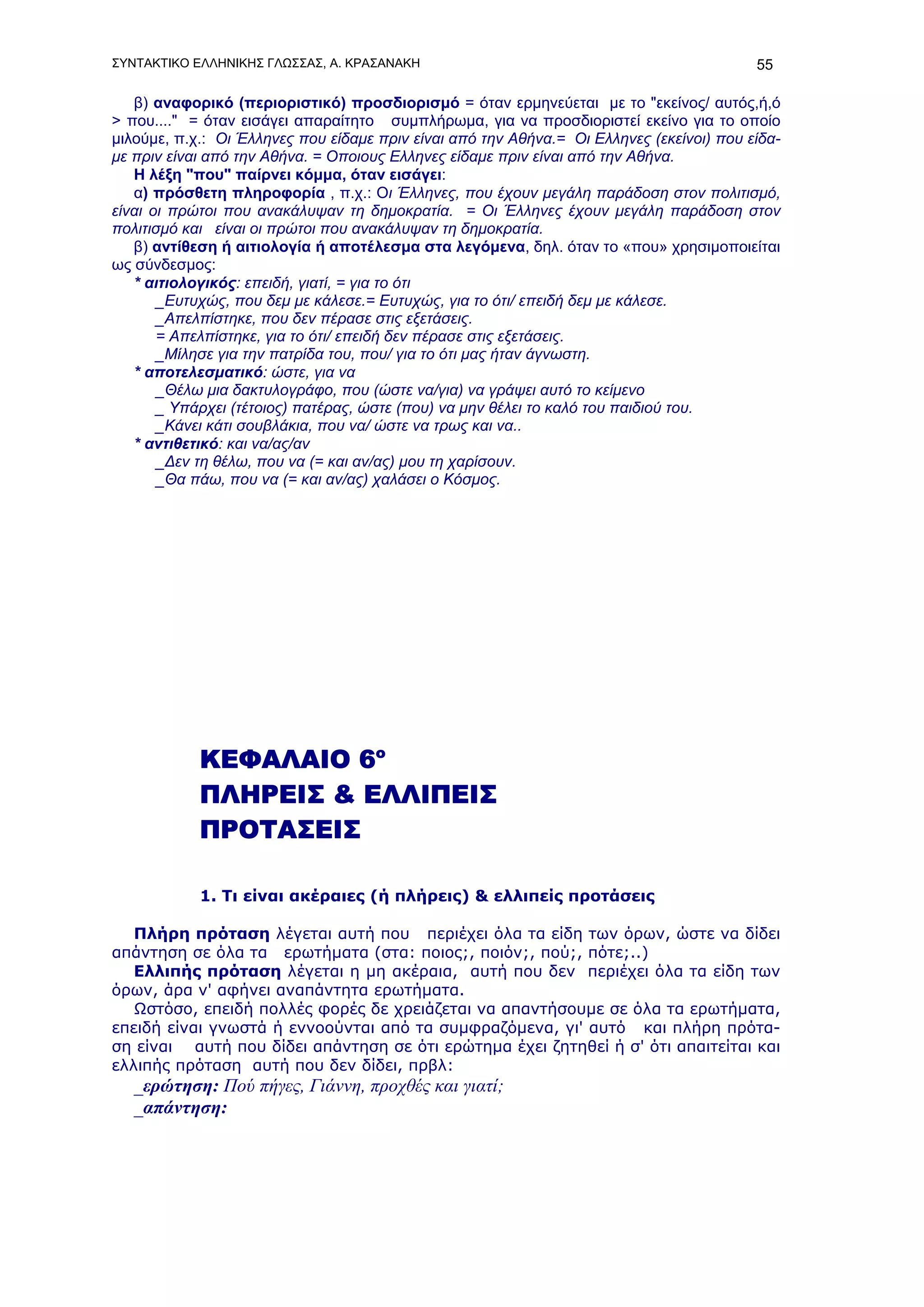 ΣΥΝΤΑΚΤΙΚΟ ΕΛΛΗΝΙΚΗΣ ΓΛΩΣΣΑΣ, Α. ΚΡΑΣΑΝΑΚΗ                                                55

   β) αναφορικό (περιοριστικό) προσδιορισμό = όταν ερμηνεύεται με το "εκείνος/ αυτός,ή,ό
> που...." = όταν εισάγει απαραίτητο συμπλήρωμα, για να προσδιοριστεί εκείνο για το οποίο
μιλούμε, π.χ.: Οι Έλληνες που είδαμε πριν είναι από την Αθήνα.= Οι Ελληνες (εκείνοι) που είδα-
με πριν είναι από την Αθήνα. = Οποιους Ελληνες είδαμε πριν είναι από την Αθήνα.
   Η λέξη "που" παίρνει κόμμα, όταν εισάγει:
   α) πρόσθετη πληροφορία , π.χ.: Οι Έλληνες, που έχουν μεγάλη παράδοση στον πολιτισμό,
είναι οι πρώτοι που ανακάλυψαν τη δημοκρατία. = Οι Έλληνες έχουν μεγάλη παράδοση στον
πολιτισμό και είναι οι πρώτοι που ανακάλυψαν τη δημοκρατία.
   β) αντίθεση ή αιτιολογία ή αποτέλεσμα στα λεγόμενα, δηλ. όταν το «που» χρησιμοποιείται
ως σύνδεσμος:
   * αιτιολογικός: επειδή, γιατί, = για το ότι
       _Ευτυχώς, που δεμ με κάλεσε.= Ευτυχώς, για το ότι/ επειδή δεμ με κάλεσε.
       _Απελπίστηκε, που δεν πέρασε στις εξετάσεις.
       = Απελπίστηκε, για το ότι/ επειδή δεν πέρασε στις εξετάσεις.
       _Μίλησε για την πατρίδα του, που/ για το ότι μας ήταν άγνωστη.
   * αποτελεσματικό: ώστε, για να
       _Θέλω μια δακτυλογράφο, που (ώστε να/για) να γράψει αυτό το κείμενο
       _ Υπάρχει (τέτοιος) πατέρας, ώστε (που) να μην θέλει το καλό του παιδιού του.
       _Κάνει κάτι σουβλάκια, που να/ ώστε να τρως και να..
   * αντιθετικό: και να/ας/αν
       _Δεν τη θέλω, που να (= και αν/ας) μου τη χαρίσουν.
       _Θα πάω, που να (= και αν/ας) χαλάσει ο Κόσμος.




            ΚΕΦΑΛΑΙΟ 6ο
            ΠΛΗΡΕΙΣ & ΕΛΛΙΠΕΙΣ
            ΠΡΟΤΑΣΕΙΣ

            1. Τι είναι ακέραιες (ή πλήρεις) & ελλιπείς προτάσεις

   Πλήρη πρόταση λέγεται αυτή που περιέχει όλα τα είδη των όρων, ώστε να δίδει
απάντηση σε όλα τα ερωτήματα (στα: ποιος;, ποιόν;, πού;, πότε;..)
   Ελλιπής πρόταση λέγεται η μη ακέραια, αυτή που δεν περιέχει όλα τα είδη των
όρων, άρα ν' αφήνει αναπάντητα ερωτήματα.
   Ωστόσο, επειδή πολλές φορές δε χρειάζεται να απαντήσουμε σε όλα τα ερωτήματα,
επειδή είναι γνωστά ή εννοούνται από τα συμφραζόμενα, γι' αυτό και πλήρη πρότα-
ση είναι αυτή που δίδει απάντηση σε ότι ερώτημα έχει ζητηθεί ή σ' ότι απαιτείται και
ελλιπής πρόταση αυτή που δεν δίδει, πρβλ:
   _ερώτηση: Πού πήγες, Γιάννη, προχθές και γιατί;
   _απάντηση:
 