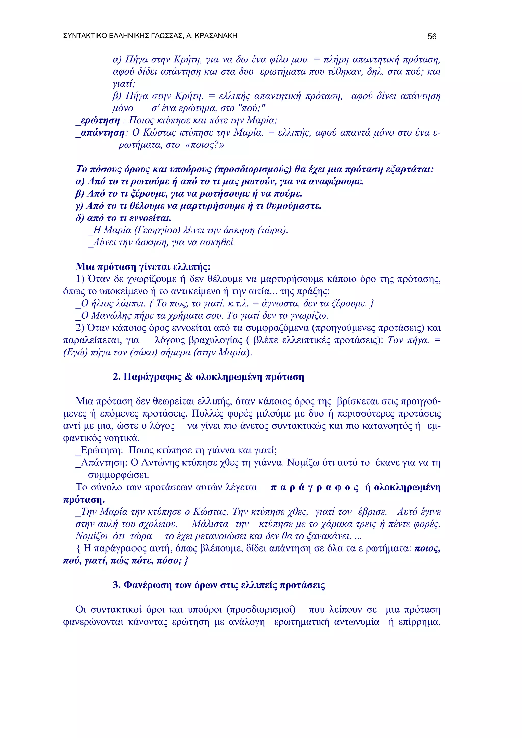 ΣΥΝΤΑΚΤΙΚΟ ΕΛΛΗΝΙΚΗΣ ΓΛΩΣΣΑΣ, Α. ΚΡΑΣΑΝΑΚΗ                                       56

          α) Πήγα στην Κρήτη, για να δω ένα φίλο μου. = πλήρη απαντητική πρόταση,
          αφού δίδει απάντηση και στα δυο ερωτήματα που τέθηκαν, δηλ. στα πού; και
          γιατί;
          β) Πήγα στην Κρήτη. = ελλιπής απαντητική πρόταση, αφού δίνει απάντηση
          μόνο    σ' ένα ερώτημα, στο "πού;"
   _ερώτηση : Ποιος κτύπησε και πότε την Μαρία;
   _απάντηση: Ο Κώστας κτύπησε την Μαρία. = ελλιπής, αφού απαντά μόνο στο ένα ε-
            ρωτήματα, στο «ποιος?»

   Το πόσους όρους και υποόρους (προσδιορισμούς) θα έχει μια πρόταση εξαρτάται:
   α) Από το τι ρωτούμε ή από το τι μας ρωτούν, για να αναφέρουμε.
   β) Από το τι ξέρουμε, για να ρωτήσουμε ή να πούμε.
   γ) Από το τι θέλουμε να μαρτυρήσουμε ή τι θυμούμαστε.
   δ) από το τι εννοείται.
      _Η Μαρία (Γεωργίου) λύνει την άσκηση (τώρα).
      _Λύνει την άσκηση, για να ασκηθεί.

   Μια πρόταση γίνεται ελλιπής:
   1) Όταν δε χνωρίζουμε ή δεν θέλουμε να μαρτυρήσουμε κάποιο όρο της πρότασης,
όπως το υποκείμενο ή το αντικείμενο ή την αιτία... της πράξης:
   _Ο ήλιος λάμπει. { Το πως, το γιατί, κ.τ.λ. = άγνωστα, δεν τα ξέρουμε. }
   _Ο Μανώλης πήρε τα χρήματα σου. Το γιατί δεν το γνωρίζω.
   2) Όταν κάποιος όρος εννοείται από τα συμφραζόμενα (προηγούμενες προτάσεις) και
παραλείπεται, για     λόγους βραχυλογίας ( βλέπε ελλειπτικές προτάσεις): Τον πήγα. =
(Εγώ) πήγα τον (σάκο) σήμερα (στην Μαρία).

           2. Παράγραφος & ολοκληρωμένη πρόταση

   Μια πρόταση δεν θεωρείται ελλιπής, όταν κάποιος όρος της βρίσκεται στις προηγού-
μενες ή επόμενες προτάσεις. Πολλές φορές μιλούμε με δυο ή περισσότερες προτάσεις
αντί με μια, ώστε ο λόγος να γίνει πιο άνετος συντακτικώς και πιο κατανοητός ή εμ-
φαντικός νοητικά.
   _Ερώτηση: Ποιος κτύπησε τη γιάννα και γιατί;
   _Απάντηση: Ο Αντώνης κτύπησε χθες τη γιάννα. Νομίζω ότι αυτό το έκανε για να τη
      συμμορφώσει.
   Το σύνολο των προτάσεων αυτών λέγεται π α ρ ά γ ρ α φ ο ς ή ολοκληρωμένη
πρόταση.
   _Την Μαρία την κτύπησε ο Κώστας. Την κτύπησε χθες, γιατί τον έβρισε. Αυτό έγινε
   στην αυλή του σχολείου. Μάλιστα την κτύπησε με το χάρακα τρεις ή πέντε φορές.
   Νομίζω ότι τώρα το έχει μετανοιώσει και δεν θα το ξανακάνει. ...
   { Η παράγραφος αυτή, όπως βλέπουμε, δίδει απάντηση σε όλα τα ε ρωτήματα: ποιος,
πού, γιατί, πώς πότε, πόσο; }

           3. Φανέρωση των όρων στις ελλιπείς προτάσεις

  Οι συντακτικοί όροι και υποόροι (προσδιορισμοί) που λείπουν σε μια πρόταση
φανερώνονται κάνοντας ερώτηση με ανάλογη ερωτηματική αντωνυμία ή επίρρημα,
 