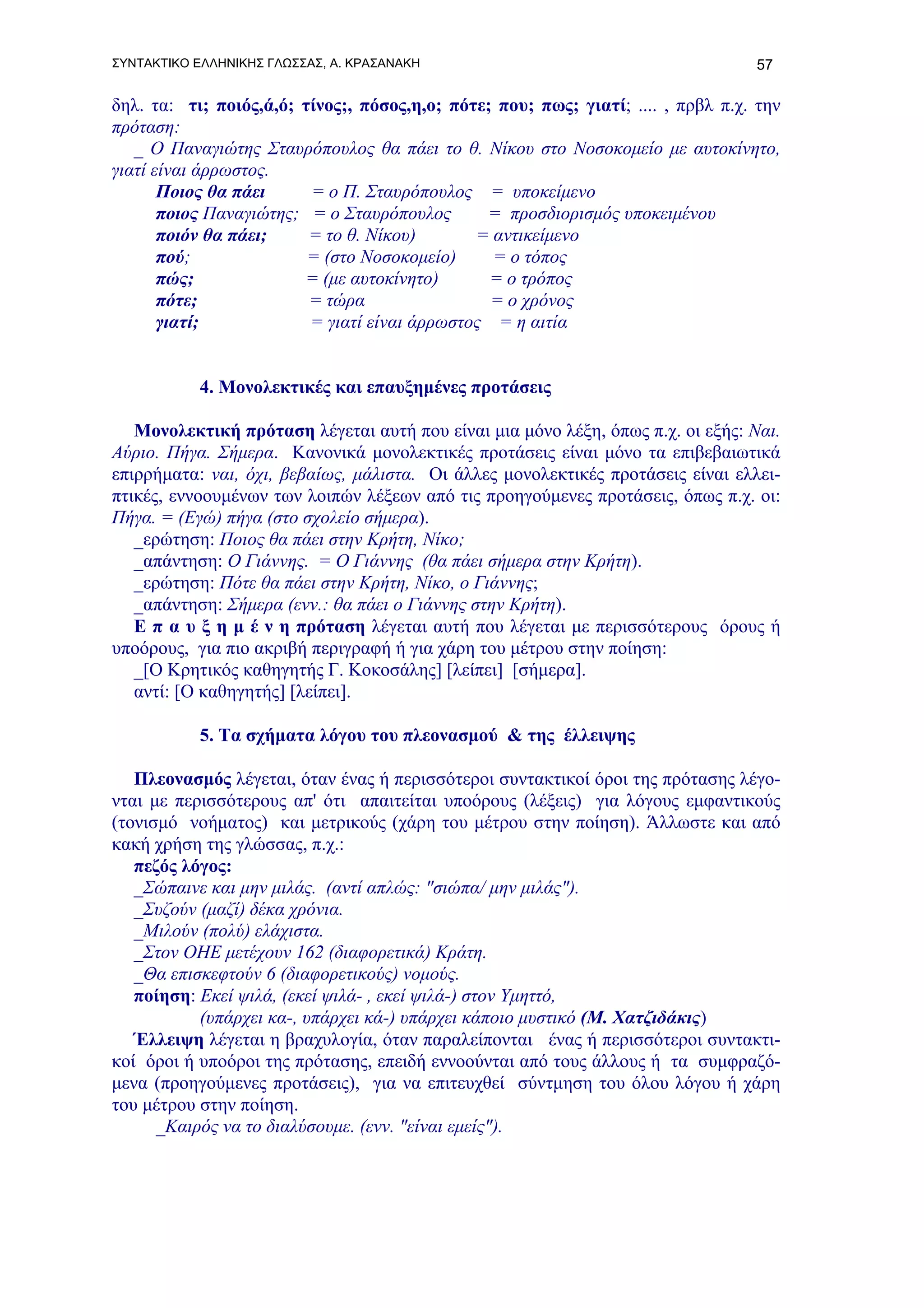 ΣΥΝΤΑΚΤΙΚΟ ΕΛΛΗΝΙΚΗΣ ΓΛΩΣΣΑΣ, Α. ΚΡΑΣΑΝΑΚΗ                                        57

δηλ. τα: τι; ποιός,ά,ό; τίνος;, πόσος,η,ο; πότε; που; πως; γιατί; .... , πρβλ π.χ. την
πρόταση:
   _ Ο Παναγιώτης Σταυρόπουλος θα πάει το θ. Νίκου στο Νοσοκομείο με αυτοκίνητο,
γιατί είναι άρρωστος.
       Ποιος θα πάει     = ο Π. Σταυρόπουλος = υποκείμενο
       ποιος Παναγιώτης; = ο Σταυρόπουλος      = προσδιορισμός υποκειμένου
       ποιόν θα πάει;    = το θ. Νίκου)       = αντικείμενο
       πού;              = (στο Νοσοκομείο)     = ο τόπος
       πώς;             = (με αυτοκίνητο)       = ο τρόπος
       πότε;             = τώρα                 = ο χρόνος
       γιατί;            = γιατί είναι άρρωστος = η αιτία


           4. Μονολεκτικές και επαυξημένες προτάσεις

   Μονολεκτική πρόταση λέγεται αυτή που είναι μια μόνο λέξη, όπως π.χ. οι εξής: Ναι.
Αύριο. Πήγα. Σήμερα. Κανονικά μονολεκτικές προτάσεις είναι μόνο τα επιβεβαιωτικά
επιρρήματα: ναι, όχι, βεβαίως, μάλιστα. Οι άλλες μονολεκτικές προτάσεις είναι ελλει-
πτικές, εννοουμένων των λοιπών λέξεων από τις προηγούμενες προτάσεις, όπως π.χ. οι:
Πήγα. = (Εγώ) πήγα (στο σχολείο σήμερα).
   _ερώτηση: Ποιος θα πάει στην Κρήτη, Νίκο;
   _απάντηση: Ο Γιάννης. = Ο Γιάννης (θα πάει σήμερα στην Κρήτη).
   _ερώτηση: Πότε θα πάει στην Κρήτη, Νίκο, ο Γιάννης;
   _απάντηση: Σήμερα (ενν.: θα πάει ο Γιάννης στην Κρήτη).
   Ε π α υ ξ η μ έ ν η πρόταση λέγεται αυτή που λέγεται με περισσότερους όρους ή
υποόρους, για πιο ακριβή περιγραφή ή για χάρη του μέτρου στην ποίηση:
   _[Ο Κρητικός καθηγητής Γ. Κοκοσάλης] [λείπει] [σήμερα].
   αντί: [Ο καθηγητής] [λείπει].

           5. Τα σχήματα λόγου του πλεονασμού & της έλλειψης

   Πλεονασμός λέγεται, όταν ένας ή περισσότεροι συντακτικοί όροι της πρότασης λέγο-
νται με περισσότερους απ' ότι απαιτείται υποόρους (λέξεις) για λόγους εμφαντικούς
(τονισμό νοήματος) και μετρικούς (χάρη του μέτρου στην ποίηση). Άλλωστε και από
κακή χρήση της γλώσσας, π.χ.:
   πεζός λόγος:
   _Σώπαινε και μην μιλάς. (αντί απλώς: "σιώπα/ μην μιλάς").
   _Συζούν (μαζί) δέκα χρόνια.
   _Μιλούν (πολύ) ελάχιστα.
   _Στον ΟΗΕ μετέχουν 162 (διαφορετικά) Κράτη.
   _Θα επισκεφτούν 6 (διαφορετικούς) νομούς.
   ποίηση: Εκεί ψιλά, (εκεί ψιλά- , εκεί ψιλά-) στον Υμηττό,
           (υπάρχει κα-, υπάρχει κά-) υπάρχει κάποιο μυστικό (Μ. Χατζιδάκις)
   Έλλειψη λέγεται η βραχυλογία, όταν παραλείπονται ένας ή περισσότεροι συντακτι-
κοί όροι ή υποόροι της πρότασης, επειδή εννοούνται από τους άλλους ή τα συμφραζό-
μενα (προηγούμενες προτάσεις), για να επιτευχθεί σύντμηση του όλου λόγου ή χάρη
του μέτρου στην ποίηση.
      _Καιρός να το διαλύσουμε. (ενν. "είναι εμείς").
 