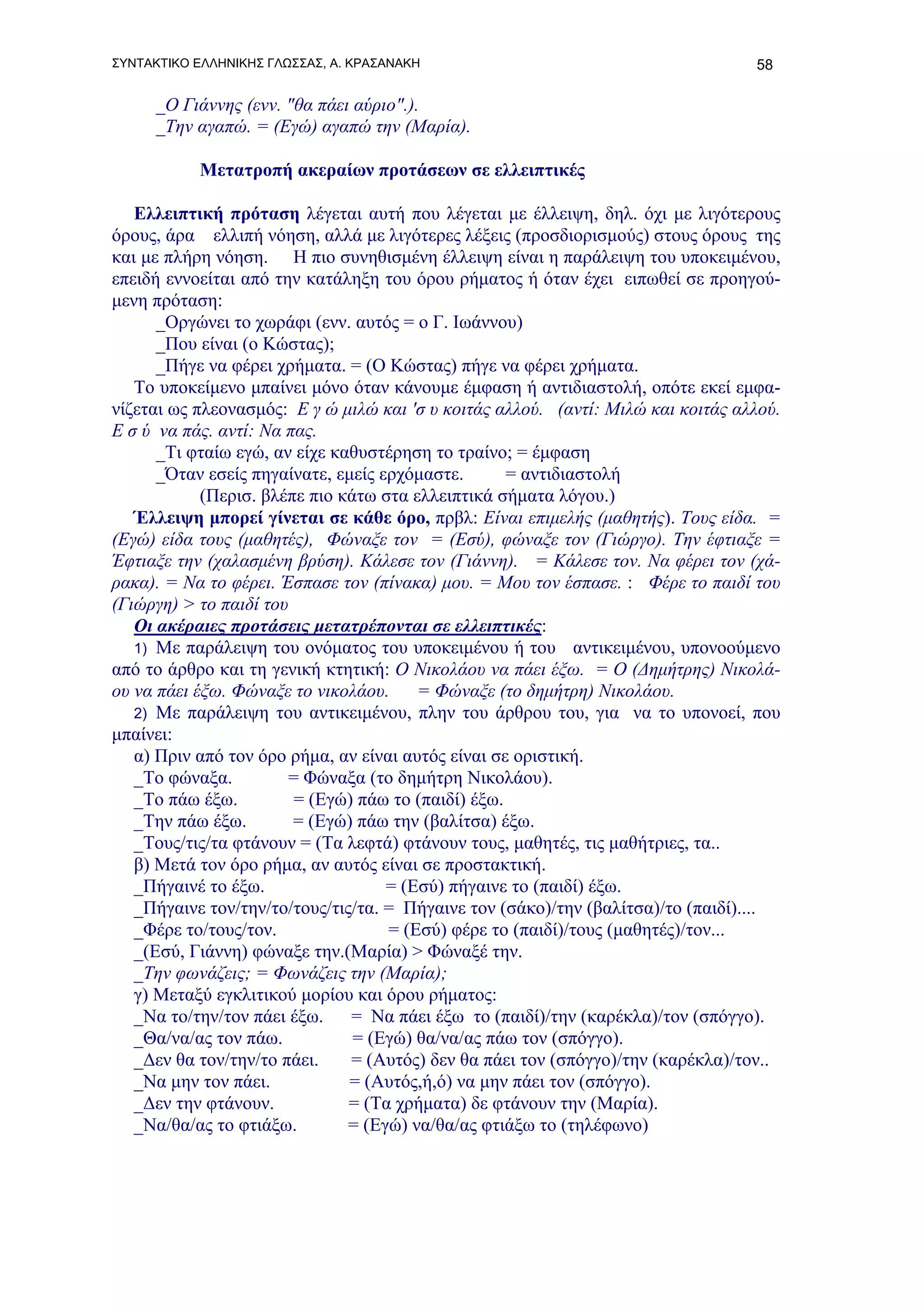 ΣΥΝΤΑΚΤΙΚΟ ΕΛΛΗΝΙΚΗΣ ΓΛΩΣΣΑΣ, Α. ΚΡΑΣΑΝΑΚΗ                                        58

     _Ο Γιάννης (ενν. "θα πάει αύριο".).
     _Την αγαπώ. = (Εγώ) αγαπώ την (Μαρία).

           Μετατροπή ακεραίων προτάσεων σε ελλειπτικές

   Ελλειπτική πρόταση λέγεται αυτή που λέγεται με έλλειψη, δηλ. όχι με λιγότερους
όρους, άρα ελλιπή νόηση, αλλά με λιγότερες λέξεις (προσδιορισμούς) στους όρους της
και με πλήρη νόηση. Η πιο συνηθισμένη έλλειψη είναι η παράλειψη του υποκειμένου,
επειδή εννοείται από την κατάληξη του όρου ρήματος ή όταν έχει ειπωθεί σε προηγού-
μενη πρόταση:
      _Οργώνει το χωράφι (ενν. αυτός = ο Γ. Ιωάννου)
      _Που είναι (ο Κώστας);
      _Πήγε να φέρει χρήματα. = (Ο Κώστας) πήγε να φέρει χρήματα.
   Το υποκείμενο μπαίνει μόνο όταν κάνουμε έμφαση ή αντιδιαστολή, οπότε εκεί εμφα-
νίζεται ως πλεονασμός: Ε γ ώ μιλώ και 'σ υ κοιτάς αλλού. (αντί: Μιλώ και κοιτάς αλλού.
Ε σ ύ να πάς. αντί: Να πας.
      _Τι φταίω εγώ, αν είχε καθυστέρηση το τραίνο; = έμφαση
      _Όταν εσείς πηγαίνατε, εμείς ερχόμαστε.       = αντιδιαστολή
            (Περισ. βλέπε πιο κάτω στα ελλειπτικά σήματα λόγου.)
   Έλλειψη μπορεί γίνεται σε κάθε όρο, πρβλ: Είναι επιμελής (μαθητής). Τους είδα. =
(Εγώ) είδα τους (μαθητές), Φώναξε τον = (Εσύ), φώναξε τον (Γιώργο). Την έφτιαξε =
Έφτιαξε την (χαλασμένη βρύση). Κάλεσε τον (Γιάννη). = Κάλεσε τον. Να φέρει τον (χά-
ρακα). = Να το φέρει. Έσπασε τον (πίνακα) μου. = Μου τον έσπασε. : Φέρε το παιδί του
(Γιώργη) > το παιδί του
   Οι ακέραιες προτάσεις μετατρέπονται σε ελλειπτικές:
   1) Με παράλειψη του ονόματος του υποκειμένου ή του αντικειμένου, υπονοούμενο
από το άρθρο και τη γενική κτητική: Ο Νικολάου να πάει έξω. = Ο (Δημήτρης) Νικολά-
ου να πάει έξω. Φώναξε το νικολάου.     = Φώναξε (το δημήτρη) Νικολάου.
   2) Με παράλειψη του αντικειμένου, πλην του άρθρου του, για να το υπονοεί, που
μπαίνει:
   α) Πριν από τον όρο ρήμα, αν είναι αυτός είναι σε οριστική.
   _Το φώναξα.         = Φώναξα (το δημήτρη Νικολάου).
   _Το πάω έξω.         = (Εγώ) πάω το (παιδί) έξω.
   _Την πάω έξω.        = (Εγώ) πάω την (βαλίτσα) έξω.
   _Τους/τις/τα φτάνουν = (Τα λεφτά) φτάνουν τους, μαθητές, τις μαθήτριες, τα..
   β) Μετά τον όρο ρήμα, αν αυτός είναι σε προστακτική.
   _Πήγαινέ το έξω.                 = (Εσύ) πήγαινε το (παιδί) έξω.
   _Πήγαινε τον/την/το/τους/τις/τα. = Πήγαινε τον (σάκο)/την (βαλίτσα)/το (παιδί)....
   _Φέρε το/τους/τον.               = (Εσύ) φέρε το (παιδί)/τους (μαθητές)/τον...
   _(Εσύ, Γιάννη) φώναξε την.(Μαρία) > Φώναξέ την.
   _Την φωνάζεις; = Φωνάζεις την (Μαρία);
   γ) Μεταξύ εγκλιτικού μορίου και όρου ρήματος:
   _Να το/την/τον πάει έξω.    = Nα πάει έξω το (παιδί)/την (καρέκλα)/τον (σπόγγο).
   _Θα/να/ας τον πάω.           = (Εγώ) θα/να/ας πάω τον (σπόγγο).
   _Δεν θα τον/την/το πάει.    = (Αυτός) δεν θα πάει τον (σπόγγο)/την (καρέκλα)/τον..
   _Να μην τον πάει.           = (Αυτός,ή,ό) να μην πάει τον (σπόγγο).
   _Δεν την φτάνουν.           = (Τα χρήματα) δε φτάνουν την (Μαρία).
   _Να/θα/ας το φτιάξω.        = (Εγώ) να/θα/ας φτιάξω το (τηλέφωνο)
 