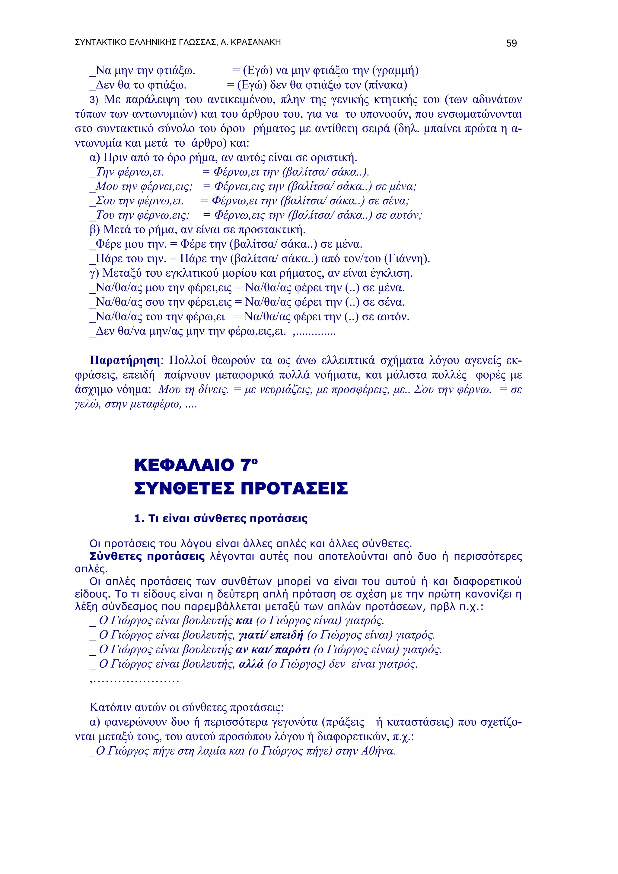 ΣΥΝΤΑΚΤΙΚΟ ΕΛΛΗΝΙΚΗΣ ΓΛΩΣΣΑΣ, Α. ΚΡΑΣΑΝΑΚΗ                                       59

   _Να μην την φτιάξω.         = (Εγώ) να μην φτιάξω την (γραμμή)
   _Δεν θα το φτιάξω.         = (Εγώ) δεν θα φτιάξω τον (πίνακα)
   3) Με παράλειψη του αντικειμένου, πλην της γενικής κτητικής του (των αδυνάτων
τύπων των αντωνυμιών) και του άρθρου του, για να το υπονοούν, που ενσωματώνονται
στο συντακτικό σύνολο του όρου ρήματος με αντίθετη σειρά (δηλ. μπαίνει πρώτα η α-
ντωνυμία και μετά το άρθρο) και:
   α) Πριν από το όρο ρήμα, αν αυτός είναι σε οριστική.
   _Την φέρνω,ει.       = Φέρνω,ει την (βαλίτσα/ σάκα..).
   _Μου την φέρνει,εις; = Φέρνει,εις την (βαλίτσα/ σάκα..) σε μένα;
   _Σου την φέρνω,ει. = Φέρνω,ει την (βαλίτσα/ σάκα..) σε σένα;
   _Του την φέρνω,εις; = Φέρνω,εις την (βαλίτσα/ σάκα..) σε αυτόν;
   β) Μετά το ρήμα, αν είναι σε προστακτική.
   _Φέρε μου την. = Φέρε την (βαλίτσα/ σάκα..) σε μένα.
   _Πάρε του την. = Πάρε την (βαλίτσα/ σάκα..) από τον/του (Γιάννη).
   γ) Μεταξύ του εγκλιτικού μορίου και ρήματος, αν είναι έγκλιση.
   _Να/θα/ας μου την φέρει,εις = Να/θα/ας φέρει την (..) σε μένα.
   _Να/θα/ας σου την φέρει,εις = Να/θα/ας φέρει την (..) σε σένα.
   _Να/θα/ας του την φέρω,ει = Να/θα/ας φέρει την (..) σε αυτόν.
   _Δεν θα/να μην/ας μην την φέρω,εις,ει. ,.............

   Παρατήρηση: Πολλοί θεωρούν τα ως άνω ελλειπτικά σχήματα λόγου αγενείς εκ-
φράσεις, επειδή παίρνουν μεταφορικά πολλά νοήματα, και μάλιστα πολλές φορές με
άσχημο νόημα: Μου τη δίνεις. = με νευριάζεις, με προσφέρεις, με.. Σου την φέρνω. = σε
γελώ, στην μεταφέρω, ....




           ΚΕΦΑΛΑΙΟ 7ο
           ΣΥΝΘΕΤΕΣ ΠΡΟΤΑΣΕΙΣ
           1. Τι είναι σύνθετες προτάσεις

   Οι προτάσεις του λόγου είναι άλλες απλές και άλλες σύνθετες.
   Σύνθετες προτάσεις λέγονται αυτές που αποτελούνται από δυο ή περισσότερες
απλές.
   Οι απλές προτάσεις των συνθέτων μπορεί να είναι του αυτού ή και διαφορετικού
είδους. Το τι είδους είναι η δεύτερη απλή πρόταση σε σχέση με την πρώτη κανονίζει η
λέξη σύνδεσμος που παρεμβάλλεται μεταξύ των απλών προτάσεων, πρβλ π.χ.:
   _ Ο Γιώργος είναι βουλευτής και (ο Γιώργος είναι) γιατρός.
   _ Ο Γιώργος είναι βουλευτής, γιατί/ επειδή (ο Γιώργος είναι) γιατρός.
   _ Ο Γιώργος είναι βουλευτής αν και/ παρότι (ο Γιώργος είναι) γιατρός.
   _ Ο Γιώργος είναι βουλευτής, αλλά (ο Γιώργος) δεν είναι γιατρός.
   ,…………………

   Κατόπιν αυτών οι σύνθετες προτάσεις:
   α) φανερώνουν δυο ή περισσότερα γεγονότα (πράξεις ή καταστάσεις) που σχετίζο-
νται μεταξύ τους, του αυτού προσώπου λόγου ή διαφορετικών, π.χ.:
   _Ο Γιώργος πήγε στη λαμία και (ο Γιώργος πήγε) στην Αθήνα.
 