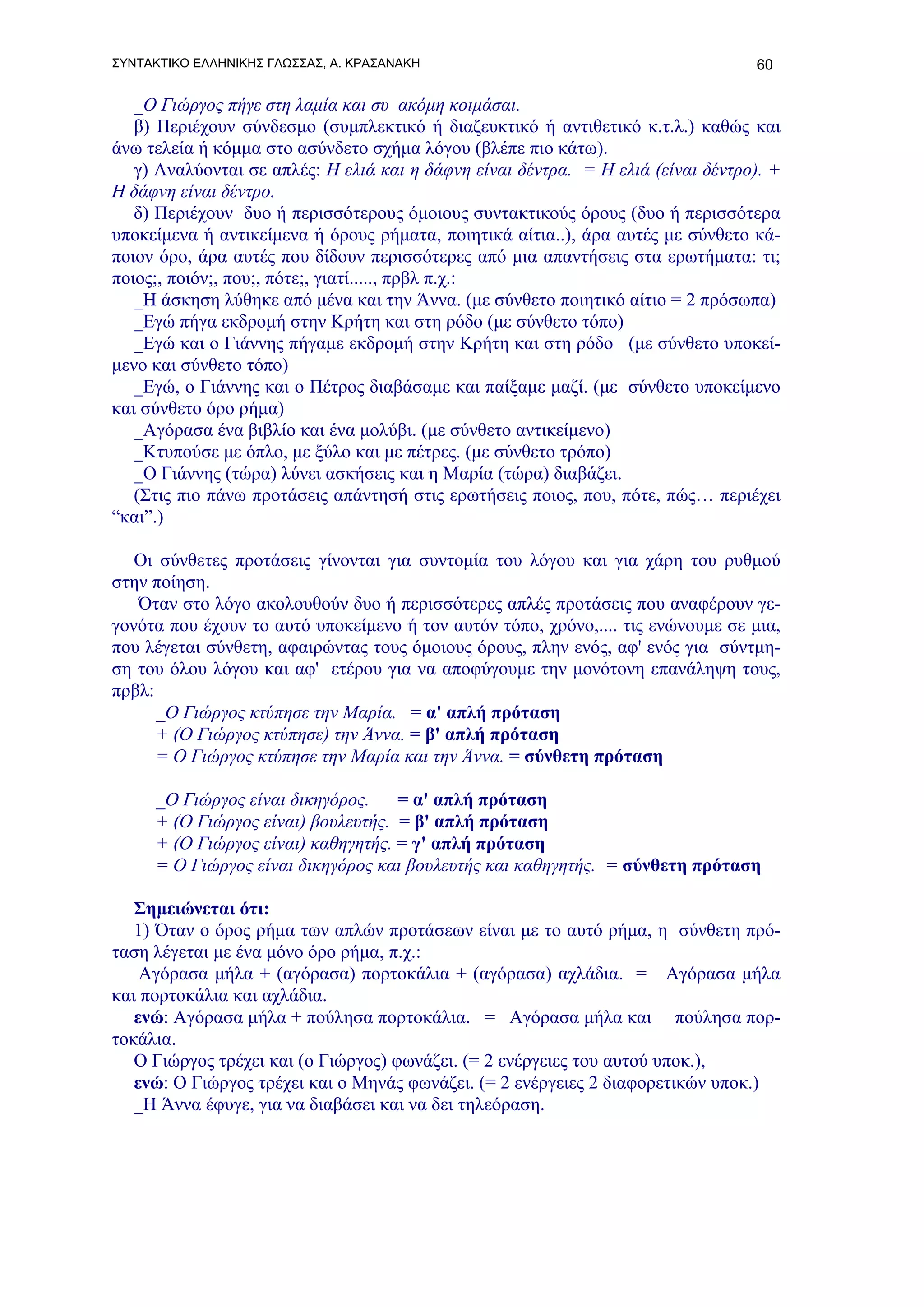ΣΥΝΤΑΚΤΙΚΟ ΕΛΛΗΝΙΚΗΣ ΓΛΩΣΣΑΣ, Α. ΚΡΑΣΑΝΑΚΗ                                        60

   _Ο Γιώργος πήγε στη λαμία και συ ακόμη κοιμάσαι.
   β) Περιέχουν σύνδεσμο (συμπλεκτικό ή διαζευκτικό ή αντιθετικό κ.τ.λ.) καθώς και
άνω τελεία ή κόμμα στο ασύνδετο σχήμα λόγου (βλέπε πιο κάτω).
   γ) Αναλύονται σε απλές: Η ελιά και η δάφνη είναι δέντρα. = Η ελιά (είναι δέντρο). +
Η δάφνη είναι δέντρο.
   δ) Περιέχουν δυο ή περισσότερους όμοιους συντακτικούς όρους (δυο ή περισσότερα
υποκείμενα ή αντικείμενα ή όρους ρήματα, ποιητικά αίτια..), άρα αυτές με σύνθετο κά-
ποιον όρο, άρα αυτές που δίδουν περισσότερες από μια απαντήσεις στα ερωτήματα: τι;
ποιος;, ποιόν;, που;, πότε;, γιατί....., πρβλ π.χ.:
   _Η άσκηση λύθηκε από μένα και την Άννα. (με σύνθετο ποιητικό αίτιο = 2 πρόσωπα)
   _Εγώ πήγα εκδρομή στην Κρήτη και στη ρόδο (με σύνθετο τόπο)
   _Εγώ και ο Γιάννης πήγαμε εκδρομή στην Κρήτη και στη ρόδο (με σύνθετο υποκεί-
μενο και σύνθετο τόπο)
   _Εγώ, ο Γιάννης και ο Πέτρος διαβάσαμε και παίξαμε μαζί. (με σύνθετο υποκείμενο
και σύνθετο όρο ρήμα)
   _Αγόρασα ένα βιβλίο και ένα μολύβι. (με σύνθετο αντικείμενο)
   _Κτυπούσε με όπλο, με ξύλο και με πέτρες. (με σύνθετο τρόπο)
   _Ο Γιάννης (τώρα) λύνει ασκήσεις και η Μαρία (τώρα) διαβάζει.
   (Στις πιο πάνω προτάσεις απάντησή στις ερωτήσεις ποιος, που, πότε, πώς… περιέχει
“και”.)

   Οι σύνθετες προτάσεις γίνονται για συντομία του λόγου και για χάρη του ρυθμού
στην ποίηση.
   Όταν στο λόγο ακολουθούν δυο ή περισσότερες απλές προτάσεις που αναφέρουν γε-
γονότα που έχουν το αυτό υποκείμενο ή τον αυτόν τόπο, χρόνο,.... τις ενώνουμε σε μια,
που λέγεται σύνθετη, αφαιρώντας τους όμοιους όρους, πλην ενός, αφ' ενός για σύντμη-
ση του όλου λόγου και αφ' ετέρου για να αποφύγουμε την μονότονη επανάληψη τους,
πρβλ:
      _Ο Γιώργος κτύπησε την Μαρία. = α' απλή πρόταση
      + (Ο Γιώργος κτύπησε) την Άννα. = β' απλή πρόταση
      = Ο Γιώργος κτύπησε την Μαρία και την Άννα. = σύνθετη πρόταση

     _Ο Γιώργος είναι δικηγόρος.    = α' απλή πρόταση
     + (Ο Γιώργος είναι) βουλευτής. = β' απλή πρόταση
     + (Ο Γιώργος είναι) καθηγητής. = γ' απλή πρόταση
     = Ο Γιώργος είναι δικηγόρος και βουλευτής και καθηγητής. = σύνθετη πρόταση

   Σημειώνεται ότι:
   1) Όταν ο όρος ρήμα των απλών προτάσεων είναι με το αυτό ρήμα, η σύνθετη πρό-
ταση λέγεται με ένα μόνο όρο ρήμα, π.χ.:
    Αγόρασα μήλα + (αγόρασα) πορτοκάλια + (αγόρασα) αχλάδια. = Αγόρασα μήλα
και πορτοκάλια και αχλάδια.
   ενώ: Αγόρασα μήλα + πούλησα πορτοκάλια. = Αγόρασα μήλα και πούλησα πορ-
τοκάλια.
   Ο Γιώργος τρέχει και (ο Γιώργος) φωνάζει. (= 2 ενέργειες του αυτού υποκ.),
   ενώ: Ο Γιώργος τρέχει και ο Μηνάς φωνάζει. (= 2 ενέργειες 2 διαφορετικών υποκ.)
   _Η Άννα έφυγε, για να διαβάσει και να δει τηλεόραση.
 