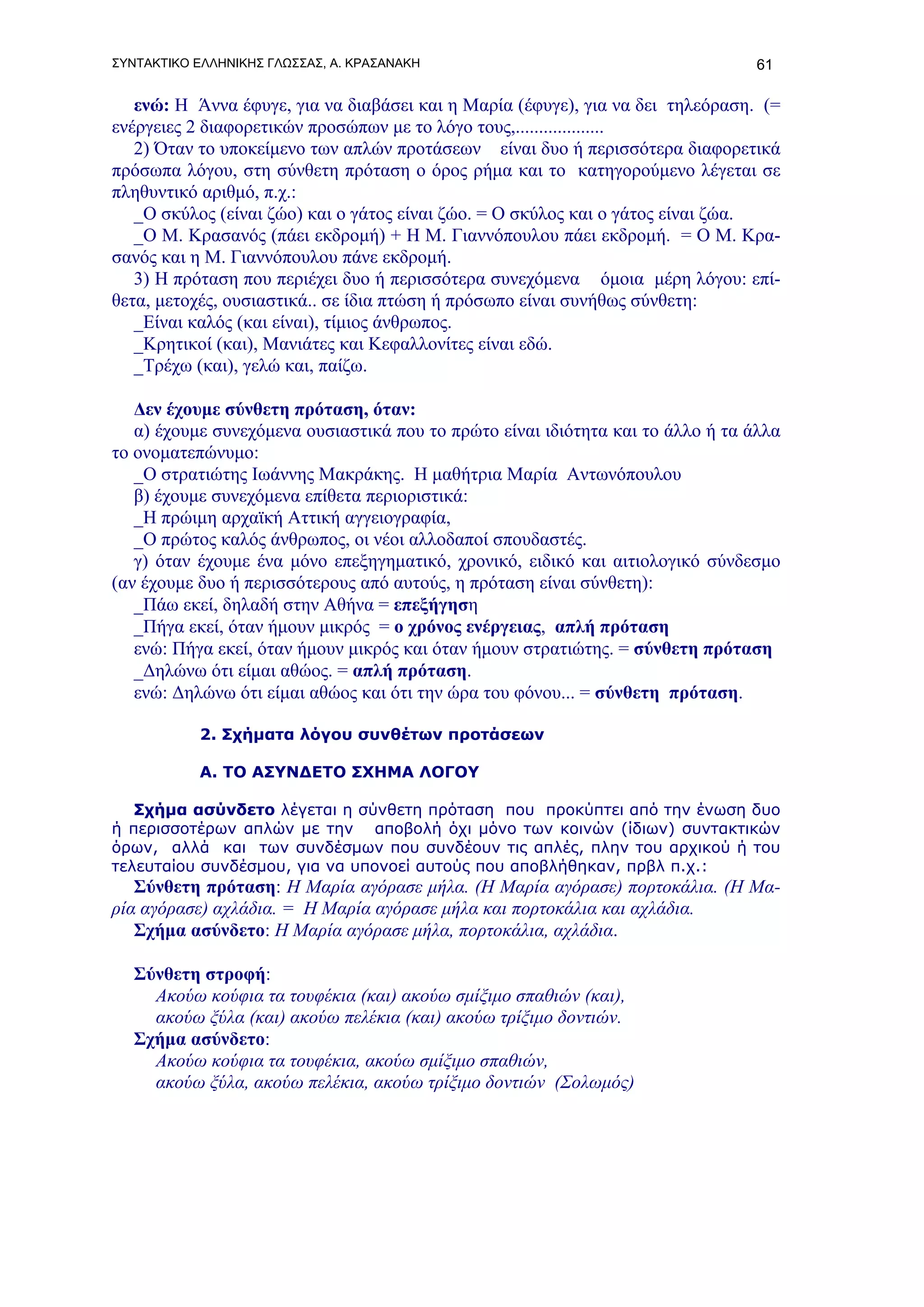ΣΥΝΤΑΚΤΙΚΟ ΕΛΛΗΝΙΚΗΣ ΓΛΩΣΣΑΣ, Α. ΚΡΑΣΑΝΑΚΗ                                       61

   ενώ: Η Άννα έφυγε, για να διαβάσει και η Μαρία (έφυγε), για να δει τηλεόραση. (=
ενέργειες 2 διαφορετικών προσώπων με το λόγο τους,...................
   2) Όταν το υποκείμενο των απλών προτάσεων είναι δυο ή περισσότερα διαφορετικά
πρόσωπα λόγου, στη σύνθετη πρόταση ο όρος ρήμα και το κατηγορούμενο λέγεται σε
πληθυντικό αριθμό, π.χ.:
   _Ο σκύλος (είναι ζώο) και ο γάτος είναι ζώο. = Ο σκύλος και ο γάτος είναι ζώα.
   _Ο Μ. Κρασανός (πάει εκδρομή) + Η Μ. Γιαννόπουλου πάει εκδρομή. = Ο Μ. Κρα-
σανός και η Μ. Γιαννόπουλου πάνε εκδρομή.
   3) Η πρόταση που περιέχει δυο ή περισσότερα συνεχόμενα όμοια μέρη λόγου: επί-
θετα, μετοχές, ουσιαστικά.. σε ίδια πτώση ή πρόσωπο είναι συνήθως σύνθετη:
   _Είναι καλός (και είναι), τίμιος άνθρωπος.
   _Κρητικοί (και), Μανιάτες και Κεφαλλονίτες είναι εδώ.
   _Τρέχω (και), γελώ και, παίζω.

   Δεν έχουμε σύνθετη πρόταση, όταν:
   α) έχουμε συνεχόμενα ουσιαστικά που το πρώτο είναι ιδιότητα και το άλλο ή τα άλλα
το ονοματεπώνυμο:
   _Ο στρατιώτης Ιωάννης Μακράκης. Η μαθήτρια Μαρία Αντωνόπουλου
   β) έχουμε συνεχόμενα επίθετα περιοριστικά:
   _Η πρώιμη αρχαϊκή Αττική αγγειογραφία,
   _Ο πρώτος καλός άνθρωπος, οι νέοι αλλοδαποί σπουδαστές.
   γ) όταν έχουμε ένα μόνο επεξηγηματικό, χρονικό, ειδικό και αιτιολογικό σύνδεσμο
(αν έχουμε δυο ή περισσότερους από αυτούς, η πρόταση είναι σύνθετη):
   _Πάω εκεί, δηλαδή στην Αθήνα = επεξήγηση
   _Πήγα εκεί, όταν ήμουν μικρός = ο χρόνος ενέργειας, απλή πρόταση
   ενώ: Πήγα εκεί, όταν ήμουν μικρός και όταν ήμουν στρατιώτης. = σύνθετη πρόταση
   _Δηλώνω ότι είμαι αθώος. = απλή πρόταση.
   ενώ: Δηλώνω ότι είμαι αθώος και ότι την ώρα του φόνου... = σύνθετη πρόταση.

           2. Σχήματα λόγου συνθέτων προτάσεων

           Α. ΤΟ ΑΣΥΝΔΕΤΟ ΣΧΗΜΑ ΛΟΓΟΥ

   Σχήμα ασύνδετο λέγεται η σύνθετη πρόταση που προκύπτει από την ένωση δυο
ή περισσοτέρων απλών με την αποβολή όχι μόνο των κοινών (ίδιων) συντακτικών
όρων, αλλά και των συνδέσμων που συνδέουν τις απλές, πλην του αρχικού ή του
τελευταίου συνδέσμου, για να υπονοεί αυτούς που αποβλήθηκαν, πρβλ π.χ.:
   Σύνθετη πρόταση: Η Μαρία αγόρασε μήλα. (Η Μαρία αγόρασε) πορτοκάλια. (Η Μα-
ρία αγόρασε) αχλάδια. = Η Μαρία αγόρασε μήλα και πορτοκάλια και αχλάδια.
   Σχήμα ασύνδετο: Η Μαρία αγόρασε μήλα, πορτοκάλια, αχλάδια.

   Σύνθετη στροφή:
     Ακούω κούφια τα τουφέκια (και) ακούω σμίξιμο σπαθιών (και),
     ακούω ξύλα (και) ακούω πελέκια (και) ακούω τρίξιμο δοντιών.
   Σχήμα ασύνδετο:
     Ακούω κούφια τα τουφέκια, ακούω σμίξιμο σπαθιών,
     ακούω ξύλα, ακούω πελέκια, ακούω τρίξιμο δοντιών (Σολωμός)
 