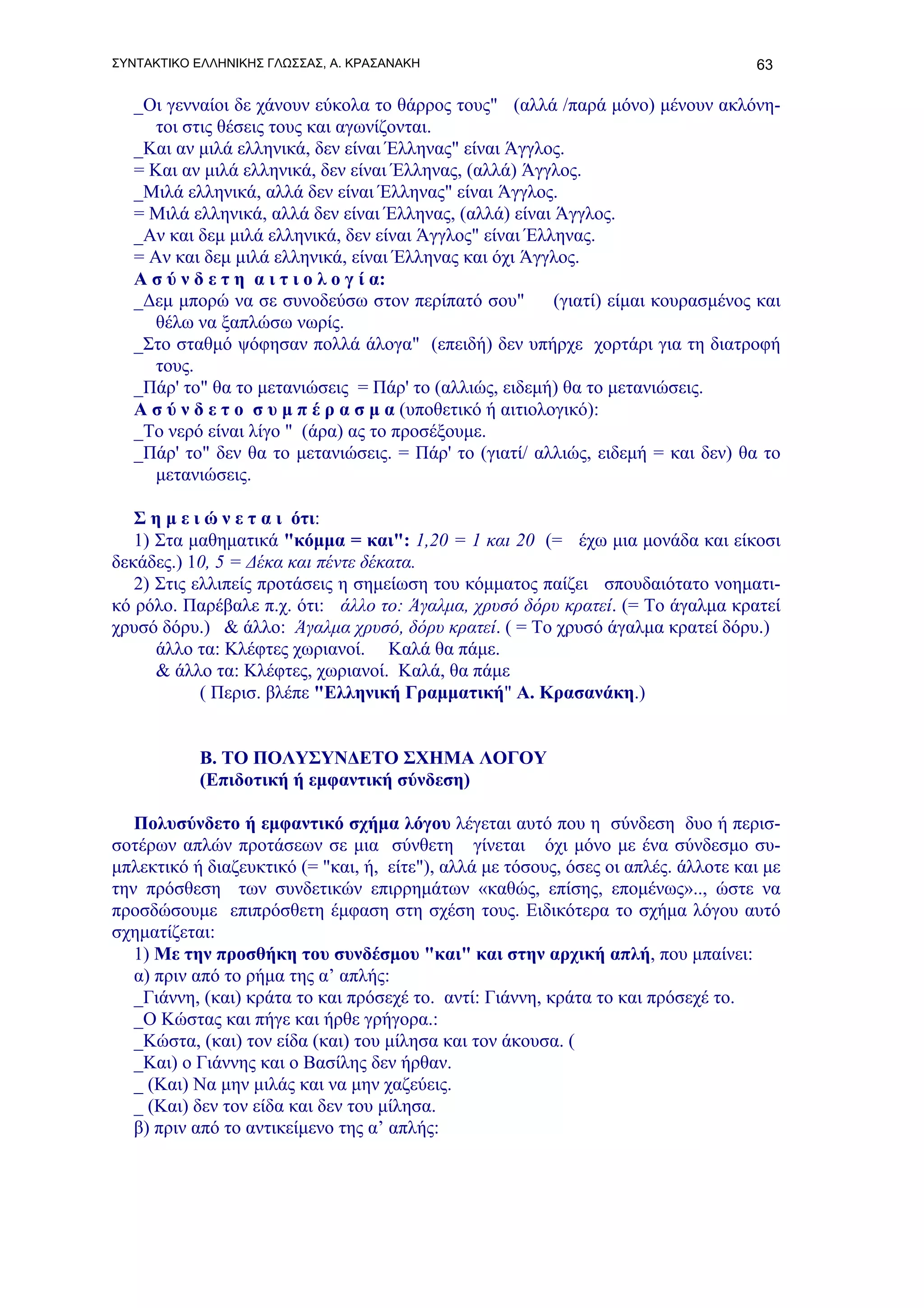 ΣΥΝΤΑΚΤΙΚΟ ΕΛΛΗΝΙΚΗΣ ΓΛΩΣΣΑΣ, Α. ΚΡΑΣΑΝΑΚΗ                                          63

   _Οι γενναίοι δε χάνουν εύκολα το θάρρος τους" (αλλά /παρά μόνο) μένουν ακλόνη-
      τοι στις θέσεις τους και αγωνίζονται.
   _Και αν μιλά ελληνικά, δεν είναι Έλληνας" είναι Άγγλος.
   = Και αν μιλά ελληνικά, δεν είναι Έλληνας, (αλλά) Άγγλος.
   _Μιλά ελληνικά, αλλά δεν είναι Έλληνας" είναι Άγγλος.
   = Μιλά ελληνικά, αλλά δεν είναι Έλληνας, (αλλά) είναι Άγγλος.
   _Αν και δεμ μιλά ελληνικά, δεν είναι Άγγλος" είναι Έλληνας.
   = Αν και δεμ μιλά ελληνικά, είναι Έλληνας και όχι Άγγλος.
   Α σ ύ ν δ ε τ η α ι τ ι ο λ ο γ ί α:
   _Δεμ μπορώ να σε συνοδεύσω στον περίπατό σου"           (γιατί) είμαι κουρασμένος και
      θέλω να ξαπλώσω νωρίς.
   _Στο σταθμό ψόφησαν πολλά άλογα" (επειδή) δεν υπήρχε χορτάρι για τη διατροφή
      τους.
   _Πάρ' το" θα το μετανιώσεις = Πάρ' το (αλλιώς, ειδεμή) θα το μετανιώσεις.
   Α σ ύ ν δ ε τ ο σ υ μ π έ ρ α σ μ α (υποθετικό ή αιτιολογικό):
   _Το νερό είναι λίγο " (άρα) ας το προσέξουμε.
   _Πάρ' το" δεν θα το μετανιώσεις. = Πάρ' το (γιατί/ αλλιώς, ειδεμή = και δεν) θα το
      μετανιώσεις.

   Σ η μ ε ι ώ ν ε τ α ι ότι:
   1) Στα μαθηματικά "κόμμα = και": 1,20 = 1 και 20 (= έχω μια μονάδα και είκοσι
δεκάδες.) 10, 5 = Δέκα και πέντε δέκατα.
   2) Στις ελλιπείς προτάσεις η σημείωση του κόμματος παίζει σπουδαιότατο νοηματι-
κό ρόλο. Παρέβαλε π.χ. ότι: άλλο το: Άγαλμα, χρυσό δόρυ κρατεί. (= Το άγαλμα κρατεί
χρυσό δόρυ.) & άλλο: Άγαλμα χρυσό, δόρυ κρατεί. ( = Το χρυσό άγαλμα κρατεί δόρυ.)
      άλλο τα: Κλέφτες χωριανοί. Καλά θα πάμε.
      & άλλο τα: Κλέφτες, χωριανοί. Καλά, θα πάμε
            ( Περισ. βλέπε "Ελληνική Γραμματική" Α. Κρασανάκη.)


           Β. ΤΟ ΠΟΛΥΣΥΝΔΕΤΟ ΣΧΗΜΑ ΛΟΓΟΥ
           (Επιδοτική ή εμφαντική σύνδεση)

   Πολυσύνδετο ή εμφαντικό σχήμα λόγου λέγεται αυτό που η σύνδεση δυο ή περισ-
σοτέρων απλών προτάσεων σε μια σύνθετη γίνεται όχι μόνο με ένα σύνδεσμο συ-
μπλεκτικό ή διαζευκτικό (= "και, ή, είτε"), αλλά με τόσους, όσες οι απλές. άλλοτε και με
την πρόσθεση των συνδετικών επιρρημάτων «καθώς, επίσης, επομένως».., ώστε να
προσδώσουμε επιπρόσθετη έμφαση στη σχέση τους. Ειδικότερα το σχήμα λόγου αυτό
σχηματίζεται:
   1) Με την προσθήκη του συνδέσμου "και" και στην αρχική απλή, που μπαίνει:
   α) πριν από το ρήμα της α’ απλής:
   _Γιάννη, (και) κράτα το και πρόσεχέ το. αντί: Γιάννη, κράτα το και πρόσεχέ το.
   _Ο Κώστας και πήγε και ήρθε γρήγορα.:
   _Κώστα, (και) τον είδα (και) του μίλησα και τον άκουσα. (
   _Και) ο Γιάννης και ο Βασίλης δεν ήρθαν.
   _ (Και) Να μην μιλάς και να μην χαζεύεις.
   _ (Και) δεν τον είδα και δεν του μίλησα.
   β) πριν από το αντικείμενο της α’ απλής:
 