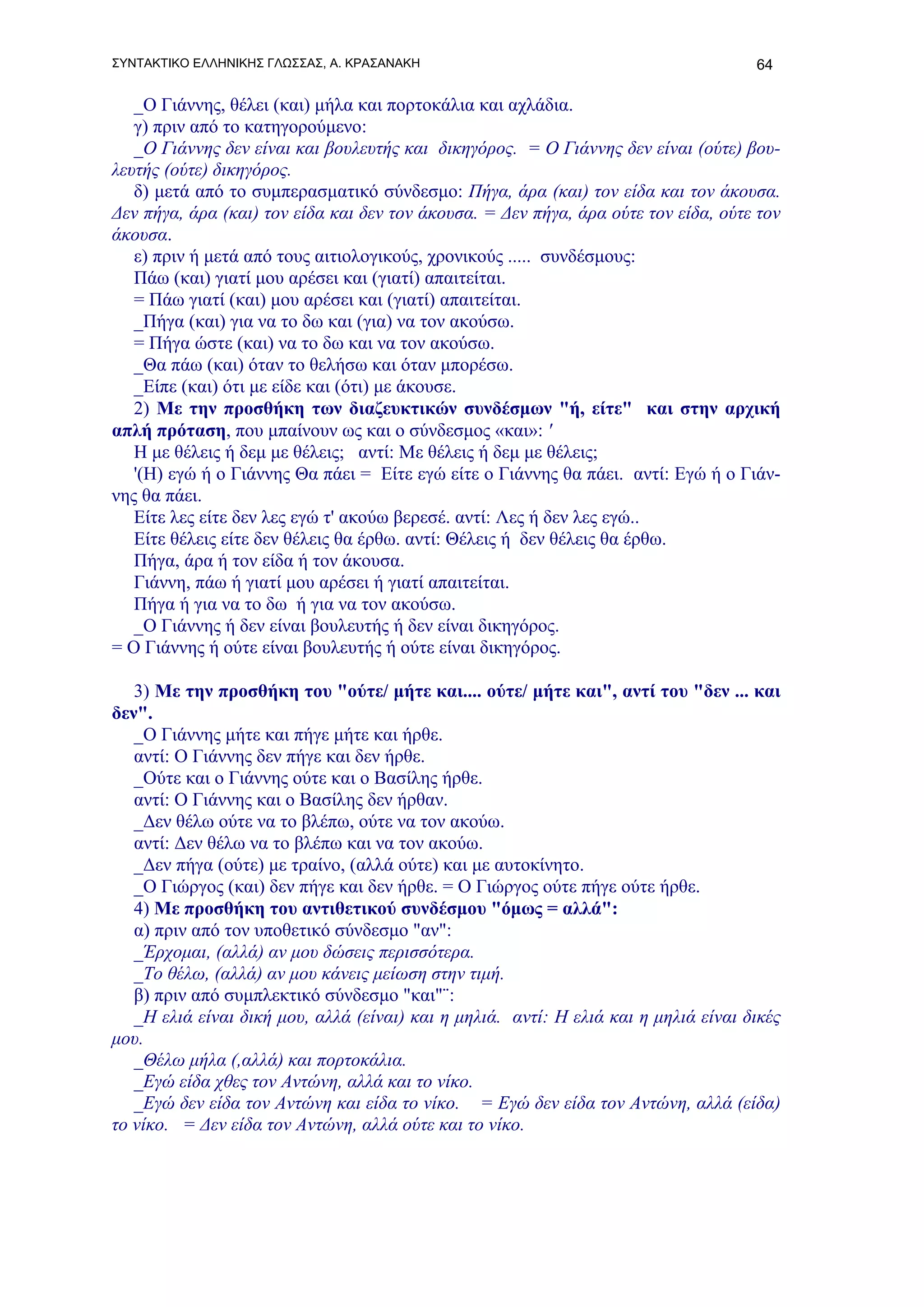 ΣΥΝΤΑΚΤΙΚΟ ΕΛΛΗΝΙΚΗΣ ΓΛΩΣΣΑΣ, Α. ΚΡΑΣΑΝΑΚΗ                                           64

   _Ο Γιάννης, θέλει (και) μήλα και πορτοκάλια και αχλάδια.
   γ) πριν από το κατηγορούμενο:
   _Ο Γιάννης δεν είναι και βουλευτής και δικηγόρος. = Ο Γιάννης δεν είναι (ούτε) βου-
λευτής (ούτε) δικηγόρος.
   δ) μετά από το συμπερασματικό σύνδεσμο: Πήγα, άρα (και) τον είδα και τον άκουσα.
Δεν πήγα, άρα (και) τον είδα και δεν τον άκουσα. = Δεν πήγα, άρα ούτε τον είδα, ούτε τον
άκουσα.
   ε) πριν ή μετά από τους αιτιολογικούς, χρονικούς ..... συνδέσμους:
   Πάω (και) γιατί μου αρέσει και (γιατί) απαιτείται.
   = Πάω γιατί (και) μου αρέσει και (γιατί) απαιτείται.
   _Πήγα (και) για να το δω και (για) να τον ακούσω.
   = Πήγα ώστε (και) να το δω και να τον ακούσω.
   _Θα πάω (και) όταν το θελήσω και όταν μπορέσω.
   _Είπε (και) ότι με είδε και (ότι) με άκουσε.
   2) Με την προσθήκη των διαζευκτικών συνδέσμων "ή, είτε" και στην αρχική
απλή πρόταση, που μπαίνουν ως και ο σύνδεσμος «και»: '
   Η με θέλεις ή δεμ με θέλεις; αντί: Με θέλεις ή δεμ με θέλεις;
   '(Η) εγώ ή ο Γιάννης Θα πάει = Είτε εγώ είτε ο Γιάννης θα πάει. αντί: Εγώ ή ο Γιάν-
νης θα πάει.
   Είτε λες είτε δεν λες εγώ τ' ακούω βερεσέ. αντί: Λες ή δεν λες εγώ..
   Είτε θέλεις είτε δεν θέλεις θα έρθω. αντί: Θέλεις ή δεν θέλεις θα έρθω.
   Πήγα, άρα ή τον είδα ή τον άκουσα.
   Γιάννη, πάω ή γιατί μου αρέσει ή γιατί απαιτείται.
   Πήγα ή για να το δω ή για να τον ακούσω.
   _Ο Γιάννης ή δεν είναι βουλευτής ή δεν είναι δικηγόρος.
= Ο Γιάννης ή ούτε είναι βουλευτής ή ούτε είναι δικηγόρος.

   3) Με την προσθήκη του "ούτε/ μήτε και.... ούτε/ μήτε και", αντί του "δεν ... και
δεν".
   _Ο Γιάννης μήτε και πήγε μήτε και ήρθε.
   αντί: Ο Γιάννης δεν πήγε και δεν ήρθε.
   _Ούτε και ο Γιάννης ούτε και ο Βασίλης ήρθε.
   αντί: Ο Γιάννης και ο Βασίλης δεν ήρθαν.
   _Δεν θέλω ούτε να το βλέπω, ούτε να τον ακούω.
   αντί: Δεν θέλω να το βλέπω και να τον ακούω.
   _Δεν πήγα (ούτε) με τραίνο, (αλλά ούτε) και με αυτοκίνητο.
   _Ο Γιώργος (και) δεν πήγε και δεν ήρθε. = Ο Γιώργος ούτε πήγε ούτε ήρθε.
   4) Με προσθήκη του αντιθετικού συνδέσμου "όμως = αλλά":
   α) πριν από τον υποθετικό σύνδεσμο "αν":
   _Έρχομαι, (αλλά) αν μου δώσεις περισσότερα.
   _Το θέλω, (αλλά) αν μου κάνεις μείωση στην τιμή.
   β) πριν από συμπλεκτικό σύνδεσμο "και"¨:
   _Η ελιά είναι δική μου, αλλά (είναι) και η μηλιά. αντί: Η ελιά και η μηλιά είναι δικές
μου.
   _Θέλω μήλα (,αλλά) και πορτοκάλια.
   _Εγώ είδα χθες τον Αντώνη, αλλά και το νίκο.
   _Εγώ δεν είδα τον Αντώνη και είδα το νίκο. = Εγώ δεν είδα τον Αντώνη, αλλά (είδα)
το νίκο. = Δεν είδα τον Αντώνη, αλλά ούτε και το νίκο.
 