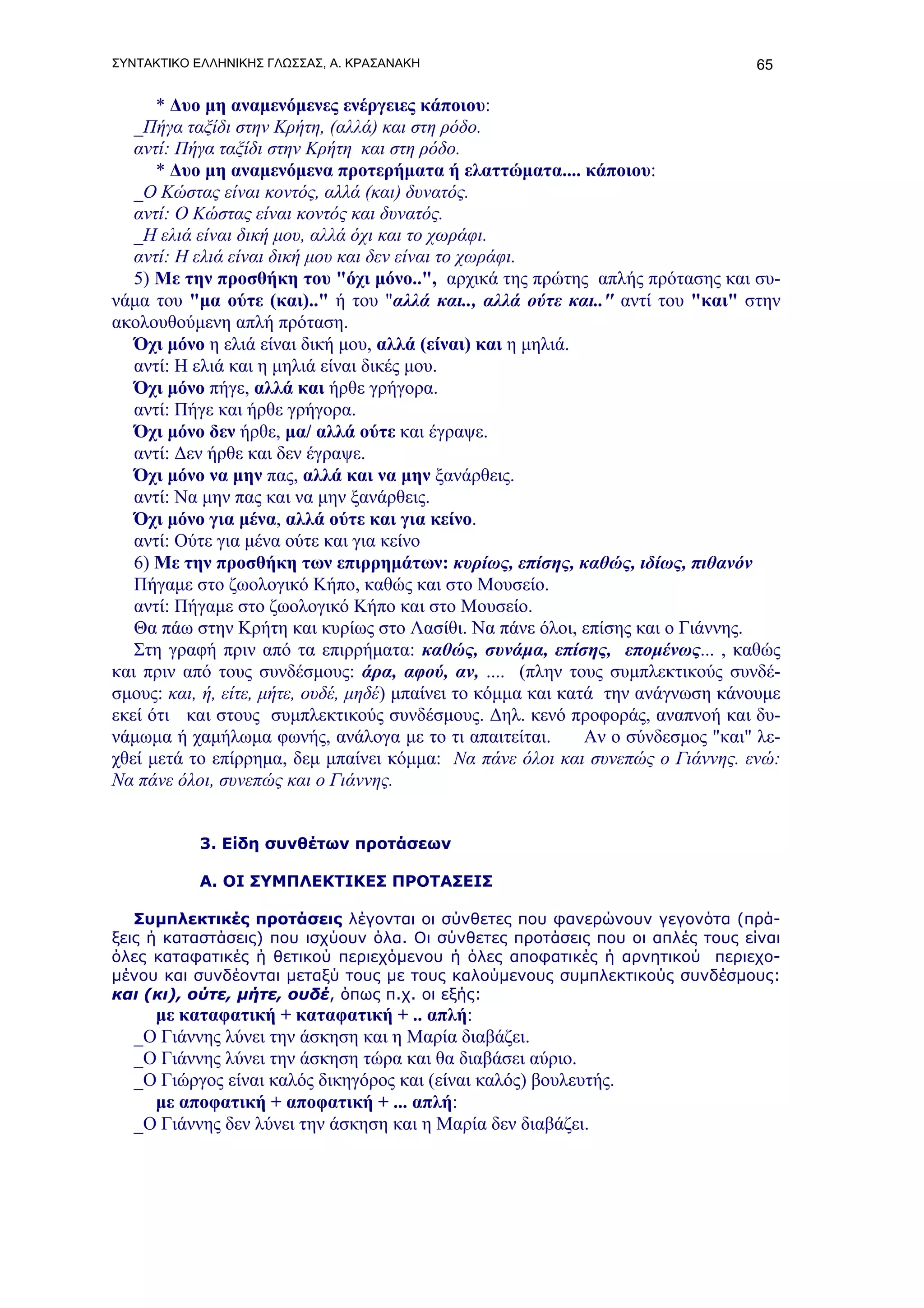 ΣΥΝΤΑΚΤΙΚΟ ΕΛΛΗΝΙΚΗΣ ΓΛΩΣΣΑΣ, Α. ΚΡΑΣΑΝΑΚΗ                                         65

      * Δυο μη αναμενόμενες ενέργειες κάποιου:
   _Πήγα ταξίδι στην Κρήτη, (αλλά) και στη ρόδο.
   αντί: Πήγα ταξίδι στην Κρήτη και στη ρόδο.
      * Δυο μη αναμενόμενα προτερήματα ή ελαττώματα.... κάποιου:
   _Ο Κώστας είναι κοντός, αλλά (και) δυνατός.
   αντί: Ο Κώστας είναι κοντός και δυνατός.
   _Η ελιά είναι δική μου, αλλά όχι και το χωράφι.
   αντί: Η ελιά είναι δική μου και δεν είναι το χωράφι.
   5) Με την προσθήκη του "όχι μόνο..", αρχικά της πρώτης απλής πρότασης και συ-
νάμα του "μα ούτε (και).." ή του "αλλά και.., αλλά ούτε και.." αντί του "και" στην
ακολουθούμενη απλή πρόταση.
   Όχι μόνο η ελιά είναι δική μου, αλλά (είναι) και η μηλιά.
   αντί: Η ελιά και η μηλιά είναι δικές μου.
   Όχι μόνο πήγε, αλλά και ήρθε γρήγορα.
   αντί: Πήγε και ήρθε γρήγορα.
   Όχι μόνο δεν ήρθε, μα/ αλλά ούτε και έγραψε.
   αντί: Δεν ήρθε και δεν έγραψε.
   Όχι μόνο να μην πας, αλλά και να μην ξανάρθεις.
   αντί: Να μην πας και να μην ξανάρθεις.
   Όχι μόνο για μένα, αλλά ούτε και για κείνο.
   αντί: Ούτε για μένα ούτε και για κείνο
   6) Με την προσθήκη των επιρρημάτων: κυρίως, επίσης, καθώς, ιδίως, πιθανόν
   Πήγαμε στο ζωολογικό Κήπο, καθώς και στο Μουσείο.
   αντί: Πήγαμε στο ζωολογικό Κήπο και στο Μουσείο.
   Θα πάω στην Κρήτη και κυρίως στο Λασίθι. Να πάνε όλοι, επίσης και ο Γιάννης.
   Στη γραφή πριν από τα επιρρήματα: καθώς, συνάμα, επίσης, επομένως... , καθώς
και πριν από τους συνδέσμους: άρα, αφού, αν, .... (πλην τους συμπλεκτικούς συνδέ-
σμους: και, ή, είτε, μήτε, ουδέ, μηδέ) μπαίνει το κόμμα και κατά την ανάγνωση κάνουμε
εκεί ότι και στους συμπλεκτικούς συνδέσμους. Δηλ. κενό προφοράς, αναπνοή και δυ-
νάμωμα ή χαμήλωμα φωνής, ανάλογα με το τι απαιτείται.          Αν ο σύνδεσμος "και" λε-
χθεί μετά το επίρρημα, δεμ μπαίνει κόμμα: Να πάνε όλοι και συνεπώς ο Γιάννης. ενώ:
Να πάνε όλοι, συνεπώς και ο Γιάννης.


           3. Είδη συνθέτων προτάσεων

           Α. ΟΙ ΣΥΜΠΛΕΚΤΙΚΕΣ ΠΡΟΤΑΣΕΙΣ

   Συμπλεκτικές προτάσεις λέγονται οι σύνθετες που φανερώνουν γεγονότα (πρά-
ξεις ή καταστάσεις) που ισχύουν όλα. Οι σύνθετες προτάσεις που οι απλές τους είναι
όλες καταφατικές ή θετικού περιεχόμενου ή όλες αποφατικές ή αρνητικού περιεχο-
μένου και συνδέονται μεταξύ τους με τους καλούμενους συμπλεκτικούς συνδέσμους:
και (κι), ούτε, μήτε, ουδέ, όπως π.χ. οι εξής:
     με καταφατική + καταφατική + .. απλή:
   _Ο Γιάννης λύνει την άσκηση και η Μαρία διαβάζει.
   _Ο Γιάννης λύνει την άσκηση τώρα και θα διαβάσει αύριο.
   _Ο Γιώργος είναι καλός δικηγόρος και (είναι καλός) βουλευτής.
     με αποφατική + αποφατική + ... απλή:
   _Ο Γιάννης δεν λύνει την άσκηση και η Μαρία δεν διαβάζει.
 