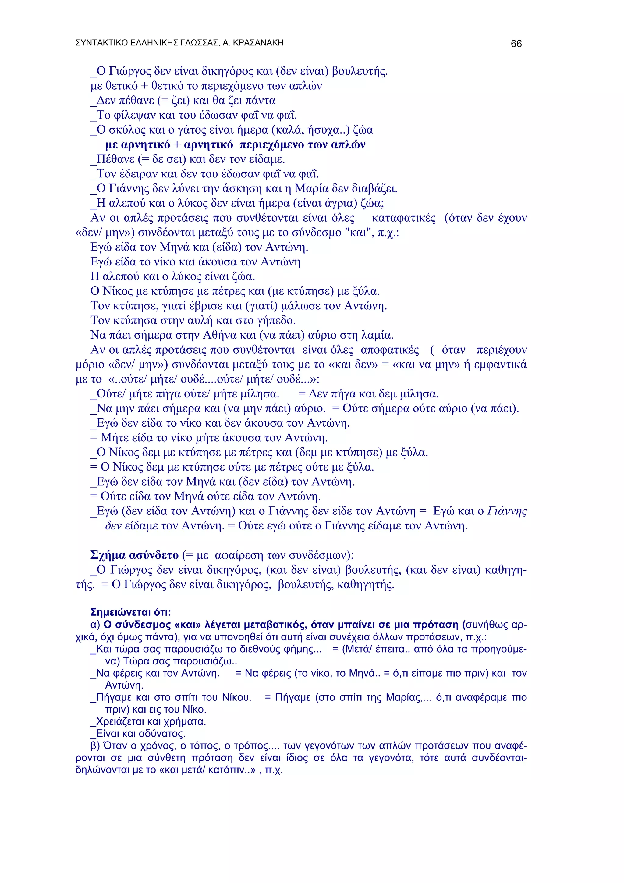 ΣΥΝΤΑΚΤΙΚΟ ΕΛΛΗΝΙΚΗΣ ΓΛΩΣΣΑΣ, Α. ΚΡΑΣΑΝΑΚΗ                                               66

   _Ο Γιώργος δεν είναι δικηγόρος και (δεν είναι) βουλευτής.
   με θετικό + θετικό το περιεχόμενο των απλών
   _Δεν πέθανε (= ζει) και θα ζει πάντα
   _Το φίλεψαν και του έδωσαν φαΐ να φαΐ.
   _Ο σκύλος και ο γάτος είναι ήμερα (καλά, ήσυχα..) ζώα
      με αρνητικό + αρνητικό περιεχόμενο των απλών
   _Πέθανε (= δε σει) και δεν τον είδαμε.
   _Τον έδειραν και δεν του έδωσαν φαΐ να φαΐ.
   _Ο Γιάννης δεν λύνει την άσκηση και η Μαρία δεν διαβάζει.
   _Η αλεπού και ο λύκος δεν είναι ήμερα (είναι άγρια) ζώα;
   Αν οι απλές προτάσεις που συνθέτονται είναι όλες καταφατικές (όταν δεν έχουν
«δεν/ μην») συνδέονται μεταξύ τους με το σύνδεσμο "και", π.χ.:
   Εγώ είδα τον Μηνά και (είδα) τον Αντώνη.
   Εγώ είδα το νίκο και άκουσα τον Αντώνη
   Η αλεπού και ο λύκος είναι ζώα.
   Ο Νίκος με κτύπησε με πέτρες και (με κτύπησε) με ξύλα.
   Τον κτύπησε, γιατί έβρισε και (γιατί) μάλωσε τον Αντώνη.
   Τον κτύπησα στην αυλή και στο γήπεδο.
   Να πάει σήμερα στην Αθήνα και (να πάει) αύριο στη λαμία.
   Αν οι απλές προτάσεις που συνθέτονται είναι όλες αποφατικές ( όταν περιέχουν
μόριο «δεν/ μην») συνδέονται μεταξύ τους με το «και δεν» = «και να μην» ή εμφαντικά
με το «..ούτε/ μήτε/ ουδέ....ούτε/ μήτε/ ουδέ...»:
   _Ούτε/ μήτε πήγα ούτε/ μήτε μίλησα.       = Δεν πήγα και δεμ μίλησα.
   _Να μην πάει σήμερα και (να μην πάει) αύριο. = Ούτε σήμερα ούτε αύριο (να πάει).
   _Εγώ δεν είδα το νίκο και δεν άκουσα τον Αντώνη.
   = Μήτε είδα το νίκο μήτε άκουσα τον Αντώνη.
   _Ο Νίκος δεμ με κτύπησε με πέτρες και (δεμ με κτύπησε) με ξύλα.
   = Ο Νίκος δεμ με κτύπησε ούτε με πέτρες ούτε με ξύλα.
   _Εγώ δεν είδα τον Μηνά και (δεν είδα) τον Αντώνη.
   = Ούτε είδα τον Μηνά ούτε είδα τον Αντώνη.
   _Εγώ (δεν είδα τον Αντώνη) και ο Γιάννης δεν είδε τον Αντώνη = Εγώ και ο Γιάννης
      δεν είδαμε τον Αντώνη. = Ούτε εγώ ούτε ο Γιάννης είδαμε τον Αντώνη.

   Σχήμα ασύνδετο (= με αφαίρεση των συνδέσμων):
   _Ο Γιώργος δεν είναι δικηγόρος, (και δεν είναι) βουλευτής, (και δεν είναι) καθηγη-
τής. = Ο Γιώργος δεν είναι δικηγόρος, βουλευτής, καθηγητής.

   Σημειώνεται ότι:
   α) Ο σύνδεσμος «και» λέγεται μεταβατικός, όταν μπαίνει σε μια πρόταση (συνήθως αρ-
χικά, όχι όμως πάντα), για να υπονοηθεί ότι αυτή είναι συνέχεια άλλων προτάσεων, π.χ.:
   _Και τώρα σας παρουσιάζω το διεθνούς φήμης... = (Μετά/ έπειτα.. από όλα τα προηγούμε-
       να) Τώρα σας παρουσιάζω..
   _Να φέρεις και τον Αντώνη. = Να φέρεις (το νίκο, το Μηνά.. = ό,τι είπαμε πιο πριν) και τον
       Αντώνη.
   _Πήγαμε και στο σπίτι του Νίκου. = Πήγαμε (στο σπίτι της Μαρίας,... ό,τι αναφέραμε πιο
       πριν) και εις του Νίκο.
   _Χρειάζεται και χρήματα.
   _Είναι και αδύνατος.
   β) Όταν ο χρόνος, ο τόπος, ο τρόπος.... των γεγονότων των απλών προτάσεων που αναφέ-
ρονται σε μια σύνθετη πρόταση δεν είναι ίδιος σε όλα τα γεγονότα, τότε αυτά συνδέονται-
δηλώνονται με το «και μετά/ κατόπιν..» , π.χ.
 