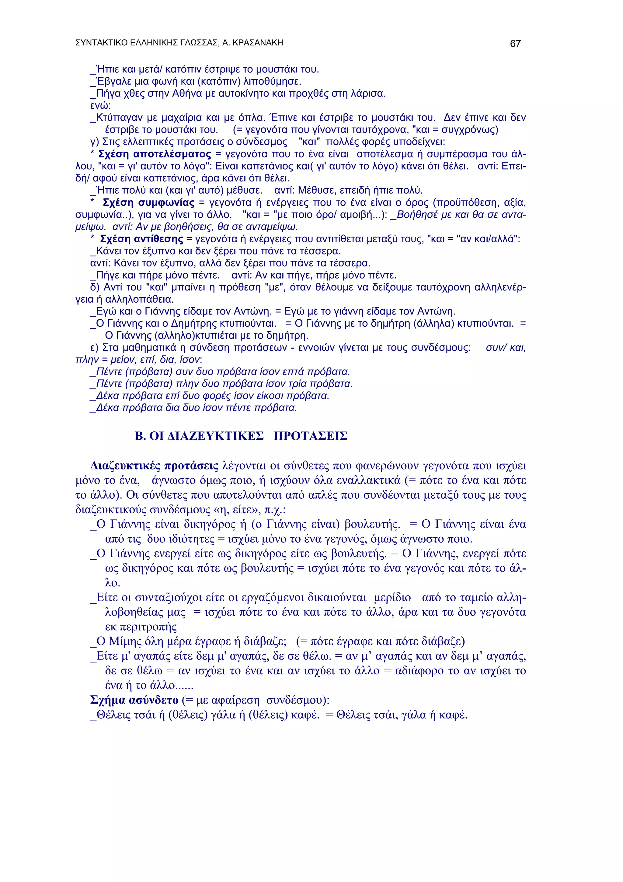 ΣΥΝΤΑΚΤΙΚΟ ΕΛΛΗΝΙΚΗΣ ΓΛΩΣΣΑΣ, Α. ΚΡΑΣΑΝΑΚΗ                                                       67

   _Ήπιε και μετά/ κατόπιν έστριψε το μουστάκι του.
   _Έβγαλε μια φωνή και (κατόπιν) λιποθύμησε.
   _Πήγα χθες στην Αθήνα με αυτοκίνητο και προχθές στη λάρισα.
   ενώ:
   _Κτύπαγαν με μαχαίρια και με όπλα. Έπινε και έστριβε το μουστάκι του. Δεν έπινε και δεν
       έστριβε το μουστάκι του. (= γεγονότα που γίνονται ταυτόχρονα, "και = συγχρόνως)
   γ) Στις ελλειπτικές προτάσεις ο σύνδεσμος "και" πολλές φορές υποδείχνει:
   * Σχέση αποτελέσματος = γεγονότα που το ένα είναι αποτέλεσμα ή συμπέρασμα του άλ-
λου, "και = γι' αυτόν το λόγο": Είναι καπετάνιος και( γι' αυτόν το λόγο) κάνει ότι θέλει. αντί: Επει-
δή/ αφού είναι καπετάνιος, άρα κάνει ότι θέλει.
   _Ήπιε πολύ και (και γι' αυτό) μέθυσε. αντί: Μέθυσε, επειδή ήπιε πολύ.
   * Σχέση συμφωνίας = γεγονότα ή ενέργειες που το ένα είναι ο όρος (προϋπόθεση, αξία,
συμφωνία..), για να γίνει το άλλο, "και = "με ποιο όρο/ αμοιβή...): _Βοήθησέ με και θα σε αντα-
μείψω. αντί: Αν με βοηθήσεις, θα σε ανταμείψω.
   * Σχέση αντίθεσης = γεγονότα ή ενέργειες που αντιτίθεται μεταξύ τους, "και = "αν και/αλλά":
   _Κάνει τον έξυπνο και δεν ξέρει που πάνε τα τέσσερα.
   αντί: Κάνει τον έξυπνο, αλλά δεν ξέρει που πάνε τα τέσσερα.
   _Πήγε και πήρε μόνο πέντε. αντί: Αν και πήγε, πήρε μόνο πέντε.
   δ) Αντί του "και" μπαίνει η πρόθεση "με", όταν θέλουμε να δείξουμε ταυτόχρονη αλληλενέρ-
γεια ή αλληλοπάθεια.
   _Εγώ και ο Γιάννης είδαμε τον Αντώνη. = Εγώ με το γιάννη είδαμε τον Αντώνη.
   _Ο Γιάννης και ο Δημήτρης κτυπιούνται. = Ο Γιάννης με το δημήτρη (άλληλα) κτυπιούνται. =
       Ο Γιάννης (αλληλο)κτυπιέται με το δημήτρη.
   ε) Στα μαθηματικά η σύνδεση προτάσεων - εννοιών γίνεται με τους συνδέσμους: συν/ και,
πλην = μείον, επί, δια, ίσον:
   _Πέντε (πρόβατα) συν δυο πρόβατα ίσον επτά πρόβατα.
   _Πέντε (πρόβατα) πλην δυο πρόβατα ίσον τρία πρόβατα.
   _Δέκα πρόβατα επί δυο φορές ίσον είκοσι πρόβατα.
   _Δέκα πρόβατα δια δυο ίσον πέντε πρόβατα.

             Β. ΟΙ ΔΙΑΖΕΥΚΤΙΚΕΣ ΠΡΟΤΑΣΕΙΣ

   Διαζευκτικές προτάσεις λέγονται οι σύνθετες που φανερώνουν γεγονότα που ισχύει
μόνο το ένα, άγνωστο όμως ποιο, ή ισχύουν όλα εναλλακτικά (= πότε το ένα και πότε
το άλλο). Οι σύνθετες που αποτελούνται από απλές που συνδέονται μεταξύ τους με τους
διαζευκτικούς συνδέσμους «η, είτε», π.χ.:
   _Ο Γιάννης είναι δικηγόρος ή (ο Γιάννης είναι) βουλευτής. = Ο Γιάννης είναι ένα
      από τις δυο ιδιότητες = ισχύει μόνο το ένα γεγονός, όμως άγνωστο ποιο.
   _Ο Γιάννης ενεργεί είτε ως δικηγόρος είτε ως βουλευτής. = Ο Γιάννης, ενεργεί πότε
      ως δικηγόρος και πότε ως βουλευτής = ισχύει πότε το ένα γεγονός και πότε το άλ-
      λο.
   _Είτε οι συνταξιούχοι είτε οι εργαζόμενοι δικαιούνται μερίδιο από το ταμείο αλλη-
      λοβοηθείας μας = ισχύει πότε το ένα και πότε το άλλο, άρα και τα δυο γεγονότα
      εκ περιτροπής
   _O Μίμης όλη μέρα έγραφε ή διάβαζε; (= πότε έγραφε και πότε διάβαζε)
   _Είτε μ' αγαπάς είτε δεμ μ' αγαπάς, δε σε θέλω. = αν μ’ αγαπάς και αν δεμ μ’ αγαπάς,
      δε σε θέλω = αν ισχύει το ένα και αν ισχύει το άλλο = αδιάφορο το αν ισχύει το
      ένα ή το άλλο......
   Σχήμα ασύνδετο (= με αφαίρεση συνδέσμου):
   _Θέλεις τσάι ή (θέλεις) γάλα ή (θέλεις) καφέ. = Θέλεις τσάι, γάλα ή καφέ.
 