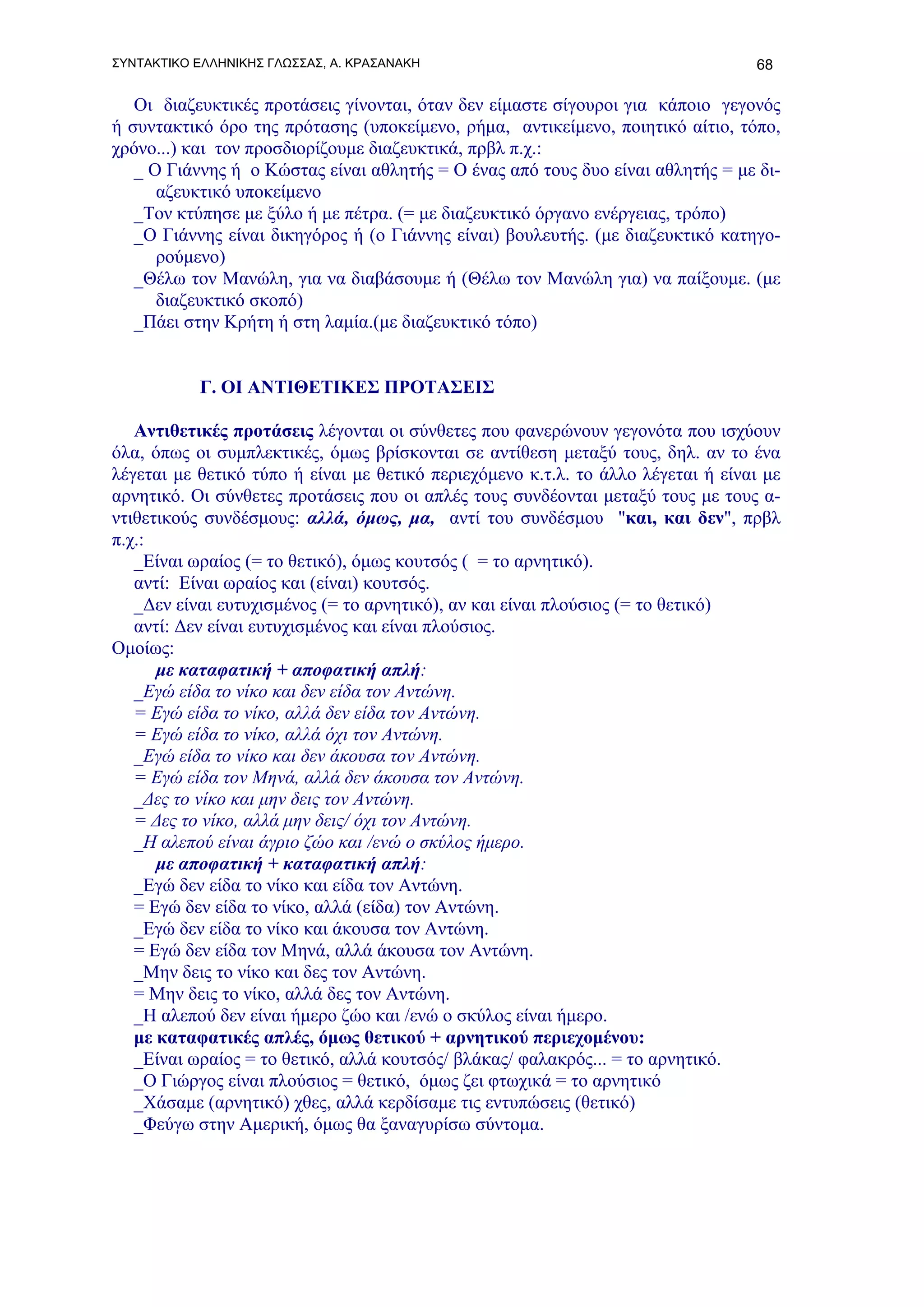 ΣΥΝΤΑΚΤΙΚΟ ΕΛΛΗΝΙΚΗΣ ΓΛΩΣΣΑΣ, Α. ΚΡΑΣΑΝΑΚΗ                                        68

   Οι διαζευκτικές προτάσεις γίνονται, όταν δεν είμαστε σίγουροι για κάποιο γεγονός
ή συντακτικό όρο της πρότασης (υποκείμενο, ρήμα, αντικείμενο, ποιητικό αίτιο, τόπο,
χρόνο...) και τον προσδιορίζουμε διαζευκτικά, πρβλ π.χ.:
   _ Ο Γιάννης ή ο Κώστας είναι αθλητής = Ο ένας από τους δυο είναι αθλητής = με δι-
      αζευκτικό υποκείμενο
   _Τον κτύπησε με ξύλο ή με πέτρα. (= με διαζευκτικό όργανο ενέργειας, τρόπο)
   _Ο Γιάννης είναι δικηγόρος ή (ο Γιάννης είναι) βουλευτής. (με διαζευκτικό κατηγο-
      ρούμενο)
   _Θέλω τον Μανώλη, για να διαβάσουμε ή (Θέλω τον Μανώλη για) να παίξουμε. (με
      διαζευκτικό σκοπό)
   _Πάει στην Κρήτη ή στη λαμία.(με διαζευκτικό τόπο)


           Γ. ΟΙ ΑΝΤΙΘΕΤΙΚΕΣ ΠΡΟΤΑΣΕΙΣ

   Αντιθετικές προτάσεις λέγονται οι σύνθετες που φανερώνουν γεγονότα που ισχύουν
όλα, όπως οι συμπλεκτικές, όμως βρίσκονται σε αντίθεση μεταξύ τους, δηλ. αν το ένα
λέγεται με θετικό τύπο ή είναι με θετικό περιεχόμενο κ.τ.λ. το άλλο λέγεται ή είναι με
αρνητικό. Οι σύνθετες προτάσεις που οι απλές τους συνδέονται μεταξύ τους με τους α-
ντιθετικούς συνδέσμους: αλλά, όμως, μα, αντί του συνδέσμου "και, και δεν", πρβλ
π.χ.:
   _Είναι ωραίος (= το θετικό), όμως κουτσός ( = το αρνητικό).
   αντί: Είναι ωραίος και (είναι) κουτσός.
   _Δεν είναι ευτυχισμένος (= το αρνητικό), αν και είναι πλούσιος (= το θετικό)
   αντί: Δεν είναι ευτυχισμένος και είναι πλούσιος.
Ομοίως:
      με καταφατική + αποφατική απλή:
   _Εγώ είδα το νίκο και δεν είδα τον Αντώνη.
   = Εγώ είδα το νίκο, αλλά δεν είδα τον Αντώνη.
   = Εγώ είδα το νίκο, αλλά όχι τον Αντώνη.
   _Εγώ είδα το νίκο και δεν άκουσα τον Αντώνη.
   = Εγώ είδα τον Μηνά, αλλά δεν άκουσα τον Αντώνη.
   _Δες το νίκο και μην δεις τον Αντώνη.
   = Δες το νίκο, αλλά μην δεις/ όχι τον Αντώνη.
   _Η αλεπού είναι άγριο ζώο και /ενώ ο σκύλος ήμερο.
      με αποφατική + καταφατική απλή:
   _Εγώ δεν είδα το νίκο και είδα τον Αντώνη.
   = Εγώ δεν είδα το νίκο, αλλά (είδα) τον Αντώνη.
   _Εγώ δεν είδα το νίκο και άκουσα τον Αντώνη.
   = Εγώ δεν είδα τον Μηνά, αλλά άκουσα τον Αντώνη.
   _Μην δεις το νίκο και δες τον Αντώνη.
   = Μην δεις το νίκο, αλλά δες τον Αντώνη.
   _Η αλεπού δεν είναι ήμερο ζώο και /ενώ ο σκύλος είναι ήμερο.
   με καταφατικές απλές, όμως θετικού + αρνητικού περιεχομένου:
   _Είναι ωραίος = το θετικό, αλλά κουτσός/ βλάκας/ φαλακρός... = το αρνητικό.
   _Ο Γιώργος είναι πλούσιος = θετικό, όμως ζει φτωχικά = το αρνητικό
   _Χάσαμε (αρνητικό) χθες, αλλά κερδίσαμε τις εντυπώσεις (θετικό)
   _Φεύγω στην Αμερική, όμως θα ξαναγυρίσω σύντομα.
 