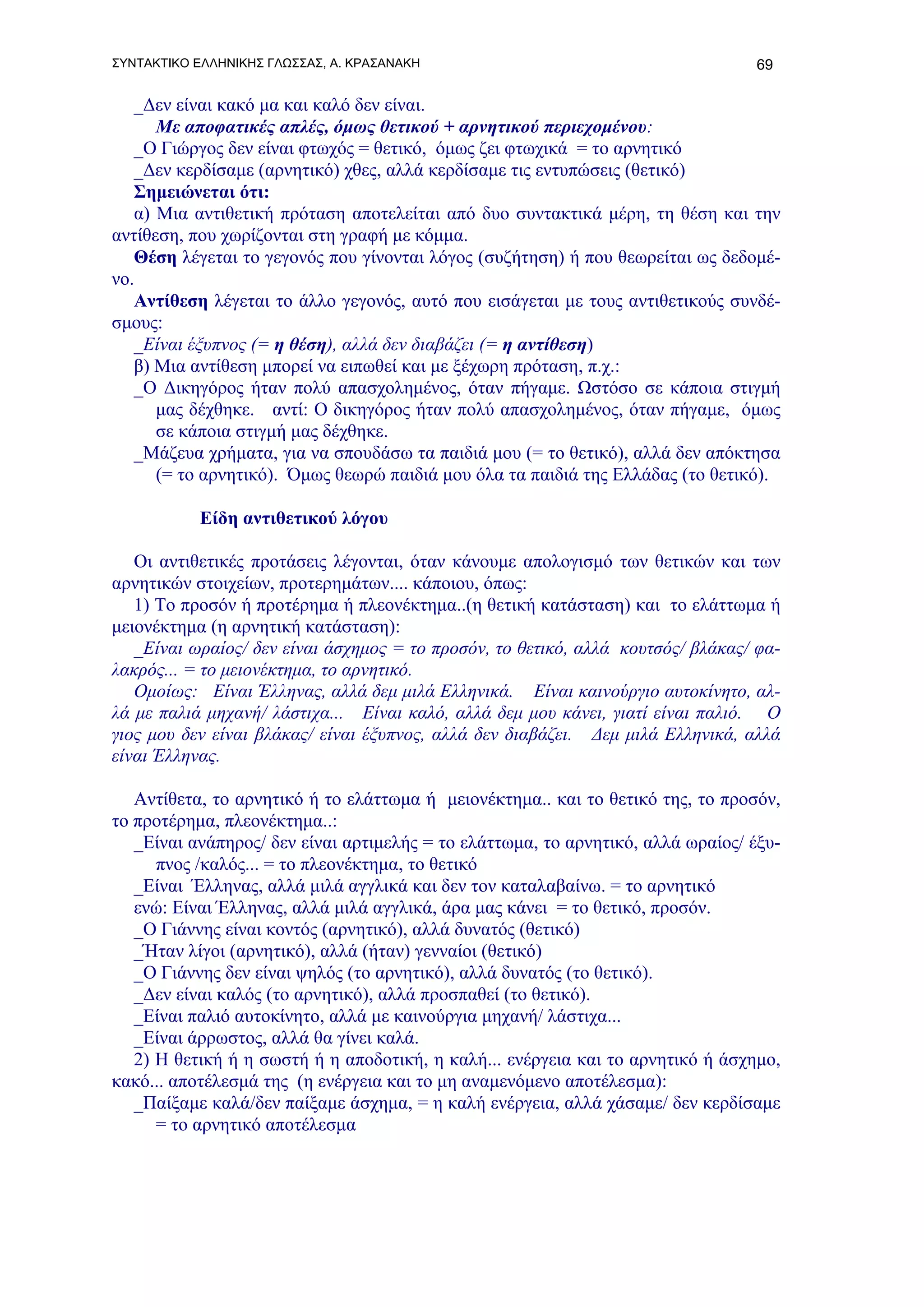 ΣΥΝΤΑΚΤΙΚΟ ΕΛΛΗΝΙΚΗΣ ΓΛΩΣΣΑΣ, Α. ΚΡΑΣΑΝΑΚΗ                                       69

   _Δεν είναι κακό μα και καλό δεν είναι.
      Με αποφατικές απλές, όμως θετικού + αρνητικού περιεχομένου:
   _Ο Γιώργος δεν είναι φτωχός = θετικό, όμως ζει φτωχικά = το αρνητικό
   _Δεν κερδίσαμε (αρνητικό) χθες, αλλά κερδίσαμε τις εντυπώσεις (θετικό)
   Σημειώνεται ότι:
   α) Μια αντιθετική πρόταση αποτελείται από δυο συντακτικά μέρη, τη θέση και την
αντίθεση, που χωρίζονται στη γραφή με κόμμα.
   Θέση λέγεται το γεγονός που γίνονται λόγος (συζήτηση) ή που θεωρείται ως δεδομέ-
νο.
   Αντίθεση λέγεται το άλλο γεγονός, αυτό που εισάγεται με τους αντιθετικούς συνδέ-
σμους:
   _Είναι έξυπνος (= η θέση), αλλά δεν διαβάζει (= η αντίθεση)
   β) Μια αντίθεση μπορεί να ειπωθεί και με ξέχωρη πρόταση, π.χ.:
   _Ο Δικηγόρος ήταν πολύ απασχολημένος, όταν πήγαμε. Ωστόσο σε κάποια στιγμή
      μας δέχθηκε. αντί: Ο δικηγόρος ήταν πολύ απασχολημένος, όταν πήγαμε, όμως
      σε κάποια στιγμή μας δέχθηκε.
   _Μάζευα χρήματα, για να σπουδάσω τα παιδιά μου (= το θετικό), αλλά δεν απόκτησα
      (= το αρνητικό). Όμως θεωρώ παιδιά μου όλα τα παιδιά της Ελλάδας (το θετικό).

           Είδη αντιθετικού λόγου

   Οι αντιθετικές προτάσεις λέγονται, όταν κάνουμε απολογισμό των θετικών και των
αρνητικών στοιχείων, προτερημάτων.... κάποιου, όπως:
   1) Το προσόν ή προτέρημα ή πλεονέκτημα..(η θετική κατάσταση) και το ελάττωμα ή
μειονέκτημα (η αρνητική κατάσταση):
   _Είναι ωραίος/ δεν είναι άσχημος = το προσόν, το θετικό, αλλά κουτσός/ βλάκας/ φα-
λακρός... = το μειονέκτημα, το αρνητικό.
   Ομοίως: Είναι Έλληνας, αλλά δεμ μιλά Ελληνικά. Είναι καινούργιο αυτοκίνητο, αλ-
λά με παλιά μηχανή/ λάστιχα... Είναι καλό, αλλά δεμ μου κάνει, γιατί είναι παλιό. Ο
γιος μου δεν είναι βλάκας/ είναι έξυπνος, αλλά δεν διαβάζει. Δεμ μιλά Ελληνικά, αλλά
είναι Έλληνας.

   Αντίθετα, το αρνητικό ή το ελάττωμα ή μειονέκτημα.. και το θετικό της, το προσόν,
το προτέρημα, πλεονέκτημα..:
   _Είναι ανάπηρος/ δεν είναι αρτιμελής = το ελάττωμα, το αρνητικό, αλλά ωραίος/ έξυ-
      πνος /καλός... = το πλεονέκτημα, το θετικό
   _Είναι Έλληνας, αλλά μιλά αγγλικά και δεν τον καταλαβαίνω. = το αρνητικό
   ενώ: Είναι Έλληνας, αλλά μιλά αγγλικά, άρα μας κάνει = το θετικό, προσόν.
   _Ο Γιάννης είναι κοντός (αρνητικό), αλλά δυνατός (θετικό)
   _Ήταν λίγοι (αρνητικό), αλλά (ήταν) γενναίοι (θετικό)
   _Ο Γιάννης δεν είναι ψηλός (το αρνητικό), αλλά δυνατός (το θετικό).
   _Δεν είναι καλός (το αρνητικό), αλλά προσπαθεί (το θετικό).
   _Είναι παλιό αυτοκίνητο, αλλά με καινούργια μηχανή/ λάστιχα...
   _Είναι άρρωστος, αλλά θα γίνει καλά.
   2) Η θετική ή η σωστή ή η αποδοτική, η καλή... ενέργεια και το αρνητικό ή άσχημο,
κακό... αποτέλεσμά της (η ενέργεια και το μη αναμενόμενο αποτέλεσμα):
   _Παίξαμε καλά/δεν παίξαμε άσχημα, = η καλή ενέργεια, αλλά χάσαμε/ δεν κερδίσαμε
      = το αρνητικό αποτέλεσμα
 
