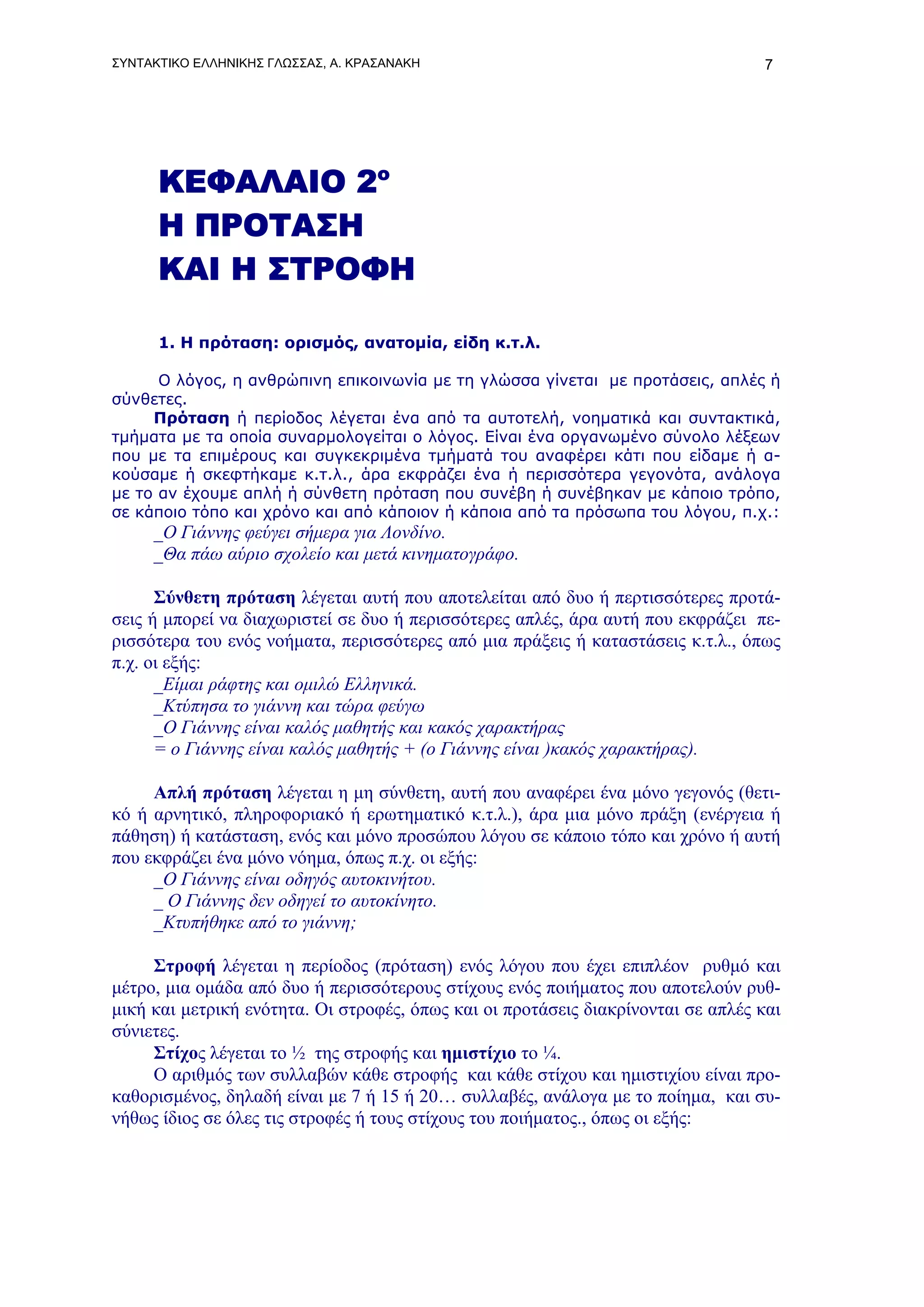 ΣΥΝΤΑΚΤΙΚΟ ΕΛΛΗΝΙΚΗΣ ΓΛΩΣΣΑΣ, Α. ΚΡΑΣΑΝΑΚΗ                                         7




      ΚΕΦΑΛΑΙΟ 2ο
      Η ΠΡΟΤΑΣΗ
      ΚΑΙ Η ΣΤΡΟΦΗ

      1. Η πρόταση: ορισμός, ανατομία, είδη κ.τ.λ.

      Ο λόγος, η ανθρώπινη επικοινωνία με τη γλώσσα γίνεται με προτάσεις, απλές ή
σύνθετες.
     Πρόταση ή περίοδος λέγεται ένα από τα αυτοτελή, νοηματικά και συντακτικά,
τμήματα με τα οποία συναρμολογείται ο λόγος. Είναι ένα οργανωμένο σύνολο λέξεων
που με τα επιμέρους και συγκεκριμένα τμήματά του αναφέρει κάτι που είδαμε ή α-
κούσαμε ή σκεφτήκαμε κ.τ.λ., άρα εκφράζει ένα ή περισσότερα γεγονότα, ανάλογα
με το αν έχουμε απλή ή σύνθετη πρόταση που συνέβη ή συνέβηκαν με κάποιο τρόπο,
σε κάποιο τόπο και χρόνο και από κάποιον ή κάποια από τα πρόσωπα του λόγου, π.χ.:
     _Ο Γιάννης φεύγει σήμερα για Λονδίνο.
     _Θα πάω αύριο σχολείο και μετά κινηματογράφο.

      Σύνθετη πρόταση λέγεται αυτή που αποτελείται από δυο ή περτισσότερες προτά-
σεις ή μπορεί να διαχωριστεί σε δυο ή περισσότερες απλές, άρα αυτή που εκφράζει πε-
ρισσότερα του ενός νοήματα, περισσότερες από μια πράξεις ή καταστάσεις κ.τ.λ., όπως
π.χ. οι εξής:
      _Είμαι ράφτης και ομιλώ Ελληνικά.
      _Κτύπησα το γιάννη και τώρα φεύγω
      _Ο Γιάννης είναι καλός μαθητής και κακός χαρακτήρας
      = ο Γιάννης είναι καλός μαθητής + (ο Γιάννης είναι )κακός χαρακτήρας).

     Απλή πρόταση λέγεται η μη σύνθετη, αυτή που αναφέρει ένα μόνο γεγονός (θετι-
κό ή αρνητικό, πληροφοριακό ή ερωτηματικό κ.τ.λ.), άρα μια μόνο πράξη (ενέργεια ή
πάθηση) ή κατάσταση, ενός και μόνο προσώπου λόγου σε κάποιο τόπο και χρόνο ή αυτή
που εκφράζει ένα μόνο νόημα, όπως π.χ. οι εξής:
     _Ο Γιάννης είναι οδηγός αυτοκινήτου.
     _ Ο Γιάννης δεν οδηγεί το αυτοκίνητο.
     _Κτυπήθηκε από το γιάννη;

     Στροφή λέγεται η περίοδος (πρόταση) ενός λόγου που έχει επιπλέον ρυθμό και
μέτρο, μια ομάδα από δυο ή περισσότερους στίχους ενός ποιήματος που αποτελούν ρυθ-
μική και μετρική ενότητα. Οι στροφές, όπως και οι προτάσεις διακρίνονται σε απλές και
σύνιετες.
     Στίχος λέγεται το ½ της στροφής και ημιστίχιο το ¼.
     Ο αριθμός των συλλαβών κάθε στροφής και κάθε στίχου και ημιστιχίου είναι προ-
καθορισμένος, δηλαδή είναι με 7 ή 15 ή 20… συλλαβές, ανάλογα με το ποίημα, και συ-
νήθως ίδιος σε όλες τις στροφές ή τους στίχους του ποιήματος., όπως οι εξής:
 