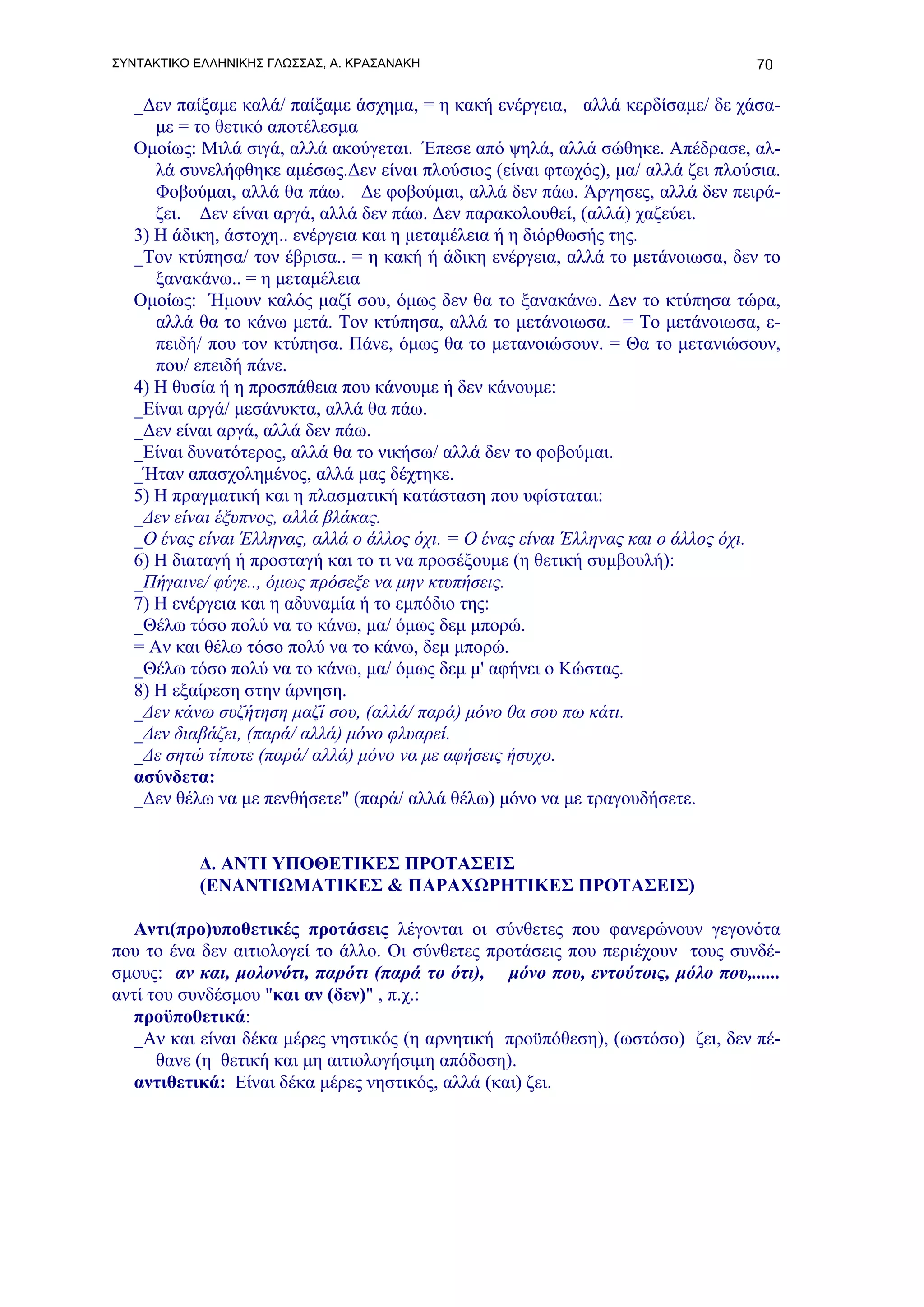 ΣΥΝΤΑΚΤΙΚΟ ΕΛΛΗΝΙΚΗΣ ΓΛΩΣΣΑΣ, Α. ΚΡΑΣΑΝΑΚΗ                                       70

   _Δεν παίξαμε καλά/ παίξαμε άσχημα, = η κακή ενέργεια, αλλά κερδίσαμε/ δε χάσα-
      με = το θετικό αποτέλεσμα
   Ομοίως: Μιλά σιγά, αλλά ακούγεται. Έπεσε από ψηλά, αλλά σώθηκε. Απέδρασε, αλ-
      λά συνελήφθηκε αμέσως.Δεν είναι πλούσιος (είναι φτωχός), μα/ αλλά ζει πλούσια.
      Φοβούμαι, αλλά θα πάω. Δε φοβούμαι, αλλά δεν πάω. Άργησες, αλλά δεν πειρά-
      ζει. Δεν είναι αργά, αλλά δεν πάω. Δεν παρακολουθεί, (αλλά) χαζεύει.
   3) Η άδικη, άστοχη.. ενέργεια και η μεταμέλεια ή η διόρθωσής της.
   _Τον κτύπησα/ τον έβρισα.. = η κακή ή άδικη ενέργεια, αλλά το μετάνοιωσα, δεν το
      ξανακάνω.. = η μεταμέλεια
   Oμοίως: Ήμουν καλός μαζί σου, όμως δεν θα το ξανακάνω. Δεν το κτύπησα τώρα,
      αλλά θα το κάνω μετά. Τον κτύπησα, αλλά το μετάνοιωσα. = Το μετάνοιωσα, ε-
      πειδή/ που τον κτύπησα. Πάνε, όμως θα το μετανοιώσουν. = Θα το μετανιώσουν,
      που/ επειδή πάνε.
   4) Η θυσία ή η προσπάθεια που κάνουμε ή δεν κάνουμε:
   _Είναι αργά/ μεσάνυκτα, αλλά θα πάω.
   _Δεν είναι αργά, αλλά δεν πάω.
   _Είναι δυνατότερος, αλλά θα το νικήσω/ αλλά δεν το φοβούμαι.
   _Ήταν απασχολημένος, αλλά μας δέχτηκε.
   5) Η πραγματική και η πλασματική κατάσταση που υφίσταται:
   _Δεν είναι έξυπνος, αλλά βλάκας.
   _Ο ένας είναι Έλληνας, αλλά ο άλλος όχι. = Ο ένας είναι Έλληνας και ο άλλος όχι.
   6) Η διαταγή ή προσταγή και το τι να προσέξουμε (η θετική συμβουλή):
   _Πήγαινε/ φύγε.., όμως πρόσεξε να μην κτυπήσεις.
   7) Η ενέργεια και η αδυναμία ή το εμπόδιο της:
   _Θέλω τόσο πολύ να το κάνω, μα/ όμως δεμ μπορώ.
   = Αν και θέλω τόσο πολύ να το κάνω, δεμ μπορώ.
   _Θέλω τόσο πολύ να το κάνω, μα/ όμως δεμ μ' αφήνει ο Κώστας.
   8) Η εξαίρεση στην άρνηση.
   _Δεν κάνω συζήτηση μαζί σου, (αλλά/ παρά) μόνο θα σου πω κάτι.
   _Δεν διαβάζει, (παρά/ αλλά) μόνο φλυαρεί.
   _Δε σητώ τίποτε (παρά/ αλλά) μόνο να με αφήσεις ήσυχο.
   ασύνδετα:
   _Δεν θέλω να με πενθήσετε" (παρά/ αλλά θέλω) μόνο να με τραγουδήσετε.


           Δ. ΑΝΤΙ ΥΠΟΘΕΤΙΚΕΣ ΠΡΟΤΑΣΕΙΣ
           (ΕΝΑΝΤΙΩΜΑΤΙΚΕΣ & ΠΑΡΑΧΩΡΗΤΙΚΕΣ ΠΡΟΤΑΣΕΙΣ)

   Αντι(προ)υποθετικές προτάσεις λέγονται οι σύνθετες που φανερώνουν γεγονότα
που το ένα δεν αιτιολογεί το άλλο. Οι σύνθετες προτάσεις που περιέχουν τους συνδέ-
σμους: αν και, μολονότι, παρότι (παρά το ότι), μόνο που, εντούτοις, μόλο που,......
αντί του συνδέσμου "και αν (δεν)" , π.χ.:
   προϋποθετικά:
   _Αν και είναι δέκα μέρες νηστικός (η αρνητική προϋπόθεση), (ωστόσο) ζει, δεν πέ-
      θανε (η θετική και μη αιτιολογήσιμη απόδοση).
   αντιθετικά: Είναι δέκα μέρες νηστικός, αλλά (και) ζει.
 
