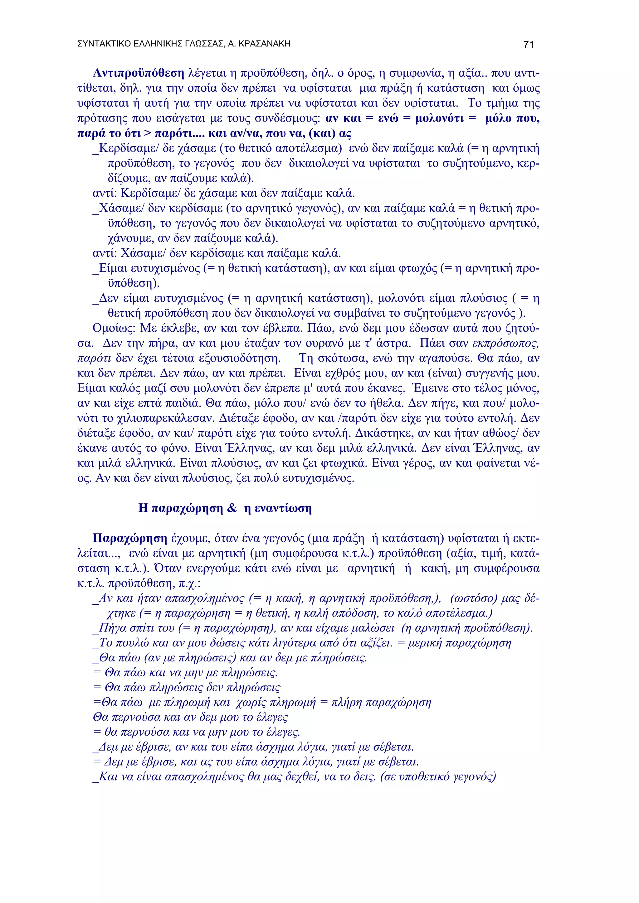 ΣΥΝΤΑΚΤΙΚΟ ΕΛΛΗΝΙΚΗΣ ΓΛΩΣΣΑΣ, Α. ΚΡΑΣΑΝΑΚΗ                                         71

   Αντιπροϋπόθεση λέγεται η προϋπόθεση, δηλ. ο όρος, η συμφωνία, η αξία.. που αντι-
τίθεται, δηλ. για την οποία δεν πρέπει να υφίσταται μια πράξη ή κατάσταση και όμως
υφίσταται ή αυτή για την οποία πρέπει να υφίσταται και δεν υφίσταται. Το τμήμα της
πρότασης που εισάγεται με τους συνδέσμους: αν και = ενώ = μολονότι = μόλο που,
παρά το ότι > παρότι.... και αν/να, που να, (και) ας
   _Κερδίσαμε/ δε χάσαμε (το θετικό αποτέλεσμα) ενώ δεν παίξαμε καλά (= η αρνητική
      προϋπόθεση, το γεγονός που δεν δικαιολογεί να υφίσταται το συζητούμενο, κερ-
      δίζουμε, αν παίζουμε καλά).
   αντί: Κερδίσαμε/ δε χάσαμε και δεν παίξαμε καλά.
   _Χάσαμε/ δεν κερδίσαμε (το αρνητικό γεγονός), αν και παίξαμε καλά = η θετική προ-
      ϋπόθεση, το γεγονός που δεν δικαιολογεί να υφίσταται το συζητούμενο αρνητικό,
      χάνουμε, αν δεν παίξουμε καλά).
   αντί: Χάσαμε/ δεν κερδίσαμε και παίξαμε καλά.
   _Είμαι ευτυχισμένος (= η θετική κατάσταση), αν και είμαι φτωχός (= η αρνητική προ-
      ϋπόθεση).
   _Δεν είμαι ευτυχισμένος (= η αρνητική κατάσταση), μολονότι είμαι πλούσιος ( = η
      θετική προϋπόθεση που δεν δικαιολογεί να συμβαίνει το συζητούμενο γεγονός ).
   Ομοίως: Με έκλεβε, αν και τον έβλεπα. Πάω, ενώ δεμ μου έδωσαν αυτά που ζητού-
σα. Δεν την πήρα, αν και μου έταξαν τον ουρανό με τ' άστρα. Πάει σαν εκπρόσωπος,
παρότι δεν έχει τέτοια εξουσιοδότηση. Τη σκότωσα, ενώ την αγαπούσε. Θα πάω, αν
και δεν πρέπει. Δεν πάω, αν και πρέπει. Είναι εχθρός μου, αν και (είναι) συγγενής μου.
Είμαι καλός μαζί σου μολονότι δεν έπρεπε μ' αυτά που έκανες. Έμεινε στο τέλος μόνος,
αν και είχε επτά παιδιά. Θα πάω, μόλο που/ ενώ δεν το ήθελα. Δεν πήγε, και που/ μολο-
νότι το χιλιοπαρεκάλεσαν. Διέταξε έφοδο, αν και /παρότι δεν είχε για τούτο εντολή. Δεν
διέταξε έφοδο, αν και/ παρότι είχε για τούτο εντολή. Δικάστηκε, αν και ήταν αθώος/ δεν
έκανε αυτός το φόνο. Είναι Έλληνας, αν και δεμ μιλά ελληνικά. Δεν είναι Έλληνας, αν
και μιλά ελληνικά. Είναι πλούσιος, αν και ζει φτωχικά. Είναι γέρος, αν και φαίνεται νέ-
ος. Αν και δεν είναι πλούσιος, ζει πολύ ευτυχισμένος.

           Η παραχώρηση & η εναντίωση

   Παραχώρηση έχουμε, όταν ένα γεγονός (μια πράξη ή κατάσταση) υφίσταται ή εκτε-
λείται..., ενώ είναι με αρνητική (μη συμφέρουσα κ.τ.λ.) προϋπόθεση (αξία, τιμή, κατά-
σταση κ.τ.λ.). Όταν ενεργούμε κάτι ενώ είναι με αρνητική ή κακή, μη συμφέρουσα
κ.τ.λ. προϋπόθεση, π.χ.:
   _Αν και ήταν απασχολημένος (= η κακή, η αρνητική προϋπόθεση,), (ωστόσο) μας δέ-
       χτηκε (= η παραχώρηση = η θετική, η καλή απόδοση, το καλό αποτέλεσμα.)
   _Πήγα σπίτι του (= η παραχώρηση), αν και είχαμε μαλώσει (η αρνητική προϋπόθεση).
   _Το πουλώ και αν μου δώσεις κάτι λιγότερα από ότι αξίζει. = μερική παραχώρηση
   _Θα πάω (αν με πληρώσεις) και αν δεμ με πληρώσεις.
   = Θα πάω και να μην με πληρώσεις.
   = Θα πάω πληρώσεις δεν πληρώσεις
   =Θα πάω με πληρωμή και χωρίς πληρωμή = πλήρη παραχώρηση
   Θα περνούσα και αν δεμ μου το έλεγες
   = θα περνούσα και να μην μου το έλεγες.
   _Δεμ με έβρισε, αν και του είπα άσχημα λόγια, γιατί με σέβεται.
   = Δεμ με έβρισε, και ας του είπα άσχημα λόγια, γιατί με σέβεται.
   _Και να είναι απασχολημένος θα μας δεχθεί, να το δεις. (σε υποθετικό γεγονός)
 