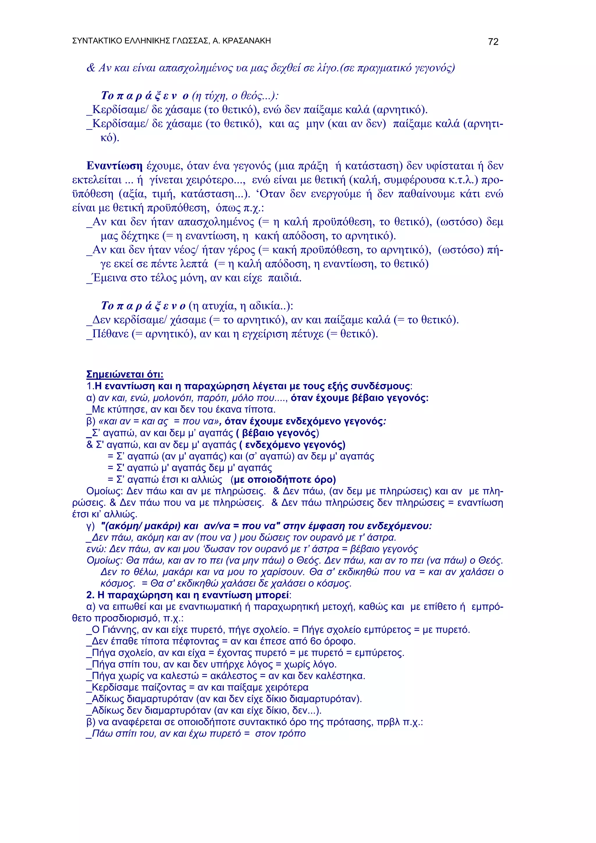 ΣΥΝΤΑΚΤΙΚΟ ΕΛΛΗΝΙΚΗΣ ΓΛΩΣΣΑΣ, Α. ΚΡΑΣΑΝΑΚΗ                                               72

   & Αν και είναι απασχολημένος υα μας δεχθεί σε λίγο.(σε πραγματικό γεγονός)

     To π α ρ ά ξ ε ν ο (η τύχη, ο θεός...):
   _Κερδίσαμε/ δε χάσαμε (το θετικό), ενώ δεν παίξαμε καλά (αρνητικό).
   _Κερδίσαμε/ δε χάσαμε (το θετικό), και ας μην (και αν δεν) παίξαμε καλά (αρνητι-
     κό).

   Εναντίωση έχουμε, όταν ένα γεγονός (μια πράξη ή κατάσταση) δεν υφίσταται ή δεν
εκτελείται ... ή γίνεται χειρότερο..., ενώ είναι με θετική (καλή, συμφέρουσα κ.τ.λ.) προ-
ϋπόθεση (αξία, τιμή, κατάσταση...). ‘Οταν δεν ενεργούμε ή δεν παθαίνουμε κάτι ενώ
είναι με θετική προϋπόθεση, όπως π.χ.:
   _Αν και δεν ήταν απασχολημένος (= η καλή προϋπόθεση, το θετικό), (ωστόσο) δεμ
      μας δέχτηκε (= η εναντίωση, η κακή απόδοση, το αρνητικό).
   _Αν και δεν ήταν νέος/ ήταν γέρος (= κακή προϋπόθεση, το αρνητικό), (ωστόσο) πή-
      γε εκεί σε πέντε λεπτά (= η καλή απόδοση, η εναντίωση, το θετικό)
   _Έμεινα στο τέλος μόνη, αν και είχε παιδιά.

     Το π α ρ ά ξ ε ν ο (η ατυχία, η αδικία..):
   _Δεν κερδίσαμε/ χάσαμε (= το αρνητικό), αν και παίξαμε καλά (= το θετικό).
   _Πέθανε (= αρνητικό), αν και η εγχείριση πέτυχε (= θετικό).


   Σημειώνεται ότι:
   1.H εναντίωση και η παραχώρηση λέγεται με τους εξής συνδέσμους:
   α) αν και, ενώ, μολονότι, παρότι, μόλο που...., όταν έχουμε βέβαιο γεγονός:
   _Με κτύπησε, αν και δεν του έκανα τίποτα.
   β) «και αν = και ας = που να», όταν έχουμε ενδεχόμενο γεγονός:
   _Σ’ αγαπώ, αν και δεμ μ’ αγαπάς ( βέβαιο γεγονός)
   & Σ' αγαπώ, και αν δεμ μ' αγαπάς ( ενδεχόμενο γεγονός)
          = Σ’ αγαπώ (αν μ' αγαπάς) και (σ’ αγαπώ) αν δεμ μ' αγαπάς
          = Σ' αγαπώ μ' αγαπάς δεμ μ' αγαπάς
          = Σ’ αγαπώ έτσι κι αλλιώς (με οποιοδήποτε όρο)
   Ομοίως: Δεν πάω και αν με πληρώσεις. & Δεν πάω, (αν δεμ με πληρώσεις) και αν με πλη-
ρώσεις. & Δεν πάω που να με πληρώσεις. & Δεν πάω πληρώσεις δεν πληρώσεις = εναντίωση
έτσι κι’ αλλιώς.
   γ) "(ακόμη/ μακάρι) και αν/να = που να" στην έμφαση του ενδεχόμενου:
   _Δεν πάω, ακόμη και αν (που να ) μου δώσεις τον ουρανό με τ' άστρα.
   ενώ: Δεν πάω, αν και μου ‘δωσαν τον ουρανό με τ’ άστρα = βέβαιο γεγονός
   Ομοίως: Θα πάω, και αν το πει (να μην πάω) ο Θεός. Δεν πάω, και αν το πει (να πάω) ο Θεός.
        Δεν το θέλω, μακάρι και να μου το χαρίσουν. Θα σ' εκδικηθώ που να = και αν χαλάσει ο
        κόσμος. = Θα σ' εκδικηθώ χαλάσει δε χαλάσει ο κόσμος.
   2. Η παραχώρηση και η εναντίωση μπορεί:
   α) να ειπωθεί και με εναντιωματική ή παραχωρητική μετοχή, καθώς και με επίθετο ή εμπρό-
θετο προσδιορισμό, π.χ.:
   _Ο Γιάννης, αν και είχε πυρετό, πήγε σχολείο. = Πήγε σχολείο εμπύρετος = με πυρετό.
   _Δεν έπαθε τίποτα πέφτοντας = αν και έπεσε από 6ο όροφο.
   _Πήγα σχολείο, αν και είχα = έχοντας πυρετό = με πυρετό = εμπύρετος.
   _Πήγα σπίτι του, αν και δεν υπήρχε λόγος = χωρίς λόγο.
   _Πήγα χωρίς να καλεστώ = ακάλεστος = αν και δεν καλέστηκα.
   _Κερδίσαμε παίζοντας = αν και παίξαμε χειρότερα
   _Αδίκως διαμαρτυρόταν (αν και δεν είχε δίκιο διαμαρτυρόταν).
   _Αδίκως δεν διαμαρτυρόταν (αν και είχε δίκιο, δεν...).
   β) να αναφέρεται σε οποιοδήποτε συντακτικό όρο της πρότασης, πρβλ π.χ.:
   _Πάω σπίτι του, αν και έχω πυρετό = στον τρόπο
 