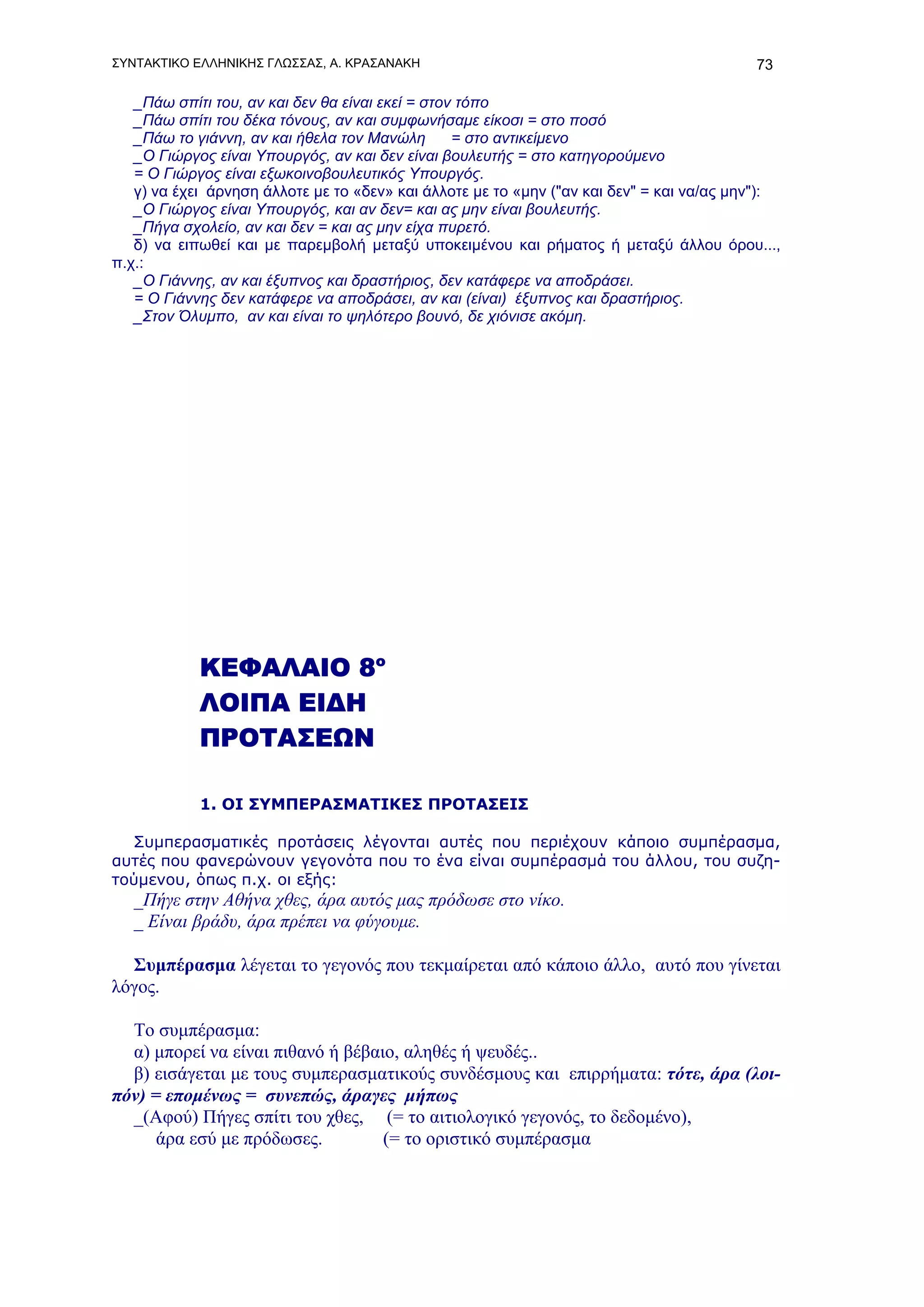 ΣΥΝΤΑΚΤΙΚΟ ΕΛΛΗΝΙΚΗΣ ΓΛΩΣΣΑΣ, Α. ΚΡΑΣΑΝΑΚΗ                                                73

   _Πάω σπίτι του, αν και δεν θα είναι εκεί = στον τόπο
   _Πάω σπίτι του δέκα τόνους, αν και συμφωνήσαμε είκοσι = στο ποσό
   _Πάω το γιάννη, αν και ήθελα τον Μανώλη        = στο αντικείμενο
   _Ο Γιώργος είναι Υπουργός, αν και δεν είναι βουλευτής = στο κατηγορούμενο
   = Ο Γιώργος είναι εξωκοινοβουλευτικός Υπουργός.
   γ) να έχει άρνηση άλλοτε με το «δεν» και άλλοτε με το «μην ("αν και δεν" = και να/ας μην"):
   _Ο Γιώργος είναι Υπουργός, και αν δεν= και ας μην είναι βουλευτής.
   _Πήγα σχολείο, αν και δεν = και ας μην είχα πυρετό.
   δ) να ειπωθεί και με παρεμβολή μεταξύ υποκειμένου και ρήματος ή μεταξύ άλλου όρου...,
π.χ.:
   _Ο Γιάννης, αν και έξυπνος και δραστήριος, δεν κατάφερε να αποδράσει.
   = Ο Γιάννης δεν κατάφερε να αποδράσει, αν και (είναι) έξυπνος και δραστήριος.
   _Στον Όλυμπο, αν και είναι το ψηλότερο βουνό, δε χιόνισε ακόμη.




            ΚΕΦΑΛΑΙΟ 8ο
            ΛΟΙΠΑ ΕΙΔΗ
            ΠΡΟΤΑΣΕΩΝ

            1. ΟΙ ΣΥΜΠΕΡΑΣΜΑΤΙΚΕΣ ΠΡΟΤΑΣΕΙΣ

   Συμπερασματικές προτάσεις λέγονται αυτές που περιέχουν κάποιο συμπέρασμα,
αυτές που φανερώνουν γεγονότα που το ένα είναι συμπέρασμά του άλλου, του συζη-
τούμενου, όπως π.χ. οι εξής:
   _Πήγε στην Αθήνα χθες, άρα αυτός μας πρόδωσε στο νίκο.
   _ Είναι βράδυ, άρα πρέπει να φύγουμε.

  Συμπέρασμα λέγεται το γεγονός που τεκμαίρεται από κάποιο άλλο, αυτό που γίνεται
λόγος.

  Το συμπέρασμα:
  α) μπορεί να είναι πιθανό ή βέβαιο, αληθές ή ψευδές..
  β) εισάγεται με τους συμπερασματικούς συνδέσμους και επιρρήματα: τότε, άρα (λοι-
πόν) = επομένως = συνεπώς, άραγες μήπως
  _(Αφού) Πήγες σπίτι του χθες, (= το αιτιολογικό γεγονός, το δεδομένο),
      άρα εσύ με πρόδωσες.         (= το οριστικό συμπέρασμα
 