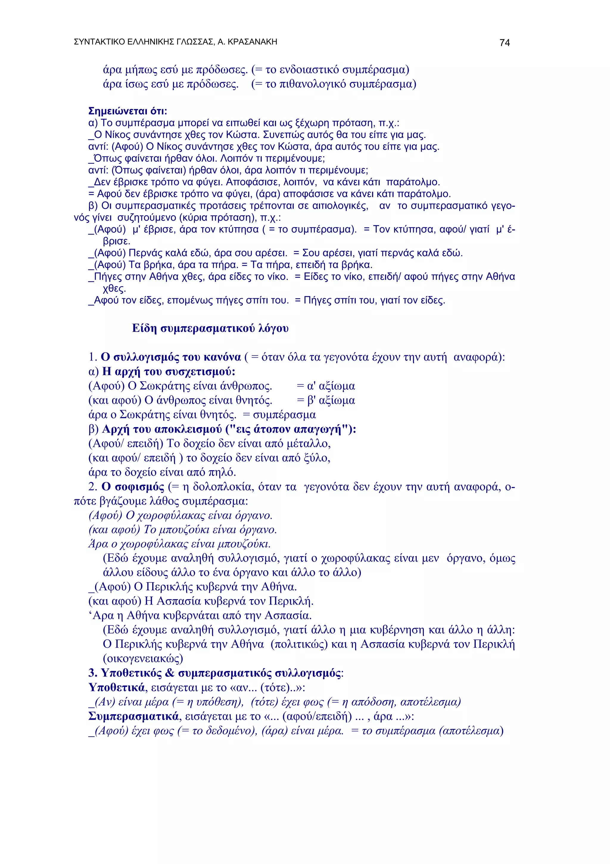 ΣΥΝΤΑΚΤΙΚΟ ΕΛΛΗΝΙΚΗΣ ΓΛΩΣΣΑΣ, Α. ΚΡΑΣΑΝΑΚΗ                                              74

      άρα μήπως εσύ με πρόδωσες. (= το ενδοιαστικό συμπέρασμα)
      άρα ίσως εσύ με πρόδωσες. (= το πιθανολογικό συμπέρασμα)

   Σημειώνεται ότι:
   α) Το συμπέρασμα μπορεί να ειπωθεί και ως ξέχωρη πρόταση, π.χ.:
   _Ο Νίκος συνάντησε χθες τον Κώστα. Συνεπώς αυτός θα του είπε για μας.
   αντί: (Αφού) Ο Νίκος συνάντησε χθες τον Κώστα, άρα αυτός του είπε για μας.
   _Όπως φαίνεται ήρθαν όλοι. Λοιπόν τι περιμένουμε;
   αντί: (Όπως φαίνεται) ήρθαν όλοι, άρα λοιπόν τι περιμένουμε;
   _Δεν έβρισκε τρόπο να φύγει. Αποφάσισε, λοιπόν, να κάνει κάτι παράτολμο.
   = Αφού δεν έβρισκε τρόπο να φύγει, (άρα) αποφάσισε να κάνει κάτι παράτολμο.
   β) Οι συμπερασματικές προτάσεις τρέπονται σε αιτιολογικές, αν το συμπερασματικό γεγο-
νός γίνει συζητούμενο (κύρια πρόταση), π.χ.:
   _(Αφού) μ' έβρισε, άρα τον κτύπησα ( = το συμπέρασμα). = Τον κτύπησα, αφού/ γιατί μ' έ-
       βρισε.
   _(Αφού) Περνάς καλά εδώ, άρα σου αρέσει. = Σου αρέσει, γιατί περνάς καλά εδώ.
   _(Αφού) Τα βρήκα, άρα τα πήρα. = Τα πήρα, επειδή τα βρήκα.
   _Πήγες στην Αθήνα χθες, άρα είδες το νίκο. = Είδες το νίκο, επειδή/ αφού πήγες στην Αθήνα
       χθες.
   _Αφού τον είδες, επομένως πήγες σπίτι του. = Πήγες σπίτι του, γιατί τον είδες.

            Είδη συμπερασματικού λόγου

  1. Ο συλλογισμός του κανόνα ( = όταν όλα τα γεγονότα έχουν την αυτή αναφορά):
  α) Η αρχή του συσχετισμού:
  (Αφού) Ο Σωκράτης είναι άνθρωπος.         = α' αξίωμα
  (και αφού) Ο άνθρωπος είναι θνητός.       = β' αξίωμα
  άρα ο Σωκράτης είναι θνητός. = συμπέρασμα
  β) Αρχή του αποκλεισμού ("εις άτοπον απαγωγή"):
  (Αφού/ επειδή) Το δοχείο δεν είναι από μέταλλο,
  (και αφού/ επειδή ) το δοχείο δεν είναι από ξύλο,
  άρα το δοχείο είναι από πηλό.
  2. Ο σοφισμός (= η δολοπλοκία, όταν τα γεγονότα δεν έχουν την αυτή αναφορά, ο-
πότε βγάζουμε λάθος συμπέρασμα:
  (Αφού) Ο χωροφύλακας είναι όργανο.
  (και αφού) Το μπουζούκι είναι όργανο.
  Άρα ο χωροφύλακας είναι μπουζούκι.
      (Εδώ έχουμε αναληθή συλλογισμό, γιατί ο χωροφύλακας είναι μεν όργανο, όμως
      άλλου είδους άλλο το ένα όργανο και άλλο το άλλο)
  _(Αφού) Ο Περικλής κυβερνά την Αθήνα.
  (και αφού) Η Ασπασία κυβερνά τον Περικλή.
  ‘Αρα η Αθήνα κυβερνάται από την Ασπασία.
      (Εδώ έχουμε αναληθή συλλογισμό, γιατί άλλο η μια κυβέρνηση και άλλο η άλλη:
      Ο Περικλής κυβερνά την Αθήνα (πολιτικώς) και η Ασπασία κυβερνά τον Περικλή
      (οικογενειακώς)
  3. Υποθετικός & συμπερασματικός συλλογισμός:
  Υποθετικά, εισάγεται με το «αν... (τότε)..»:
  _(Αν) είναι μέρα (= η υπόθεση), (τότε) έχει φως (= η απόδοση, αποτέλεσμα)
  Συμπερασματικά, εισάγεται με το «... (αφού/επειδή) ... , άρα ...»:
  _(Αφού) έχει φως (= το δεδομένο), (άρα) είναι μέρα. = το συμπέρασμα (αποτέλεσμα)
 