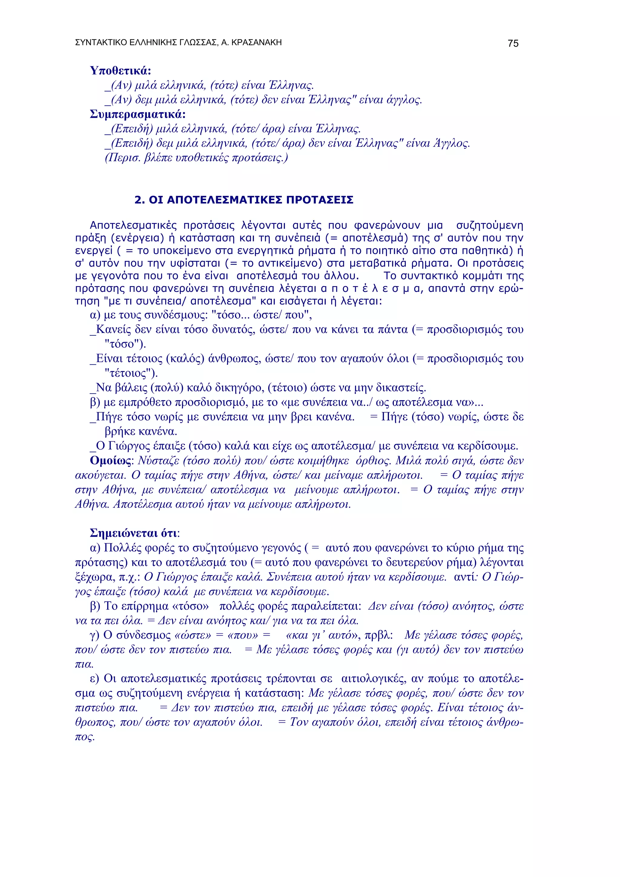 ΣΥΝΤΑΚΤΙΚΟ ΕΛΛΗΝΙΚΗΣ ΓΛΩΣΣΑΣ, Α. ΚΡΑΣΑΝΑΚΗ                                         75

   Υποθετικά:
     _(Αν) μιλά ελληνικά, (τότε) είναι Έλληνας.
     _(Αν) δεμ μιλά ελληνικά, (τότε) δεν είναι Έλληνας" είναι άγγλος.
   Συμπερασματικά:
     _(Επειδή) μιλά ελληνικά, (τότε/ άρα) είναι Έλληνας.
     _(Επειδή) δεμ μιλά ελληνικά, (τότε/ άρα) δεν είναι Έλληνας" είναι Άγγλος.
     (Περισ. βλέπε υποθετικές προτάσεις.)


           2. ΟΙ ΑΠΟΤΕΛΕΣΜΑΤΙΚΕΣ ΠΡΟΤΑΣΕΙΣ

   Αποτελεσματικές προτάσεις λέγονται αυτές που φανερώνουν μια συζητούμενη
πράξη (ενέργεια) ή κατάσταση και τη συνέπειά (= αποτέλεσμά) της σ' αυτόν που την
ενεργεί ( = το υποκείμενο στα ενεργητικά ρήματα ή το ποιητικό αίτιο στα παθητικά) ή
σ' αυτόν που την υφίσταται (= το αντικείμενο) στα μεταβατικά ρήματα. Οι προτάσεις
με γεγονότα που το ένα είναι αποτέλεσμά του άλλου.         Το συντακτικό κομμάτι της
πρότασης που φανερώνει τη συνέπεια λέγεται α π ο τ έ λ ε σ μ α, απαντά στην ερώ-
τηση "με τι συνέπεια/ αποτέλεσμα" και εισάγεται ή λέγεται:
   α) με τους συνδέσμους: "τόσο... ώστε/ που",
   _Κανείς δεν είναι τόσο δυνατός, ώστε/ που να κάνει τα πάντα (= προσδιορισμός του
      "τόσο").
   _Είναι τέτοιος (καλός) άνθρωπος, ώστε/ που τον αγαπούν όλοι (= προσδιορισμός του
      "τέτοιος").
   _Να βάλεις (πολύ) καλό δικηγόρο, (τέτοιο) ώστε να μην δικαστείς.
   β) με εμπρόθετο προσδιορισμό, με το «με συνέπεια να../ ως αποτέλεσμα να»...
   _Πήγε τόσο νωρίς με συνέπεια να μην βρει κανένα. = Πήγε (τόσο) νωρίς, ώστε δε
      βρήκε κανένα.
   _Ο Γιώργος έπαιξε (τόσο) καλά και είχε ως αποτέλεσμα/ με συνέπεια να κερδίσουμε.
   Ομοίως: Νύσταζε (τόσο πολύ) που/ ώστε κοιμήθηκε όρθιος. Μιλά πολύ σιγά, ώστε δεν
ακούγεται. Ο ταμίας πήγε στην Αθήνα, ώστε/ και μείναμε απλήρωτοι. = Ο ταμίας πήγε
στην Αθήνα, με συνέπεια/ αποτέλεσμα να μείνουμε απλήρωτοι. = Ο ταμίας πήγε στην
Αθήνα. Αποτέλεσμα αυτού ήταν να μείνουμε απλήρωτοι.

   Σημειώνεται ότι:
   α) Πολλές φορές το συζητούμενο γεγονός ( = αυτό που φανερώνει το κύριο ρήμα της
πρότασης) και το αποτέλεσμά του (= αυτό που φανερώνει το δευτερεύον ρήμα) λέγονται
ξέχωρα, π.χ.: Ο Γιώργος έπαιξε καλά. Συνέπεια αυτού ήταν να κερδίσουμε. αντί: Ο Γιώρ-
γος έπαιξε (τόσο) καλά με συνέπεια να κερδίσουμε.
   β) Το επίρρημα «τόσο» πολλές φορές παραλείπεται: Δεν είναι (τόσο) ανόητος, ώστε
να τα πει όλα. = Δεν είναι ανόητος και/ για να τα πει όλα.
   γ) Ο σύνδεσμος «ώστε» = «που» = «και γι’ αυτό», πρβλ: Με γέλασε τόσες φορές,
που/ ώστε δεν τον πιστεύω πια. = Με γέλασε τόσες φορές και (γι αυτό) δεν τον πιστεύω
πια.
   ε) Οι αποτελεσματικές προτάσεις τρέπονται σε αιτιολογικές, αν πούμε το αποτέλε-
σμα ως συζητούμενη ενέργεια ή κατάσταση: Με γέλασε τόσες φορές, που/ ώστε δεν τον
πιστεύω πια.     = Δεν τον πιστεύω πια, επειδή με γέλασε τόσες φορές. Είναι τέτοιος άν-
θρωπος, που/ ώστε τον αγαπούν όλοι. = Τον αγαπούν όλοι, επειδή είναι τέτοιος άνθρω-
πος.
 