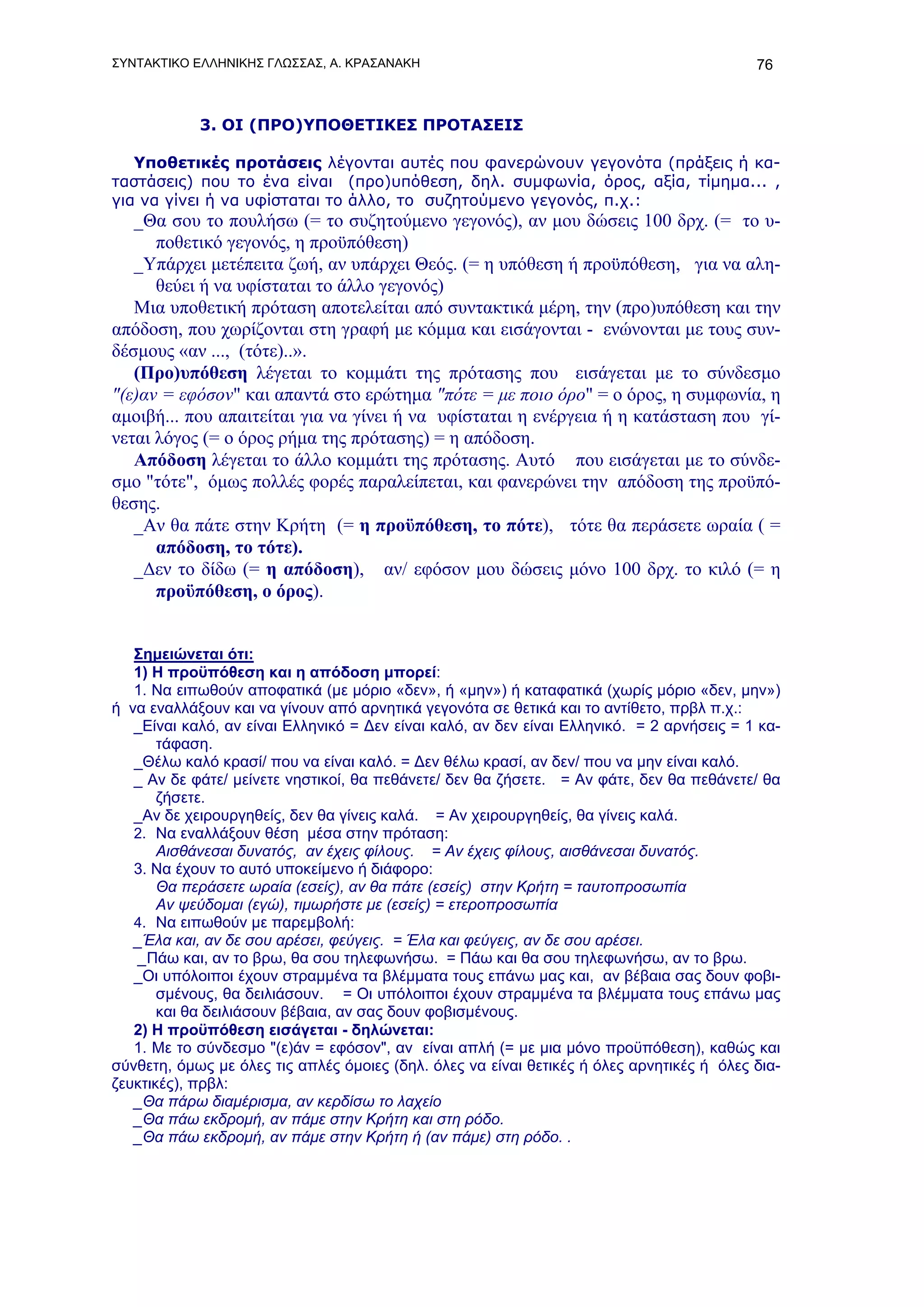 ΣΥΝΤΑΚΤΙΚΟ ΕΛΛΗΝΙΚΗΣ ΓΛΩΣΣΑΣ, Α. ΚΡΑΣΑΝΑΚΗ                                                 76



            3. ΟΙ (ΠΡΟ)ΥΠΟΘΕΤΙΚΕΣ ΠΡΟΤΑΣΕΙΣ

   Υποθετικές προτάσεις λέγονται αυτές που φανερώνουν γεγονότα (πράξεις ή κα-
ταστάσεις) που το ένα είναι (προ)υπόθεση, δηλ. συμφωνία, όρος, αξία, τίμημα... ,
για να γίνει ή να υφίσταται το άλλο, το συζητούμενο γεγονός, π.χ.:
   _Θα σου το πουλήσω (= το συζητούμενο γεγονός), αν μου δώσεις 100 δρχ. (= το υ-
      ποθετικό γεγονός, η προϋπόθεση)
   _Υπάρχει μετέπειτα ζωή, αν υπάρχει Θεός. (= η υπόθεση ή προϋπόθεση, για να αλη-
      θεύει ή να υφίσταται το άλλο γεγονός)
   Μια υποθετική πρόταση αποτελείται από συντακτικά μέρη, την (προ)υπόθεση και την
απόδοση, που χωρίζονται στη γραφή με κόμμα και εισάγονται - ενώνονται με τους συν-
δέσμους «αν ..., (τότε)..».
   (Προ)υπόθεση λέγεται το κομμάτι της πρότασης που εισάγεται με το σύνδεσμο
"(ε)αν = εφόσον" και απαντά στο ερώτημα "πότε = με ποιο όρο" = ο όρος, η συμφωνία, η
αμοιβή... που απαιτείται για να γίνει ή να υφίσταται η ενέργεια ή η κατάσταση που γί-
νεται λόγος (= ο όρος ρήμα της πρότασης) = η απόδοση.
   Απόδοση λέγεται το άλλο κομμάτι της πρότασης. Αυτό που εισάγεται με το σύνδε-
σμο "τότε", όμως πολλές φορές παραλείπεται, και φανερώνει την απόδοση της προϋπό-
θεσης.
   _Αν θα πάτε στην Κρήτη (= η προϋπόθεση, το πότε), τότε θα περάσετε ωραία ( =
      απόδοση, το τότε).
   _Δεν το δίδω (= η απόδοση), αν/ εφόσον μου δώσεις μόνο 100 δρχ. το κιλό (= η
      προϋπόθεση, ο όρος).


   Σημειώνεται ότι:
   1) Η προϋπόθεση και η απόδοση μπορεί:
   1. Να ειπωθούν αποφατικά (με μόριο «δεν», ή «μην») ή καταφατικά (χωρίς μόριο «δεν, μην»)
ή να εναλλάξουν και να γίνουν από αρνητικά γεγονότα σε θετικά και το αντίθετο, πρβλ π.χ.:
   _Είναι καλό, αν είναι Ελληνικό = Δεν είναι καλό, αν δεν είναι Ελληνικό. = 2 αρνήσεις = 1 κα-
       τάφαση.
   _Θέλω καλό κρασί/ που να είναι καλό. = Δεν θέλω κρασί, αν δεν/ που να μην είναι καλό.
   _ Αν δε φάτε/ μείνετε νηστικοί, θα πεθάνετε/ δεν θα ζήσετε. = Αν φάτε, δεν θα πεθάνετε/ θα
       ζήσετε.
   _Αν δε χειρουργηθείς, δεν θα γίνεις καλά. = Αν χειρουργηθείς, θα γίνεις καλά.
   2. Να εναλλάξουν θέση μέσα στην πρόταση:
       Αισθάνεσαι δυνατός, αν έχεις φίλους. = Αν έχεις φίλους, αισθάνεσαι δυνατός.
   3. Nα έχουν το αυτό υποκείμενο ή διάφορο:
       Θα περάσετε ωραία (εσείς), αν θα πάτε (εσείς) στην Κρήτη = ταυτοπροσωπία
       Αν ψεύδομαι (εγώ), τιμωρήστε με (εσείς) = ετεροπροσωπία
   4. Nα ειπωθούν με παρεμβολή:
   _Έλα και, αν δε σου αρέσει, φεύγεις. = Έλα και φεύγεις, αν δε σου αρέσει.
    _Πάω και, αν το βρω, θα σου τηλεφωνήσω. = Πάω και θα σου τηλεφωνήσω, αν το βρω.
   _Οι υπόλοιποι έχουν στραμμένα τα βλέμματα τους επάνω μας και, αν βέβαια σας δουν φοβι-
       σμένους, θα δειλιάσουν. = Οι υπόλοιποι έχουν στραμμένα τα βλέμματα τους επάνω μας
       και θα δειλιάσουν βέβαια, αν σας δουν φοβισμένους.
   2) Η προϋπόθεση εισάγεται - δηλώνεται:
   1. Με το σύνδεσμο "(ε)άν = εφόσον", αν είναι απλή (= με μια μόνο προϋπόθεση), καθώς και
σύνθετη, όμως με όλες τις απλές όμοιες (δηλ. όλες να είναι θετικές ή όλες αρνητικές ή όλες δια-
ζευκτικές), πρβλ:
   _Θα πάρω διαμέρισμα, αν κερδίσω το λαχείο
   _Θα πάω εκδρομή, αν πάμε στην Κρήτη και στη ρόδο.
   _Θα πάω εκδρομή, αν πάμε στην Κρήτη ή (αν πάμε) στη ρόδο. .
 