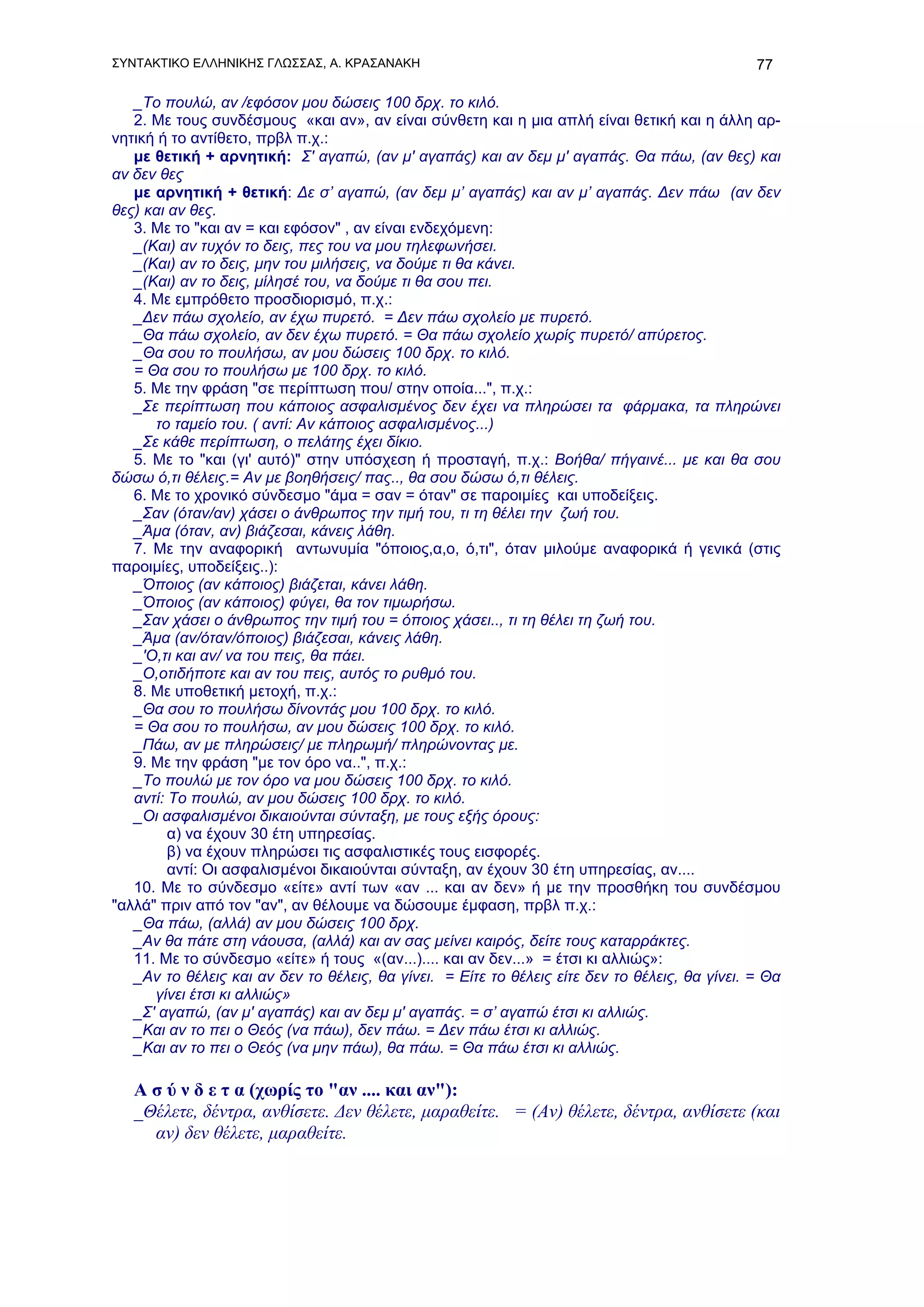 ΣΥΝΤΑΚΤΙΚΟ ΕΛΛΗΝΙΚΗΣ ΓΛΩΣΣΑΣ, Α. ΚΡΑΣΑΝΑΚΗ                                                      77

   _Το πουλώ, αν /εφόσον μου δώσεις 100 δρχ. το κιλό.
   2. Με τους συνδέσμους «και αν», αν είναι σύνθετη και η μια απλή είναι θετική και η άλλη αρ-
νητική ή το αντίθετο, πρβλ π.χ.:
   με θετική + αρνητική: Σ' αγαπώ, (αν μ' αγαπάς) και αν δεμ μ' αγαπάς. Θα πάω, (αν θες) και
αν δεν θες
   με αρνητική + θετική: Δε σ’ αγαπώ, (αν δεμ μ’ αγαπάς) και αν μ’ αγαπάς. Δεν πάω (αν δεν
θες) και αν θες.
   3. Με το "και αν = και εφόσον" , αν είναι ενδεχόμενη:
   _(Και) αν τυχόν το δεις, πες του να μου τηλεφωνήσει.
   _(Και) αν το δεις, μην του μιλήσεις, να δούμε τι θα κάνει.
   _(Και) αν το δεις, μίλησέ του, να δούμε τι θα σου πει.
   4. Με εμπρόθετο προσδιορισμό, π.χ.:
   _Δεν πάω σχολείο, αν έχω πυρετό. = Δεν πάω σχολείο με πυρετό.
   _Θα πάω σχολείο, αν δεν έχω πυρετό. = Θα πάω σχολείο χωρίς πυρετό/ απύρετος.
   _Θα σου το πουλήσω, αν μου δώσεις 100 δρχ. το κιλό.
   = Θα σου το πουλήσω με 100 δρχ. το κιλό.
   5. Με την φράση "σε περίπτωση που/ στην οποία...", π.χ.:
   _Σε περίπτωση που κάποιος ασφαλισμένος δεν έχει να πληρώσει τα φάρμακα, τα πληρώνει
      το ταμείο του. ( αντί: Αν κάποιος ασφαλισμένος...)
   _Σε κάθε περίπτωση, ο πελάτης έχει δίκιο.
   5. Με το "και (γι' αυτό)" στην υπόσχεση ή προσταγή, π.χ.: Βοήθα/ πήγαινέ... με και θα σου
δώσω ό,τι θέλεις.= Αν με βοηθήσεις/ πας.., θα σου δώσω ό,τι θέλεις.
   6. Με το χρονικό σύνδεσμο "άμα = σαν = όταν" σε παροιμίες και υποδείξεις.
   _Σαν (όταν/αν) χάσει ο άνθρωπος την τιμή του, τι τη θέλει την ζωή του.
   _Άμα (όταν, αν) βιάζεσαι, κάνεις λάθη.
   7. Με την αναφορική αντωνυμία "όποιος,α,ο, ό,τι", όταν μιλούμε αναφορικά ή γενικά (στις
παροιμίες, υποδείξεις..):
   _Όποιος (αν κάποιος) βιάζεται, κάνει λάθη.
   _Όποιος (αν κάποιος) φύγει, θα τον τιμωρήσω.
   _Σαν χάσει ο άνθρωπος την τιμή του = όποιος χάσει.., τι τη θέλει τη ζωή του.
   _Άμα (αν/όταν/όποιος) βιάζεσαι, κάνεις λάθη.
   _'Ο,τι και αν/ να του πεις, θα πάει.
   _Ο,οτιδήποτε και αν του πεις, αυτός το ρυθμό του.
   8. Με υποθετική μετοχή, π.χ.:
   _Θα σου το πουλήσω δίνοντάς μου 100 δρχ. το κιλό.
   = Θα σου το πουλήσω, αν μου δώσεις 100 δρχ. το κιλό.
   _Πάω, αν με πληρώσεις/ με πληρωμή/ πληρώνοντας με.
   9. Με την φράση "με τον όρο να..", π.χ.:
   _Το πουλώ με τον όρο να μου δώσεις 100 δρχ. το κιλό.
   αντί: Το πουλώ, αν μου δώσεις 100 δρχ. το κιλό.
   _Οι ασφαλισμένοι δικαιούνται σύνταξη, με τους εξής όρους:
         α) να έχουν 30 έτη υπηρεσίας.
         β) να έχουν πληρώσει τις ασφαλιστικές τους εισφορές.
         αντί: Οι ασφαλισμένοι δικαιούνται σύνταξη, αν έχουν 30 έτη υπηρεσίας, αν....
   10. Με το σύνδεσμο «είτε» αντί των «αν ... και αν δεν» ή με την προσθήκη του συνδέσμου
"αλλά" πριν από τον "αν", αν θέλουμε να δώσουμε έμφαση, πρβλ π.χ.:
   _Θα πάω, (αλλά) αν μου δώσεις 100 δρχ.
   _Αν θα πάτε στη νάουσα, (αλλά) και αν σας μείνει καιρός, δείτε τους καταρράκτες.
   11. Με το σύνδεσμο «είτε» ή τους «(αν...).... και αν δεν...» = έτσι κι αλλιώς»:
   _Αν το θέλεις και αν δεν το θέλεις, θα γίνει. = Είτε το θέλεις είτε δεν το θέλεις, θα γίνει. = Θα
      γίνει έτσι κι αλλιώς»
   _Σ' αγαπώ, (αν μ' αγαπάς) και αν δεμ μ' αγαπάς. = σ’ αγαπώ έτσι κι αλλιώς.
   _Και αν το πει ο Θεός (να πάω), δεν πάω. = Δεν πάω έτσι κι αλλιώς.
   _Και αν το πει ο Θεός (να μην πάω), θα πάω. = Θα πάω έτσι κι αλλιώς.

   Α σ ύ ν δ ε τ α (χωρίς το "αν .... και αν"):
   _Θέλετε, δέντρα, ανθίσετε. Δεν θέλετε, μαραθείτε. = (Αν) θέλετε, δέντρα, ανθίσετε (και
     αν) δεν θέλετε, μαραθείτε.
 