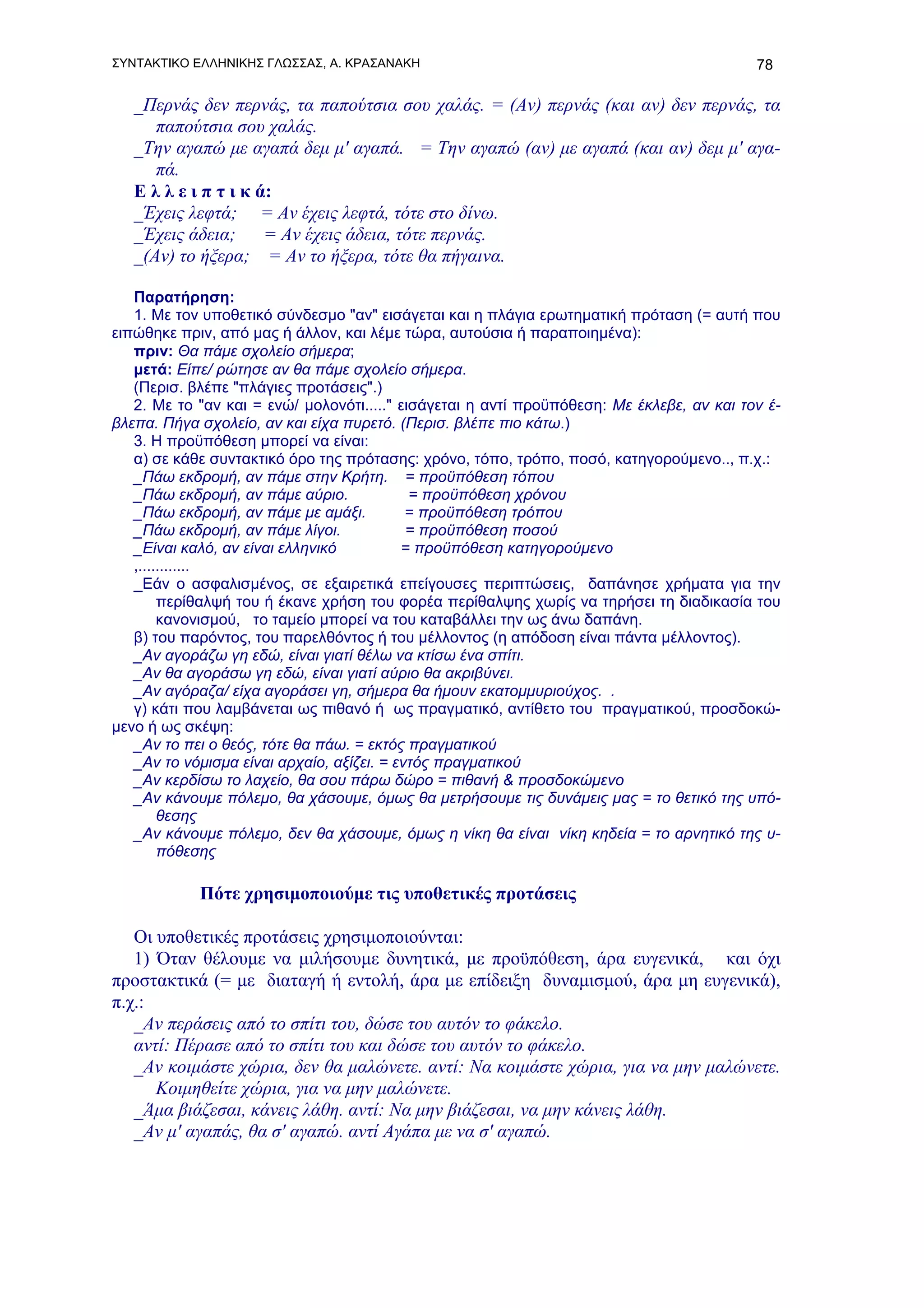 ΣΥΝΤΑΚΤΙΚΟ ΕΛΛΗΝΙΚΗΣ ΓΛΩΣΣΑΣ, Α. ΚΡΑΣΑΝΑΚΗ                                                 78

   _Περνάς δεν περνάς, τα παπούτσια σου χαλάς. = (Αν) περνάς (και αν) δεν περνάς, τα
      παπούτσια σου χαλάς.
   _Την αγαπώ με αγαπά δεμ μ' αγαπά. = Την αγαπώ (αν) με αγαπά (και αν) δεμ μ' αγα-
      πά.
   Ε λ λ ε ι π τ ι κ ά:
   _Έχεις λεφτά; = Αν έχεις λεφτά, τότε στο δίνω.
   _Έχεις άδεια;      = Αν έχεις άδεια, τότε περνάς.
   _(Aν) το ήξερα; = Αν το ήξερα, τότε θα πήγαινα.

   Παρατήρηση:
   1. Με τον υποθετικό σύνδεσμο "αν" εισάγεται και η πλάγια ερωτηματική πρόταση (= αυτή που
ειπώθηκε πριν, από μας ή άλλον, και λέμε τώρα, αυτούσια ή παραποιημένα):
   πριν: Θα πάμε σχολείο σήμερα;
   μετά: Είπε/ ρώτησε αν θα πάμε σχολείο σήμερα.
   (Περισ. βλέπε "πλάγιες προτάσεις".)
   2. Με το "αν και = ενώ/ μολονότι....." εισάγεται η αντί προϋπόθεση: Με έκλεβε, αν και τον έ-
βλεπα. Πήγα σχολείο, αν και είχα πυρετό. (Περισ. βλέπε πιο κάτω.)
   3. Η προϋπόθεση μπορεί να είναι:
   α) σε κάθε συντακτικό όρο της πρότασης: χρόνο, τόπο, τρόπο, ποσό, κατηγορούμενο.., π.χ.:
   _Πάω εκδρομή, αν πάμε στην Κρήτη. = προϋπόθεση τόπου
   _Πάω εκδρομή, αν πάμε αύριο.             = προϋπόθεση χρόνου
   _Πάω εκδρομή, αν πάμε με αμάξι.          = προϋπόθεση τρόπου
   _Πάω εκδρομή, αν πάμε λίγοι.             = προϋπόθεση ποσού
   _Είναι καλό, αν είναι ελληνικό          = προϋπόθεση κατηγορούμενο
   ,............
   _Εάν ο ασφαλισμένος, σε εξαιρετικά επείγουσες περιπτώσεις, δαπάνησε χρήματα για την
        περίθαλψή του ή έκανε χρήση του φορέα περίθαλψης χωρίς να τηρήσει τη διαδικασία του
        κανονισμού, το ταμείο μπορεί να του καταβάλλει την ως άνω δαπάνη.
   β) του παρόντος, του παρελθόντος ή του μέλλοντος (η απόδοση είναι πάντα μέλλοντος).
   _Αν αγοράζω γη εδώ, είναι γιατί θέλω να κτίσω ένα σπίτι.
   _Αν θα αγοράσω γη εδώ, είναι γιατί αύριο θα ακριβύνει.
   _Αν αγόραζα/ είχα αγοράσει γη, σήμερα θα ήμουν εκατομμυριούχος. .
   γ) κάτι που λαμβάνεται ως πιθανό ή ως πραγματικό, αντίθετο του πραγματικού, προσδοκώ-
μενο ή ως σκέψη:
   _Αν το πει ο θεός, τότε θα πάω. = εκτός πραγματικού
   _Αν το νόμισμα είναι αρχαίο, αξίζει. = εντός πραγματικού
   _Αν κερδίσω το λαχείο, θα σου πάρω δώρο = πιθανή & προσδοκώμενο
   _Αν κάνουμε πόλεμο, θα χάσουμε, όμως θα μετρήσουμε τις δυνάμεις μας = το θετικό της υπό-
        θεσης
   _Αν κάνουμε πόλεμο, δεν θα χάσουμε, όμως η νίκη θα είναι νίκη κηδεία = το αρνητικό της υ-
        πόθεσης

            Πότε χρησιμοποιούμε τις υποθετικές προτάσεις

   Οι υποθετικές προτάσεις χρησιμοποιούνται:
   1) Όταν θέλουμε να μιλήσουμε δυνητικά, με προϋπόθεση, άρα ευγενικά, και όχι
προστακτικά (= με διαταγή ή εντολή, άρα με επίδειξη δυναμισμού, άρα μη ευγενικά),
π.χ.:
   _Αν περάσεις από το σπίτι του, δώσε του αυτόν το φάκελο.
   αντί: Πέρασε από το σπίτι του και δώσε του αυτόν το φάκελο.
   _Αν κοιμάστε χώρια, δεν θα μαλώνετε. αντί: Να κοιμάστε χώρια, για να μην μαλώνετε.
      Κοιμηθείτε χώρια, για να μην μαλώνετε.
   _Άμα βιάζεσαι, κάνεις λάθη. αντί: Να μην βιάζεσαι, να μην κάνεις λάθη.
   _Αν μ' αγαπάς, θα σ' αγαπώ. αντί Αγάπα με να σ' αγαπώ.
 