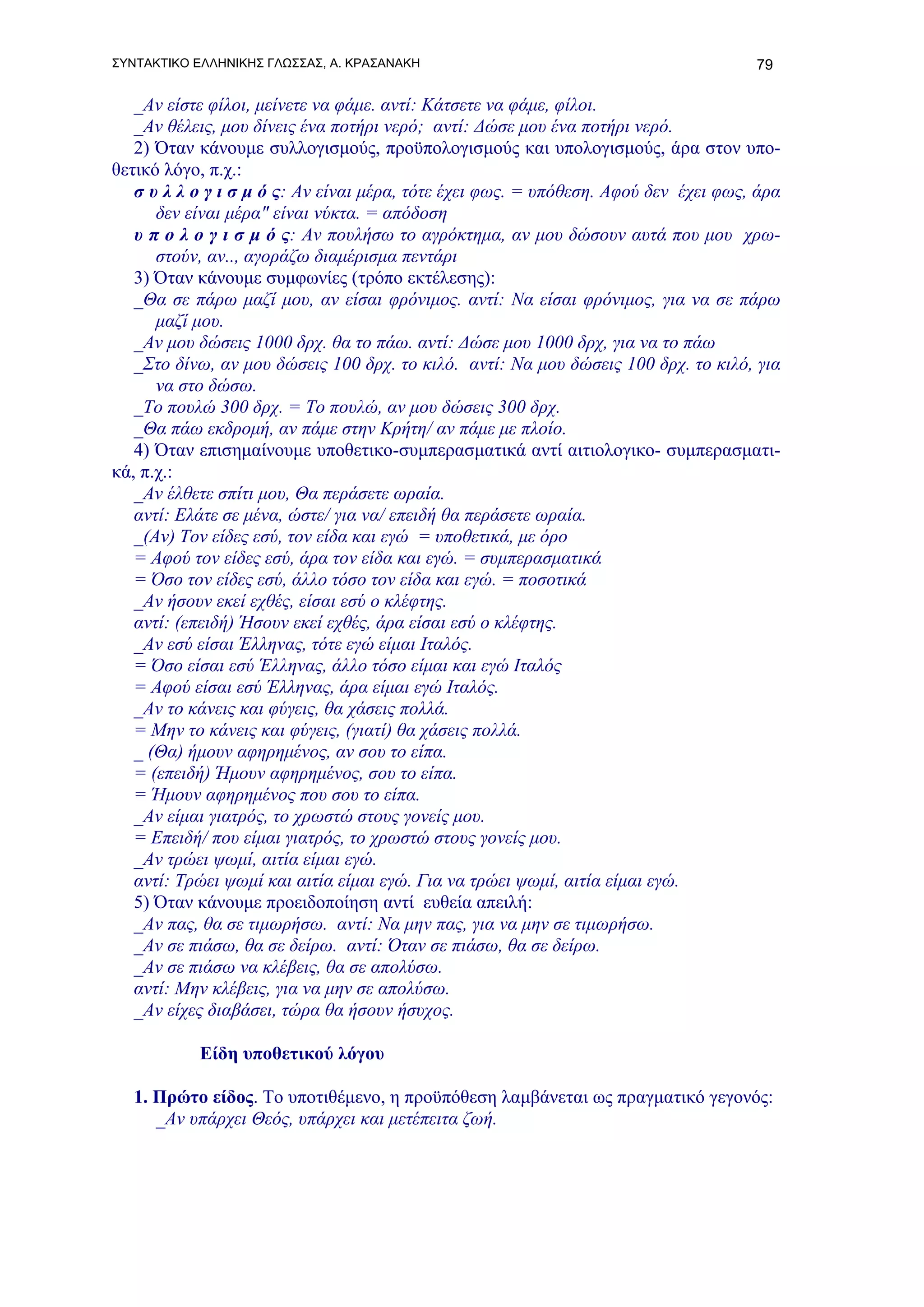 ΣΥΝΤΑΚΤΙΚΟ ΕΛΛΗΝΙΚΗΣ ΓΛΩΣΣΑΣ, Α. ΚΡΑΣΑΝΑΚΗ                                           79

   _Αν είστε φίλοι, μείνετε να φάμε. αντί: Κάτσετε να φάμε, φίλοι.
   _Αν θέλεις, μου δίνεις ένα ποτήρι νερό; αντί: Δώσε μου ένα ποτήρι νερό.
   2) Όταν κάνουμε συλλογισμούς, προϋπολογισμούς και υπολογισμούς, άρα στον υπο-
θετικό λόγο, π.χ.:
   σ υ λ λ ο γ ι σ μ ό ς: Αν είναι μέρα, τότε έχει φως. = υπόθεση. Αφού δεν έχει φως, άρα
      δεν είναι μέρα" είναι νύκτα. = απόδοση
   υ π ο λ ο γ ι σ μ ό ς: Αν πουλήσω το αγρόκτημα, αν μου δώσουν αυτά που μου χρω-
      στούν, αν.., αγοράζω διαμέρισμα πεντάρι
   3) Όταν κάνουμε συμφωνίες (τρόπο εκτέλεσης):
   _Θα σε πάρω μαζί μου, αν είσαι φρόνιμος. αντί: Να είσαι φρόνιμος, για να σε πάρω
      μαζί μου.
   _Αν μου δώσεις 1000 δρχ. θα το πάω. αντί: Δώσε μου 1000 δρχ, για να το πάω
   _Στο δίνω, αν μου δώσεις 100 δρχ. το κιλό. αντί: Να μου δώσεις 100 δρχ. το κιλό, για
      να στο δώσω.
   _Το πουλώ 300 δρχ. = Το πουλώ, αν μου δώσεις 300 δρχ.
   _Θα πάω εκδρομή, αν πάμε στην Κρήτη/ αν πάμε με πλοίο.
   4) Όταν επισημαίνουμε υποθετικο-συμπερασματικά αντί αιτιολογικο- συμπερασματι-
κά, π.χ.:
   _Αν έλθετε σπίτι μου, Θα περάσετε ωραία.
   αντί: Ελάτε σε μένα, ώστε/ για να/ επειδή θα περάσετε ωραία.
   _(Αν) Τον είδες εσύ, τον είδα και εγώ = υποθετικά, με όρο
   = Αφού τον είδες εσύ, άρα τον είδα και εγώ. = συμπερασματικά
   = Όσο τον είδες εσύ, άλλο τόσο τον είδα και εγώ. = ποσοτικά
   _Αν ήσουν εκεί εχθές, είσαι εσύ ο κλέφτης.
   αντί: (επειδή) Ήσουν εκεί εχθές, άρα είσαι εσύ ο κλέφτης.
   _Αν εσύ είσαι Έλληνας, τότε εγώ είμαι Ιταλός.
   = Όσο είσαι εσύ Έλληνας, άλλο τόσο είμαι και εγώ Ιταλός
   = Αφού είσαι εσύ Έλληνας, άρα είμαι εγώ Ιταλός.
   _Αν το κάνεις και φύγεις, θα χάσεις πολλά.
   = Μην το κάνεις και φύγεις, (γιατί) θα χάσεις πολλά.
   _ (Θα) ήμουν αφηρημένος, αν σου το είπα.
   = (επειδή) Ήμουν αφηρημένος, σου το είπα.
   = Ήμουν αφηρημένος που σου το είπα.
   _Αν είμαι γιατρός, το χρωστώ στους γονείς μου.
   = Επειδή/ που είμαι γιατρός, το χρωστώ στους γονείς μου.
   _Αν τρώει ψωμί, αιτία είμαι εγώ.
   αντί: Τρώει ψωμί και αιτία είμαι εγώ. Για να τρώει ψωμί, αιτία είμαι εγώ.
   5) Όταν κάνουμε προειδοποίηση αντί ευθεία απειλή:
   _Αν πας, θα σε τιμωρήσω. αντί: Να μην πας, για να μην σε τιμωρήσω.
   _Αν σε πιάσω, θα σε δείρω. αντί: Όταν σε πιάσω, θα σε δείρω.
   _Αν σε πιάσω να κλέβεις, θα σε απολύσω.
   αντί: Μην κλέβεις, για να μην σε απολύσω.
   _Αν είχες διαβάσει, τώρα θα ήσουν ήσυχος.

           Είδη υποθετικού λόγου

   1. Πρώτο είδος. Το υποτιθέμενο, η προϋπόθεση λαμβάνεται ως πραγματικό γεγονός:
      _Αν υπάρχει Θεός, υπάρχει και μετέπειτα ζωή.
 