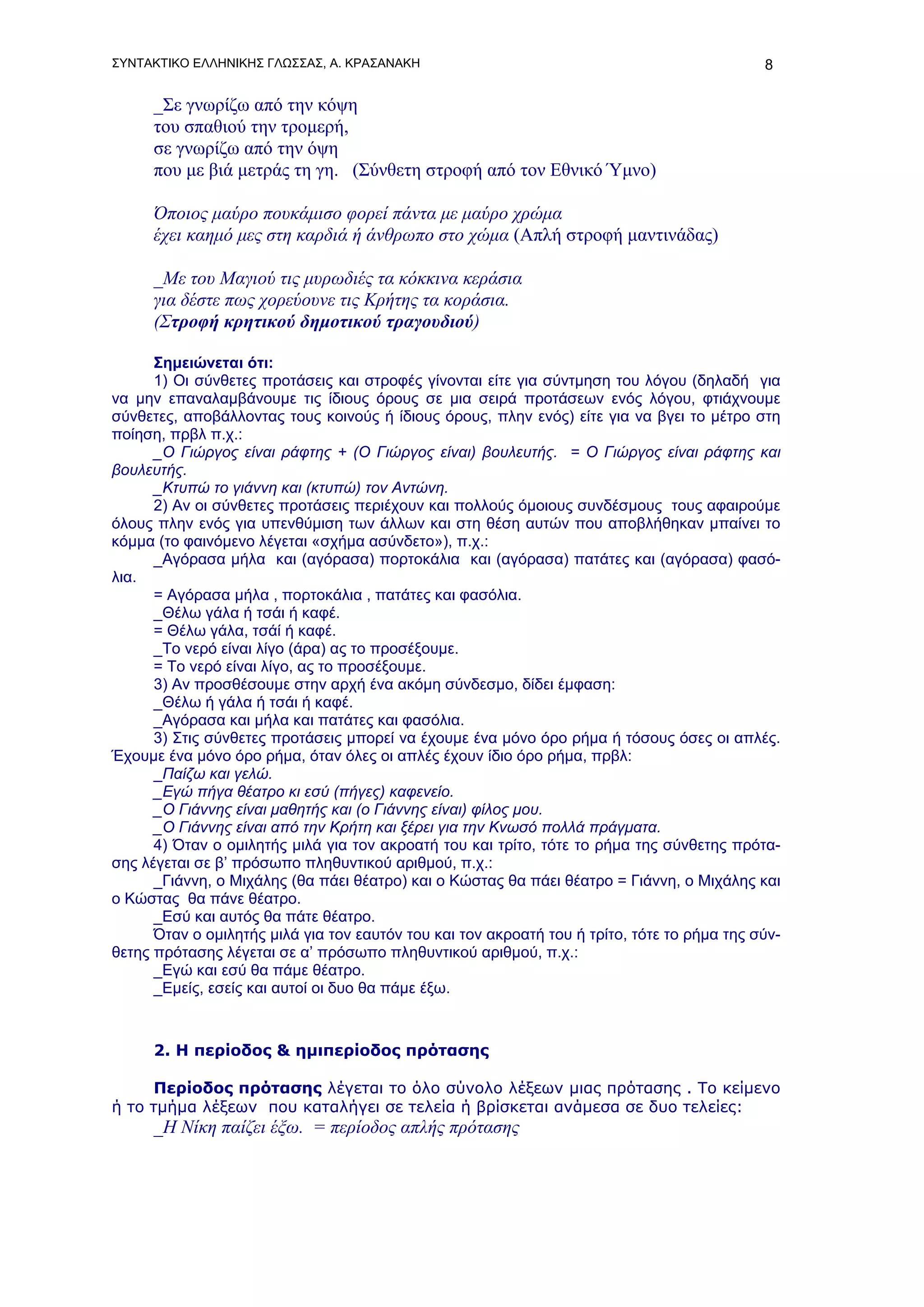 ΣΥΝΤΑΚΤΙΚΟ ΕΛΛΗΝΙΚΗΣ ΓΛΩΣΣΑΣ, Α. ΚΡΑΣΑΝΑΚΗ                                                   8

      _Σε γνωρίζω από την κόψη
      του σπαθιού την τρομερή,
      σε γνωρίζω από την όψη
      που με βιά μετράς τη γη. (Σύνθετη στροφή από τον Εθνικό Ύμνο)

      Όποιος μαύρο πουκάμισο φορεί πάντα με μαύρο χρώμα
      έχει καημό μες στη καρδιά ή άνθρωπο στο χώμα (Απλή στροφή μαντινάδας)

      _Με του Μαγιού τις μυρωδιές τα κόκκινα κεράσια
      για δέστε πως χορεύουνε τις Κρήτης τα κοράσια.
      (Στροφή κρητικού δημοτικού τραγουδιού)

      Σημειώνεται ότι:
      1) Οι σύνθετες προτάσεις και στροφές γίνονται είτε για σύντμηση του λόγου (δηλαδή για
να μην επαναλαμβάνουμε τις ίδιους όρους σε μια σειρά προτάσεων ενός λόγου, φτιάχνουμε
σύνθετες, αποβάλλοντας τους κοινούς ή ίδιους όρους, πλην ενός) είτε για να βγει το μέτρο στη
ποίηση, πρβλ π.χ.:
      _Ο Γιώργος είναι ράφτης + (Ο Γιώργος είναι) βουλευτής. = Ο Γιώργος είναι ράφτης και
βουλευτής.
      _Κτυπώ το γιάννη και (κτυπώ) τον Αντώνη.
      2) Αν οι σύνθετες προτάσεις περιέχουν και πολλούς όμοιους συνδέσμους τους αφαιρούμε
όλους πλην ενός για υπενθύμιση των άλλων και στη θέση αυτών που αποβλήθηκαν μπαίνει το
κόμμα (το φαινόμενο λέγεται «σχήμα ασύνδετο»), π.χ.:
      _Αγόρασα μήλα και (αγόρασα) πορτοκάλια και (αγόρασα) πατάτες και (αγόρασα) φασό-
λια.
      = Αγόρασα μήλα , πορτοκάλια , πατάτες και φασόλια.
      _Θέλω γάλα ή τσάι ή καφέ.
      = Θέλω γάλα, τσάί ή καφέ.
      _Το νερό είναι λίγο (άρα) ας το προσέξουμε.
      = Το νερό είναι λίγο, ας το προσέξουμε.
      3) Αν προσθέσουμε στην αρχή ένα ακόμη σύνδεσμο, δίδει έμφαση:
      _Θέλω ή γάλα ή τσάι ή καφέ.
      _Αγόρασα και μήλα και πατάτες και φασόλια.
      3) Στις σύνθετες προτάσεις μπορεί να έχουμε ένα μόνο όρο ρήμα ή τόσους όσες οι απλές.
Έχουμε ένα μόνο όρο ρήμα, όταν όλες οι απλές έχουν ίδιο όρο ρήμα, πρβλ:
      _Παίζω και γελώ.
      _Εγώ πήγα θέατρο κι εσύ (πήγες) καφενείο.
      _Ο Γιάννης είναι μαθητής και (ο Γιάννης είναι) φίλος μου.
      _Ο Γιάννης είναι από την Κρήτη και ξέρει για την Κνωσό πολλά πράγματα.
      4) Όταν ο ομιλητής μιλά για τον ακροατή του και τρίτο, τότε το ρήμα της σύνθετης πρότα-
σης λέγεται σε β’ πρόσωπο πληθυντικού αριθμού, π.χ.:
      _Γιάννη, ο Μιχάλης (θα πάει θέατρο) και ο Κώστας θα πάει θέατρο = Γιάννη, ο Μιχάλης και
ο Κώστας θα πάνε θέατρο.
      _Εσύ και αυτός θα πάτε θέατρο.
      Όταν ο ομιλητής μιλά για τον εαυτόν του και τον ακροατή του ή τρίτο, τότε το ρήμα της σύν-
θετης πρότασης λέγεται σε α’ πρόσωπο πληθυντικού αριθμού, π.χ.:
      _Εγώ και εσύ θα πάμε θέατρο.
      _Εμείς, εσείς και αυτοί οι δυο θα πάμε έξω.



      2. Η περίοδος & ημιπερίοδος πρότασης

      Περίοδος πρότασης λέγεται το όλο σύνολο λέξεων μιας πρότασης . Το κείμενο
ή το τμήμα λέξεων που καταλήγει σε τελεία ή βρίσκεται ανάμεσα σε δυο τελείες:
      _Η Νίκη παίζει έξω. = περίοδος απλής πρότασης
 