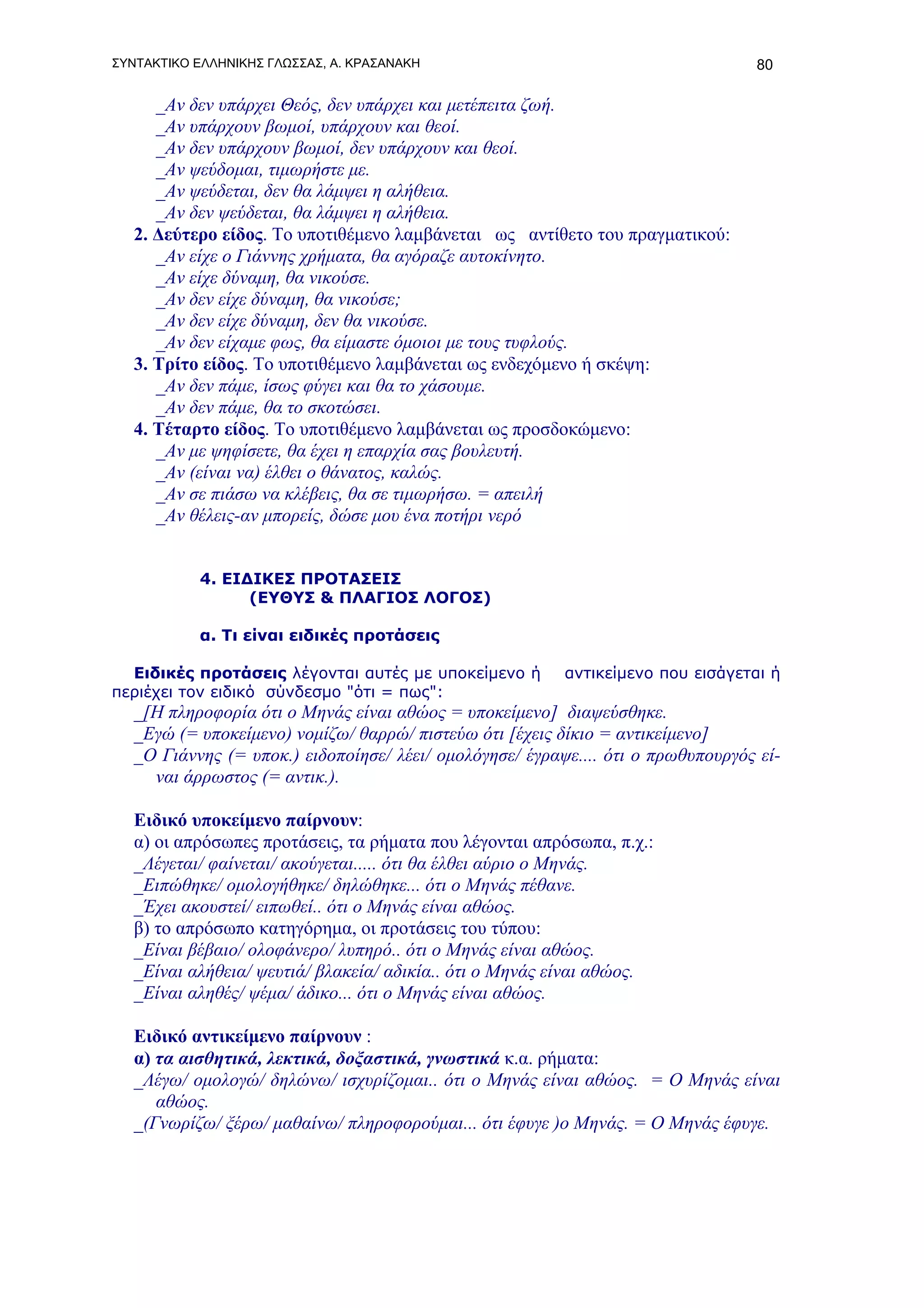 ΣΥΝΤΑΚΤΙΚΟ ΕΛΛΗΝΙΚΗΣ ΓΛΩΣΣΑΣ, Α. ΚΡΑΣΑΝΑΚΗ                                        80

      _Αν δεν υπάρχει Θεός, δεν υπάρχει και μετέπειτα ζωή.
      _Αν υπάρχουν βωμοί, υπάρχουν και θεοί.
      _Αν δεν υπάρχουν βωμοί, δεν υπάρχουν και θεοί.
      _Αν ψεύδομαι, τιμωρήστε με.
      _Αν ψεύδεται, δεν θα λάμψει η αλήθεια.
      _Αν δεν ψεύδεται, θα λάμψει η αλήθεια.
   2. Δεύτερο είδος. Το υποτιθέμενο λαμβάνεται ως αντίθετο του πραγματικού:
      _Αν είχε ο Γιάννης χρήματα, θα αγόραζε αυτοκίνητο.
      _Αν είχε δύναμη, θα νικούσε.
      _Αν δεν είχε δύναμη, θα νικούσε;
      _Αν δεν είχε δύναμη, δεν θα νικούσε.
      _Αν δεν είχαμε φως, θα είμαστε όμοιοι με τους τυφλούς.
   3. Τρίτο είδος. Το υποτιθέμενο λαμβάνεται ως ενδεχόμενο ή σκέψη:
      _Αν δεν πάμε, ίσως φύγει και θα το χάσουμε.
      _Αν δεν πάμε, θα το σκοτώσει.
   4. Τέταρτο είδος. Το υποτιθέμενο λαμβάνεται ως προσδοκώμενο:
      _Αν με ψηφίσετε, θα έχει η επαρχία σας βουλευτή.
      _Αν (είναι να) έλθει ο θάνατος, καλώς.
      _Αν σε πιάσω να κλέβεις, θα σε τιμωρήσω. = απειλή
      _Αν θέλεις-αν μπορείς, δώσε μου ένα ποτήρι νερό


           4. ΕΙΔΙΚΕΣ ΠΡΟΤΑΣΕΙΣ
                 (ΕΥΘΥΣ & ΠΛΑΓΙΟΣ ΛΟΓΟΣ)

           α. Τι είναι ειδικές προτάσεις

  Ειδικές προτάσεις λέγονται αυτές με υποκείμενο ή        αντικείμενο που εισάγεται ή
περιέχει τον ειδικό σύνδεσμο "ότι = πως":
   _[Η πληροφορία ότι ο Μηνάς είναι αθώος = υποκείμενο] διαψεύσθηκε.
   _Εγώ (= υποκείμενο) νομίζω/ θαρρώ/ πιστεύω ότι [έχεις δίκιο = αντικείμενο]
   _Ο Γιάννης (= υποκ.) ειδοποίησε/ λέει/ ομολόγησε/ έγραψε.... ότι ο πρωθυπουργός εί-
     ναι άρρωστος (= αντικ.).

   Ειδικό υποκείμενο παίρνουν:
   α) οι απρόσωπες προτάσεις, τα ρήματα που λέγονται απρόσωπα, π.χ.:
   _Λέγεται/ φαίνεται/ ακούγεται..... ότι θα έλθει αύριο ο Μηνάς.
   _Ειπώθηκε/ ομολογήθηκε/ δηλώθηκε... ότι ο Μηνάς πέθανε.
   _Έχει ακουστεί/ ειπωθεί.. ότι ο Μηνάς είναι αθώος.
   β) το απρόσωπο κατηγόρημα, οι προτάσεις του τύπου:
   _Είναι βέβαιο/ ολοφάνερο/ λυπηρό.. ότι ο Μηνάς είναι αθώος.
   _Είναι αλήθεια/ ψευτιά/ βλακεία/ αδικία.. ότι ο Μηνάς είναι αθώος.
   _Είναι αληθές/ ψέμα/ άδικο... ότι ο Μηνάς είναι αθώος.

   Ειδικό αντικείμενο παίρνουν :
   α) τα αισθητικά, λεκτικά, δοξαστικά, γνωστικά κ.α. ρήματα:
   _Λέγω/ ομολογώ/ δηλώνω/ ισχυρίζομαι.. ότι ο Μηνάς είναι αθώος. = Ο Μηνάς είναι
      αθώος.
   _(Γνωρίζω/ ξέρω/ μαθαίνω/ πληροφορούμαι... ότι έφυγε )ο Μηνάς. = Ο Μηνάς έφυγε.
 