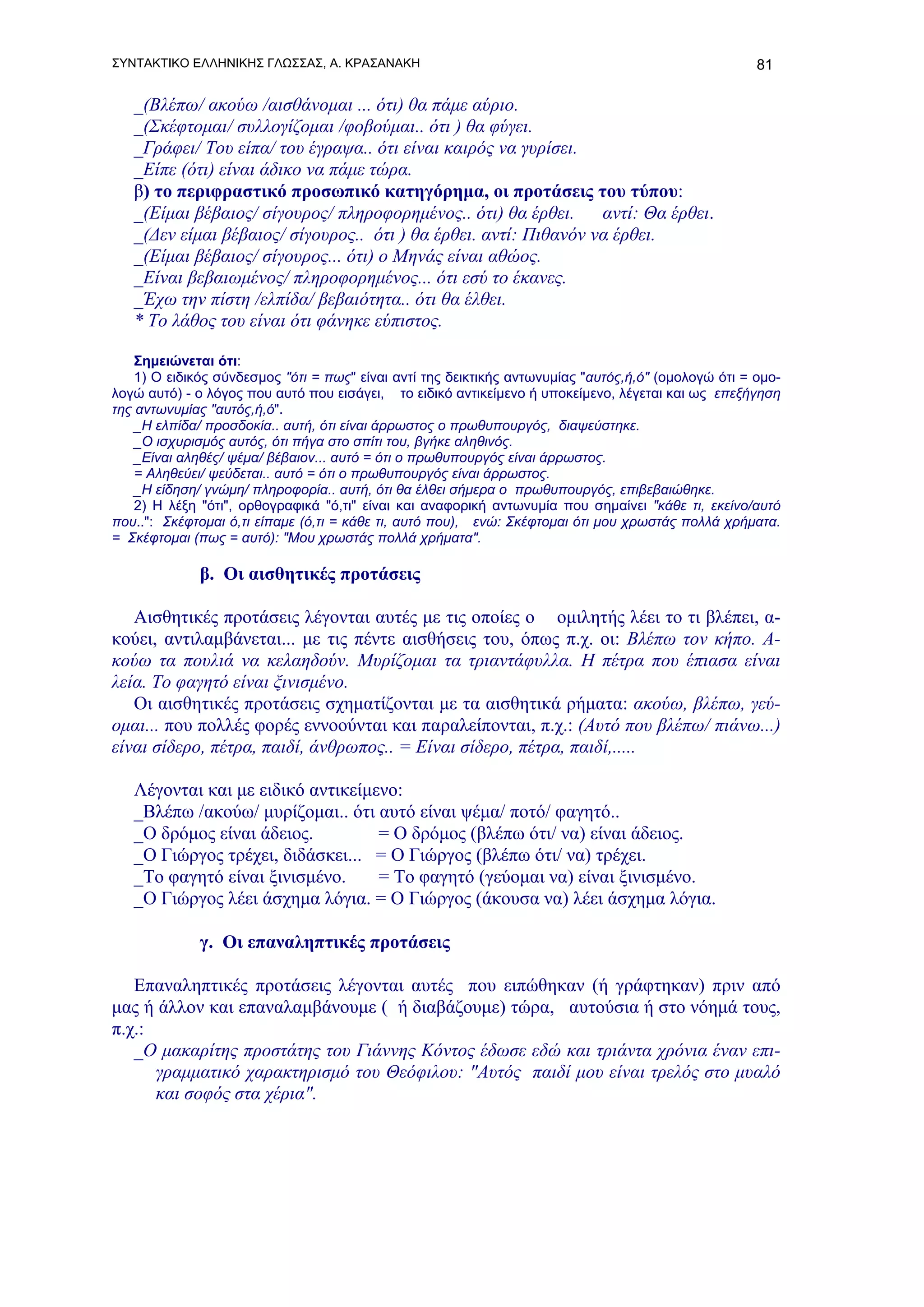 ΣΥΝΤΑΚΤΙΚΟ ΕΛΛΗΝΙΚΗΣ ΓΛΩΣΣΑΣ, Α. ΚΡΑΣΑΝΑΚΗ                                                            81

   _(Βλέπω/ ακούω /αισθάνομαι ... ότι) θα πάμε αύριο.
   _(Σκέφτομαι/ συλλογίζομαι /φοβούμαι.. ότι ) θα φύγει.
   _Γράφει/ Του είπα/ του έγραψα.. ότι είναι καιρός να γυρίσει.
   _Είπε (ότι) είναι άδικο να πάμε τώρα.
   β) το περιφραστικό προσωπικό κατηγόρημα, οι προτάσεις του τύπου:
   _(Είμαι βέβαιος/ σίγουρος/ πληροφορημένος.. ότι) θα έρθει.     αντί: Θα έρθει.
   _(Δεν είμαι βέβαιος/ σίγουρος.. ότι ) θα έρθει. αντί: Πιθανόν να έρθει.
   _(Είμαι βέβαιος/ σίγουρος... ότι) ο Μηνάς είναι αθώος.
   _Είναι βεβαιωμένος/ πληροφορημένος... ότι εσύ το έκανες.
   _Έχω την πίστη /ελπίδα/ βεβαιότητα.. ότι θα έλθει.
   * Το λάθος του είναι ότι φάνηκε εύπιστος.

    Σημειώνεται ότι:
    1) Ο ειδικός σύνδεσμος "ότι = πως" είναι αντί της δεικτικής αντωνυμίας "αυτός,ή,ό" (ομολογώ ότι = ομο-
λογώ αυτό) - ο λόγος που αυτό που εισάγει, το ειδικό αντικείμενο ή υποκείμενο, λέγεται και ως επεξήγηση
της αντωνυμίας "αυτός,ή,ό".
    _Η ελπίδα/ προσδοκία.. αυτή, ότι είναι άρρωστος ο πρωθυπουργός, διαψεύστηκε.
    _Ο ισχυρισμός αυτός, ότι πήγα στο σπίτι του, βγήκε αληθινός.
    _Είναι αληθές/ ψέμα/ βέβαιον... αυτό = ότι ο πρωθυπουργός είναι άρρωστος.
    = Αληθεύει/ ψεύδεται.. αυτό = ότι ο πρωθυπουργός είναι άρρωστος.
    _Η είδηση/ γνώμη/ πληροφορία.. αυτή, ότι θα έλθει σήμερα ο πρωθυπουργός, επιβεβαιώθηκε.
    2) Η λέξη "ότι", ορθογραφικά "ό,τι" είναι και αναφορική αντωνυμία που σημαίνει "κάθε τι, εκείνο/αυτό
που..": Σκέφτομαι ό,τι είπαμε (ό,τι = κάθε τι, αυτό που), ενώ: Σκέφτομαι ότι μου χρωστάς πολλά χρήματα.
= Σκέφτομαι (πως = αυτό): "Μου χρωστάς πολλά χρήματα".

             β. Οι αισθητικές προτάσεις

   Αισθητικές προτάσεις λέγονται αυτές με τις οποίες ο ομιλητής λέει το τι βλέπει, α-
κούει, αντιλαμβάνεται... με τις πέντε αισθήσεις του, όπως π.χ. οι: Βλέπω τον κήπο. Α-
κούω τα πουλιά να κελαηδούν. Μυρίζομαι τα τριαντάφυλλα. Η πέτρα που έπιασα είναι
λεία. Το φαγητό είναι ξινισμένο.
   Οι αισθητικές προτάσεις σχηματίζονται με τα αισθητικά ρήματα: ακούω, βλέπω, γεύ-
ομαι... που πολλές φορές εννοούνται και παραλείπονται, π.χ.: (Αυτό που βλέπω/ πιάνω...)
είναι σίδερο, πέτρα, παιδί, άνθρωπος.. = Είναι σίδερο, πέτρα, παιδί,.....

   Λέγονται και με ειδικό αντικείμενο:
   _Βλέπω /ακούω/ μυρίζομαι.. ότι αυτό είναι ψέμα/ ποτό/ φαγητό..
   _Ο δρόμος είναι άδειος.         = Ο δρόμος (βλέπω ότι/ να) είναι άδειος.
   _Ο Γιώργος τρέχει, διδάσκει... = Ο Γιώργος (βλέπω ότι/ να) τρέχει.
   _Το φαγητό είναι ξινισμένο.     = Το φαγητό (γεύομαι να) είναι ξινισμένο.
   _Ο Γιώργος λέει άσχημα λόγια. = Ο Γιώργος (άκουσα να) λέει άσχημα λόγια.

             γ. Οι επαναληπτικές προτάσεις

   Επαναληπτικές προτάσεις λέγονται αυτές που ειπώθηκαν (ή γράφτηκαν) πριν από
μας ή άλλον και επαναλαμβάνουμε ( ή διαβάζουμε) τώρα, αυτούσια ή στο νόημά τους,
π.χ.:
   _Ο μακαρίτης προστάτης του Γιάννης Κόντος έδωσε εδώ και τριάντα χρόνια έναν επι-
      γραμματικό χαρακτηρισμό του Θεόφιλου: "Αυτός παιδί μου είναι τρελός στο μυαλό
      και σοφός στα χέρια".
 