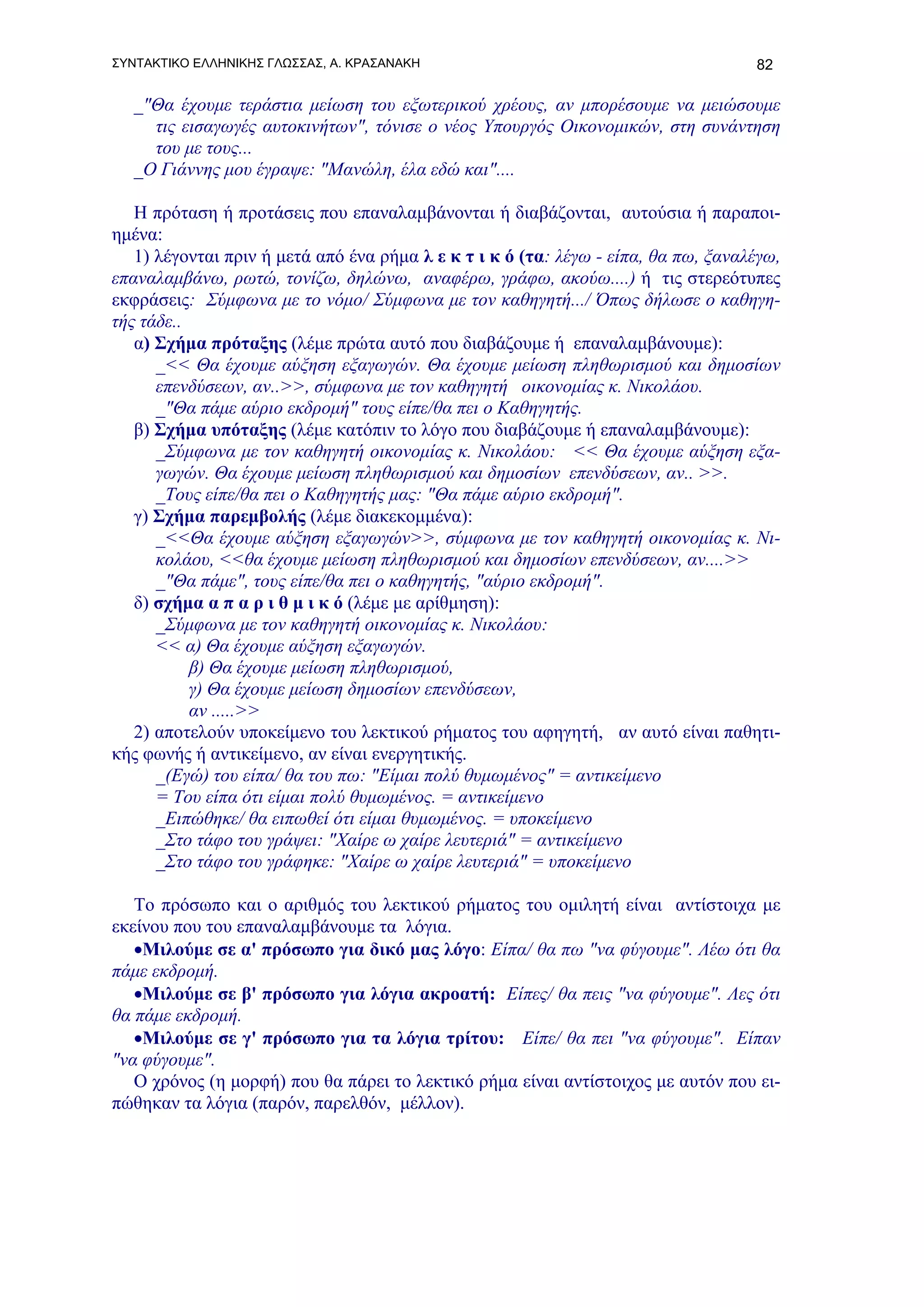 ΣΥΝΤΑΚΤΙΚΟ ΕΛΛΗΝΙΚΗΣ ΓΛΩΣΣΑΣ, Α. ΚΡΑΣΑΝΑΚΗ                                          82

   _"Θα έχουμε τεράστια μείωση του εξωτερικού χρέους, αν μπορέσουμε να μειώσουμε
     τις εισαγωγές αυτοκινήτων", τόνισε ο νέος Υπουργός Οικονομικών, στη συνάντηση
     του με τους...
   _Ο Γιάννης μου έγραψε: "Μανώλη, έλα εδώ και"....

   Η πρόταση ή προτάσεις που επαναλαμβάνονται ή διαβάζονται, αυτούσια ή παραποι-
ημένα:
   1) λέγονται πριν ή μετά από ένα ρήμα λ ε κ τ ι κ ό (τα: λέγω - είπα, θα πω, ξαναλέγω,
επαναλαμβάνω, ρωτώ, τονίζω, δηλώνω, αναφέρω, γράφω, ακούω....) ή τις στερεότυπες
εκφράσεις: Σύμφωνα με το νόμο/ Σύμφωνα με τον καθηγητή.../ Όπως δήλωσε ο καθηγη-
τής τάδε..
   α) Σχήμα πρόταξης (λέμε πρώτα αυτό που διαβάζουμε ή επαναλαμβάνουμε):
      _<< Θα έχουμε αύξηση εξαγωγών. Θα έχουμε μείωση πληθωρισμού και δημοσίων
      επενδύσεων, αν..>>, σύμφωνα με τον καθηγητή οικονομίας κ. Νικολάου.
      _"Θα πάμε αύριο εκδρομή" τους είπε/θα πει ο Καθηγητής.
   β) Σχήμα υπόταξης (λέμε κατόπιν το λόγο που διαβάζουμε ή επαναλαμβάνουμε):
      _Σύμφωνα με τον καθηγητή οικονομίας κ. Νικολάου: << Θα έχουμε αύξηση εξα-
      γωγών. Θα έχουμε μείωση πληθωρισμού και δημοσίων επενδύσεων, αν.. >>.
      _Τους είπε/θα πει ο Καθηγητής μας: "Θα πάμε αύριο εκδρομή".
   γ) Σχήμα παρεμβολής (λέμε διακεκομμένα):
      _<<Θα έχουμε αύξηση εξαγωγών>>, σύμφωνα με τον καθηγητή οικονομίας κ. Νι-
      κολάου, <<θα έχουμε μείωση πληθωρισμού και δημοσίων επενδύσεων, αν....>>
      _"Θα πάμε", τους είπε/θα πει ο καθηγητής, "αύριο εκδρομή".
   δ) σχήμα α π α ρ ι θ μ ι κ ό (λέμε με αρίθμηση):
      _Σύμφωνα με τον καθηγητή οικονομίας κ. Νικολάου:
      << α) Θα έχουμε αύξηση εξαγωγών.
           β) Θα έχουμε μείωση πληθωρισμού,
           γ) Θα έχουμε μείωση δημοσίων επενδύσεων,
           αν .....>>
   2) αποτελούν υποκείμενο του λεκτικού ρήματος του αφηγητή, αν αυτό είναι παθητι-
κής φωνής ή αντικείμενο, αν είναι ενεργητικής.
      _(Εγώ) του είπα/ θα του πω: "Είμαι πολύ θυμωμένος" = αντικείμενο
      = Του είπα ότι είμαι πολύ θυμωμένος. = αντικείμενο
      _Ειπώθηκε/ θα ειπωθεί ότι είμαι θυμωμένος. = υποκείμενο
      _Στο τάφο του γράψει: "Χαίρε ω χαίρε λευτεριά" = αντικείμενο
      _Στο τάφο του γράφηκε: "Χαίρε ω χαίρε λευτεριά" = υποκείμενο

   Το πρόσωπο και ο αριθμός του λεκτικού ρήματος του ομιλητή είναι αντίστοιχα με
εκείνου που του επαναλαμβάνουμε τα λόγια.
   •Μιλούμε σε α' πρόσωπο για δικό μας λόγο: Είπα/ θα πω "να φύγουμε". Λέω ότι θα
πάμε εκδρομή.
   •Μιλούμε σε β' πρόσωπο για λόγια ακροατή: Είπες/ θα πεις "να φύγουμε". Λες ότι
θα πάμε εκδρομή.
   •Μιλούμε σε γ' πρόσωπο για τα λόγια τρίτου: Είπε/ θα πει "να φύγουμε". Είπαν
"να φύγουμε".
   Ο χρόνος (η μορφή) που θα πάρει το λεκτικό ρήμα είναι αντίστοιχος με αυτόν που ει-
πώθηκαν τα λόγια (παρόν, παρελθόν, μέλλον).
 