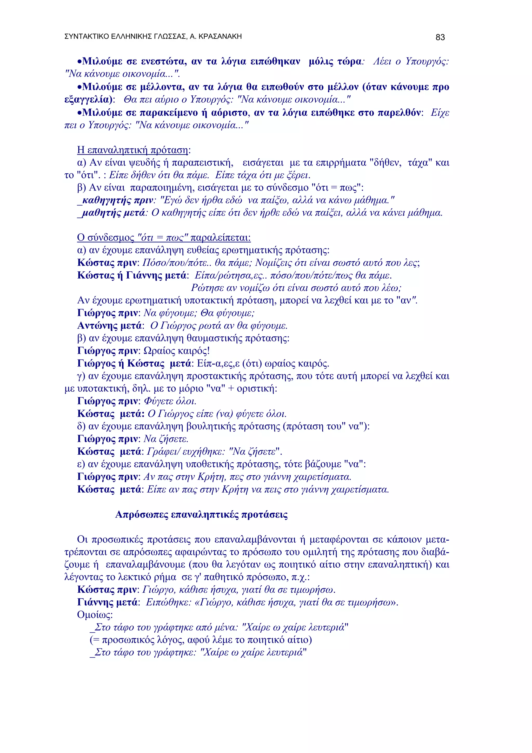 ΣΥΝΤΑΚΤΙΚΟ ΕΛΛΗΝΙΚΗΣ ΓΛΩΣΣΑΣ, Α. ΚΡΑΣΑΝΑΚΗ                                       83

   •Μιλούμε σε ενεστώτα, αν τα λόγια ειπώθηκαν μόλις τώρα: Λέει ο Υπουργός:
"Να κάνουμε οικονομία...".
   •Μιλούμε σε μέλλοντα, αν τα λόγια θα ειπωθούν στο μέλλον (όταν κάνουμε προ
εξαγγελία): Θα πει αύριο ο Υπουργός: "Να κάνουμε οικονομία..."
   •Μιλούμε σε παρακείμενο ή αόριστο, αν τα λόγια ειπώθηκε στο παρελθόν: Είχε
πει ο Υπουργός: "Να κάνουμε οικονομία..."

   Η επαναληπτική πρόταση:
   α) Αν είναι ψευδής ή παραπειστική, εισάγεται με τα επιρρήματα "δήθεν, τάχα" και
το "ότι". : Είπε δήθεν ότι θα πάμε. Είπε τάχα ότι με ξέρει.
   β) Αν είναι παραποιημένη, εισάγεται με το σύνδεσμο "ότι = πως":
   _καθηγητής πριν: "Εγώ δεν ήρθα εδώ να παίξω, αλλά να κάνω μάθημα."
   _μαθητής μετά: Ο καθηγητής είπε ότι δεν ήρθε εδώ να παίξει, αλλά να κάνει μάθημα.

   Ο σύνδεσμος "ότι = πως" παραλείπεται:
   α) αν έχουμε επανάληψη ευθείας ερωτηματικής πρότασης:
   Κώστας πριν: Πόσο/που/πότε.. θα πάμε; Νομίζεις ότι είναι σωστό αυτό που λες;
   Κώστας ή Γιάννης μετά: Είπα/ρώτησα,ες.. πόσο/που/πότε/πως θα πάμε.
                            Ρώτησε αν νομίζω ότι είναι σωστό αυτό που λέω;
   Αν έχουμε ερωτηματική υποτακτική πρόταση, μπορεί να λεχθεί και με το "αν".
   Γιώργος πριν: Να φύγουμε; Θα φύγουμε;
   Αντώνης μετά: Ο Γιώργος ρωτά αν θα φύγουμε.
   β) αν έχουμε επανάληψη θαυμαστικής πρότασης:
   Γιώργος πριν: Ωραίος καιρός!
   Γιώργος ή Κώστας μετά: Είπ-α,ες,ε (ότι) ωραίος καιρός.
   γ) αν έχουμε επανάληψη προστακτικής πρότασης, που τότε αυτή μπορεί να λεχθεί και
με υποτακτική, δηλ. με το μόριο "να" + οριστική:
   Γιώργος πριν: Φύγετε όλοι.
   Κώστας μετά: Ο Γιώργος είπε (να) φύγετε όλοι.
   δ) αν έχουμε επανάληψη βουλητικής πρότασης (πρόταση του" να"):
   Γιώργος πριν: Να ζήσετε.
   Κώστας μετά: Γράφει/ ευχήθηκε: "Να ζήσετε".
   ε) αν έχουμε επανάληψη υποθετικής πρότασης, τότε βάζουμε "να":
   Γιώργος πριν: Αν πας στην Κρήτη, πες στο γιάννη χαιρετίσματα.
   Κώστας μετά: Είπε αν πας στην Κρήτη να πεις στο γιάννη χαιρετίσματα.

           Απρόσωπες επαναληπτικές προτάσεις

   Οι προσωπικές προτάσεις που επαναλαμβάνονται ή μεταφέρονται σε κάποιον μετα-
τρέπονται σε απρόσωπες αφαιρώντας το πρόσωπο του ομιλητή της πρότασης που διαβά-
ζουμε ή επαναλαμβάνουμε (που θα λεγόταν ως ποιητικό αίτιο στην επαναληπτική) και
λέγοντας το λεκτικό ρήμα σε γ' παθητικό πρόσωπο, π.χ.:
   Κώστας πριν: Γιώργο, κάθισε ήσυχα, γιατί θα σε τιμωρήσω.
   Γιάννης μετά: Ειπώθηκε: «Γιώργο, κάθισε ήσυχα, γιατί θα σε τιμωρήσω».
   Ομοίως:
      _Στο τάφο του γράφτηκε από μένα: "Χαίρε ω χαίρε λευτεριά"
      (= προσωπικός λόγος, αφού λέμε το ποιητικό αίτιο)
      _Στο τάφο του γράφτηκε: "Χαίρε ω χαίρε λευτεριά"
 