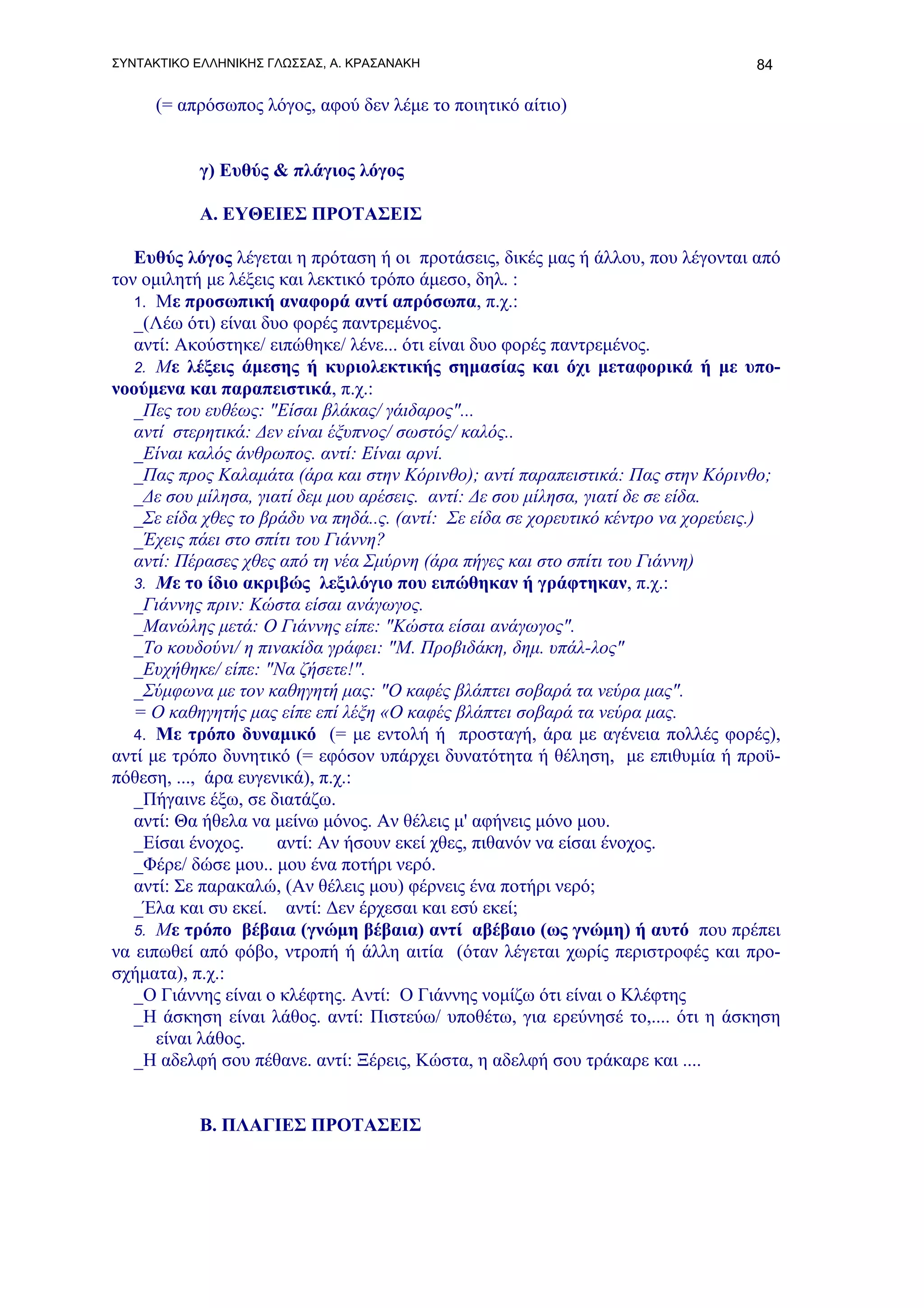 ΣΥΝΤΑΚΤΙΚΟ ΕΛΛΗΝΙΚΗΣ ΓΛΩΣΣΑΣ, Α. ΚΡΑΣΑΝΑΚΗ                                        84

     (= απρόσωπος λόγος, αφού δεν λέμε το ποιητικό αίτιο)


           γ) Ευθύς & πλάγιος λόγος

           Α. ΕΥΘΕΙΕΣ ΠΡΟΤΑΣΕΙΣ

   Ευθύς λόγος λέγεται η πρόταση ή οι προτάσεις, δικές μας ή άλλου, που λέγονται από
τον ομιλητή με λέξεις και λεκτικό τρόπο άμεσο, δηλ. :
   1. Με προσωπική αναφορά αντί απρόσωπα, π.χ.:
   _(Λέω ότι) είναι δυο φορές παντρεμένος.
   αντί: Ακούστηκε/ ειπώθηκε/ λένε... ότι είναι δυο φορές παντρεμένος.
   2. Με λέξεις άμεσης ή κυριολεκτικής σημασίας και όχι μεταφορικά ή με υπο-
νοούμενα και παραπειστικά, π.χ.:
   _Πες του ευθέως: "Είσαι βλάκας/ γάιδαρος"...
   αντί στερητικά: Δεν είναι έξυπνος/ σωστός/ καλός..
   _Eίναι καλός άνθρωπος. αντί: Eίναι αρνί.
   _Πας προς Καλαμάτα (άρα και στην Κόρινθο); αντί παραπειστικά: Πας στην Κόρινθο;
   _Δε σου μίλησα, γιατί δεμ μου αρέσεις. αντί: Δε σου μίλησα, γιατί δε σε είδα.
   _Σε είδα χθες το βράδυ να πηδά..ς. (αντί: Σε είδα σε χορευτικό κέντρο να χορεύεις.)
   _Έχεις πάει στο σπίτι του Γιάννη?
   αντί: Πέρασες χθες από τη νέα Σμύρνη (άρα πήγες και στο σπίτι του Γιάννη)
   3. Με το ίδιο ακριβώς λεξιλόγιο που ειπώθηκαν ή γράφτηκαν, π.χ.:
   _Γιάννης πριν: Κώστα είσαι ανάγωγος.
   _Μανώλης μετά: Ο Γιάννης είπε: "Κώστα είσαι ανάγωγος".
   _Το κουδούνι/ η πινακίδα γράφει: "Μ. Προβιδάκη, δημ. υπάλ-λος"
   _Ευχήθηκε/ είπε: "Να ζήσετε!".
   _Σύμφωνα με τον καθηγητή μας: "Ο καφές βλάπτει σοβαρά τα νεύρα μας".
   = Ο καθηγητής μας είπε επί λέξη «Ο καφές βλάπτει σοβαρά τα νεύρα μας.
   4. Με τρόπο δυναμικό (= με εντολή ή προσταγή, άρα με αγένεια πολλές φορές),
αντί με τρόπο δυνητικό (= εφόσον υπάρχει δυνατότητα ή θέληση, με επιθυμία ή προϋ-
πόθεση, ..., άρα ευγενικά), π.χ.:
   _Πήγαινε έξω, σε διατάζω.
   αντί: Θα ήθελα να μείνω μόνος. Αν θέλεις μ' αφήνεις μόνο μου.
   _Είσαι ένοχος.     αντί: Αν ήσουν εκεί χθες, πιθανόν να είσαι ένοχος.
   _Φέρε/ δώσε μου.. μου ένα ποτήρι νερό.
   αντί: Σε παρακαλώ, (Αν θέλεις μου) φέρνεις ένα ποτήρι νερό;
   _Έλα και συ εκεί. αντί: Δεν έρχεσαι και εσύ εκεί;
   5. Με τρόπο βέβαια (γνώμη βέβαια) αντί αβέβαιο (ως γνώμη) ή αυτό που πρέπει
να ειπωθεί από φόβο, ντροπή ή άλλη αιτία (όταν λέγεται χωρίς περιστροφές και προ-
σχήματα), π.χ.:
   _O Γιάννης είναι ο κλέφτης. Αντί: Ο Γιάννης νομίζω ότι είναι ο Κλέφτης
   _Η άσκηση είναι λάθος. αντί: Πιστεύω/ υποθέτω, για ερεύνησέ το,.... ότι η άσκηση
      είναι λάθος.
   _Η αδελφή σου πέθανε. αντί: Ξέρεις, Κώστα, η αδελφή σου τράκαρε και ....


           Β. ΠΛΑΓΙΕΣ ΠΡΟΤΑΣΕΙΣ
 