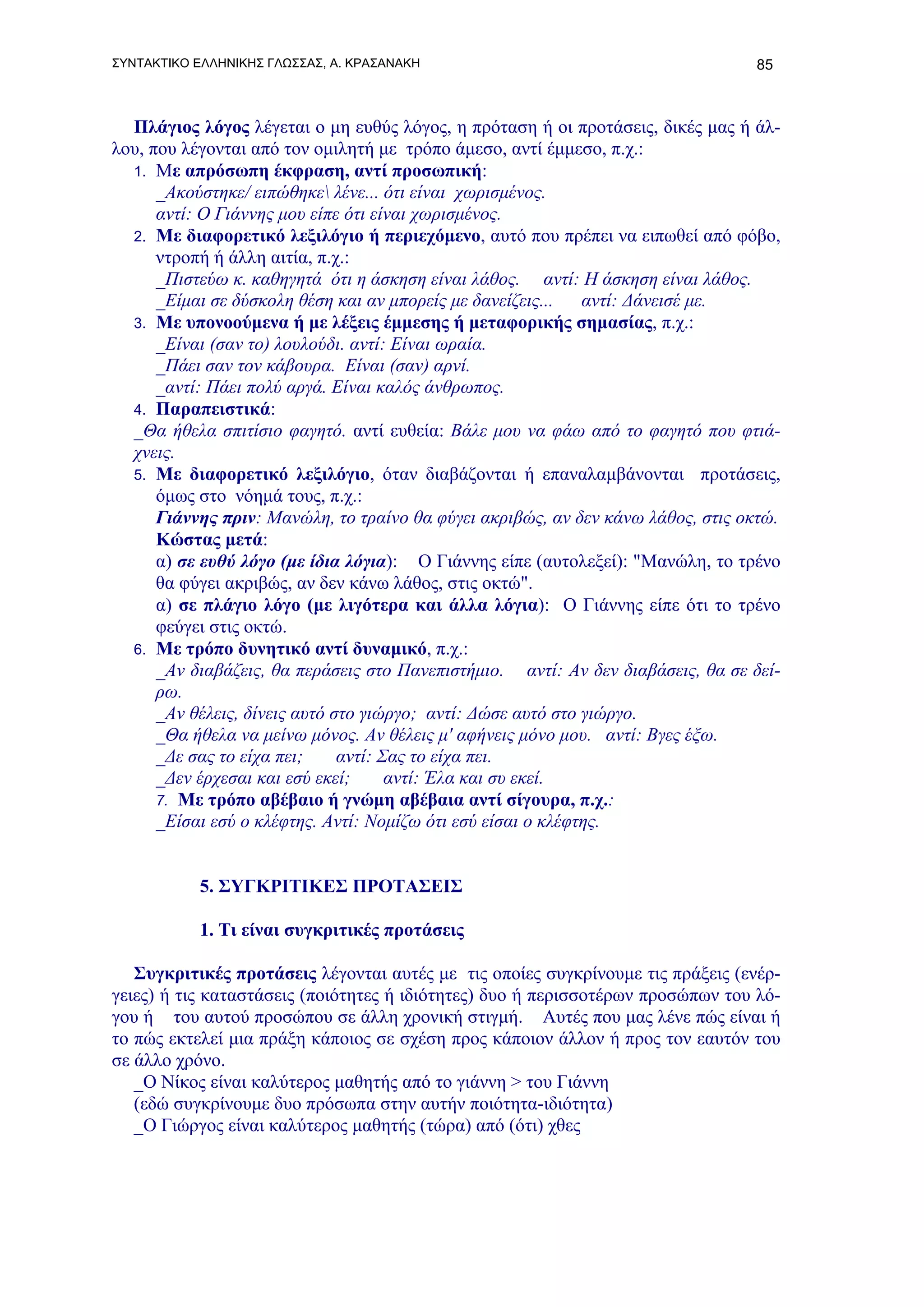 ΣΥΝΤΑΚΤΙΚΟ ΕΛΛΗΝΙΚΗΣ ΓΛΩΣΣΑΣ, Α. ΚΡΑΣΑΝΑΚΗ                                       85



  Πλάγιος λόγος λέγεται ο μη ευθύς λόγος, η πρόταση ή οι προτάσεις, δικές μας ή άλ-
λου, που λέγονται από τον ομιλητή με τρόπο άμεσο, αντί έμμεσο, π.χ.:
  1. Με απρόσωπη έκφραση, αντί προσωπική:
      _Ακούστηκε/ ειπώθηκε λένε... ότι είναι χωρισμένος.
      αντί: Ο Γιάννης μου είπε ότι είναι χωρισμένος.
  2. Με διαφορετικό λεξιλόγιο ή περιεχόμενο, αυτό που πρέπει να ειπωθεί από φόβο,
      ντροπή ή άλλη αιτία, π.χ.:
      _Πιστεύω κ. καθηγητά ότι η άσκηση είναι λάθος. αντί: Η άσκηση είναι λάθος.
      _Είμαι σε δύσκολη θέση και αν μπορείς με δανείζεις...   αντί: Δάνεισέ με.
  3. Με υπονοούμενα ή με λέξεις έμμεσης ή μεταφορικής σημασίας, π.χ.:
      _Είναι (σαν το) λουλούδι. αντί: Eίναι ωραία.
      _Πάει σαν τον κάβουρα. Είναι (σαν) αρνί.
      _αντί: Πάει πολύ αργά. Είναι καλός άνθρωπος.
  4. Παραπειστικά:
  _Θα ήθελα σπιτίσιο φαγητό. αντί ευθεία: Βάλε μου να φάω από το φαγητό που φτιά-
  χνεις.
  5. Με διαφορετικό λεξιλόγιο, όταν διαβάζονται ή επαναλαμβάνονται προτάσεις,
      όμως στο νόημά τους, π.χ.:
      Γιάννης πριν: Μανώλη, το τραίνο θα φύγει ακριβώς, αν δεν κάνω λάθος, στις οκτώ.
      Κώστας μετά:
      α) σε ευθύ λόγο (με ίδια λόγια): Ο Γιάννης είπε (αυτολεξεί): "Μανώλη, το τρένο
      θα φύγει ακριβώς, αν δεν κάνω λάθος, στις οκτώ".
      α) σε πλάγιο λόγο (με λιγότερα και άλλα λόγια): Ο Γιάννης είπε ότι το τρένο
      φεύγει στις οκτώ.
  6. Με τρόπο δυνητικό αντί δυναμικό, π.χ.:
      _Αν διαβάζεις, θα περάσεις στο Πανεπιστήμιο. αντί: Αν δεν διαβάσεις, θα σε δεί-
      ρω.
      _Αν θέλεις, δίνεις αυτό στο γιώργο; αντί: Δώσε αυτό στο γιώργο.
      _Θα ήθελα να μείνω μόνος. Αν θέλεις μ' αφήνεις μόνο μου. αντί: Bγες έξω.
      _Δε σας το είχα πει;     αντί: Σας το είχα πει.
      _Δεν έρχεσαι και εσύ εκεί;      αντί: Έλα και συ εκεί.
      7. Με τρόπο αβέβαιο ή γνώμη αβέβαια αντί σίγουρα, π.χ.:
      _Είσαι εσύ ο κλέφτης. Αντί: Νομίζω ότι εσύ είσαι ο κλέφτης.


           5. ΣΥΓΚΡΙΤΙΚΕΣ ΠΡΟΤΑΣΕΙΣ

           1. Τι είναι συγκριτικές προτάσεις

   Συγκριτικές προτάσεις λέγονται αυτές με τις οποίες συγκρίνουμε τις πράξεις (ενέρ-
γειες) ή τις καταστάσεις (ποιότητες ή ιδιότητες) δυο ή περισσοτέρων προσώπων του λό-
γου ή του αυτού προσώπου σε άλλη χρονική στιγμή. Αυτές που μας λένε πώς είναι ή
το πώς εκτελεί μια πράξη κάποιος σε σχέση προς κάποιον άλλον ή προς τον εαυτόν του
σε άλλο χρόνο.
   _Ο Νίκος είναι καλύτερος μαθητής από το γιάννη > του Γιάννη
   (εδώ συγκρίνουμε δυο πρόσωπα στην αυτήν ποιότητα-ιδιότητα)
   _Ο Γιώργος είναι καλύτερος μαθητής (τώρα) από (ότι) χθες
 