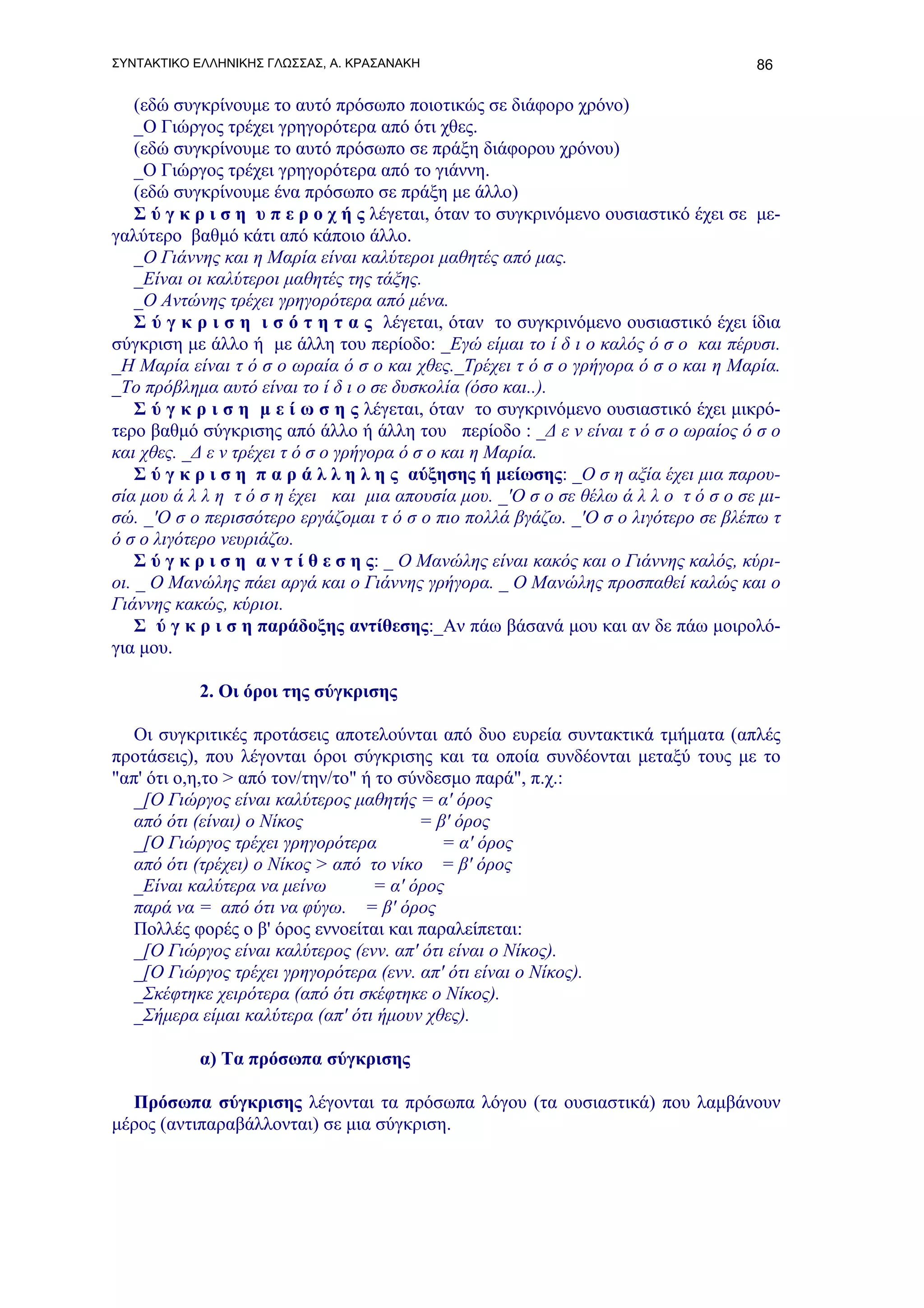 ΣΥΝΤΑΚΤΙΚΟ ΕΛΛΗΝΙΚΗΣ ΓΛΩΣΣΑΣ, Α. ΚΡΑΣΑΝΑΚΗ                                           86

    (εδώ συγκρίνουμε το αυτό πρόσωπο ποιοτικώς σε διάφορο χρόνο)
    _Ο Γιώργος τρέχει γρηγορότερα από ότι χθες.
    (εδώ συγκρίνουμε το αυτό πρόσωπο σε πράξη διάφορου χρόνου)
    _Ο Γιώργος τρέχει γρηγορότερα από το γιάννη.
    (εδώ συγκρίνουμε ένα πρόσωπο σε πράξη με άλλο)
    Σ ύ γ κ ρ ι σ η υ π ε ρ ο χ ή ς λέγεται, όταν το συγκρινόμενο ουσιαστικό έχει σε με-
γαλύτερο βαθμό κάτι από κάποιο άλλο.
    _Ο Γιάννης και η Μαρία είναι καλύτεροι μαθητές από μας.
    _Είναι οι καλύτεροι μαθητές της τάξης.
    _Ο Αντώνης τρέχει γρηγορότερα από μένα.
    Σ ύ γ κ ρ ι σ η ι σ ό τ η τ α ς λέγεται, όταν το συγκρινόμενο ουσιαστικό έχει ίδια
σύγκριση με άλλο ή με άλλη του περίοδο: _Εγώ είμαι το ί δ ι ο καλός ό σ ο και πέρυσι.
_Η Μαρία είναι τ ό σ ο ωραία ό σ ο και χθες._Τρέχει τ ό σ ο γρήγορα ό σ ο και η Μαρία.
_Το πρόβλημα αυτό είναι το ί δ ι ο σε δυσκολία (όσο και..).
    Σ ύ γ κ ρ ι σ η μ ε ί ω σ η ς λέγεται, όταν το συγκρινόμενο ουσιαστικό έχει μικρό-
τερο βαθμό σύγκρισης από άλλο ή άλλη του περίοδο : _Δ ε ν είναι τ ό σ ο ωραίος ό σ ο
και χθες. _Δ ε ν τρέχει τ ό σ ο γρήγορα ό σ ο και η Μαρία.
    Σ ύ γ κ ρ ι σ η π α ρ ά λ λ η λ η ς αύξησης ή μείωσης: _Ο σ η αξία έχει μια παρου-
σία μου ά λ λ η τ ό σ η έχει και μια απουσία μου. _'Ο σ ο σε θέλω ά λ λ ο τ ό σ ο σε μι-
σώ. _'Ο σ ο περισσότερο εργάζομαι τ ό σ ο πιο πολλά βγάζω. _'Ο σ ο λιγότερο σε βλέπω τ
ό σ ο λιγότερο νευριάζω.
    Σ ύ γ κ ρ ι σ η α ν τ ί θ ε σ η ς: _ Ο Μανώλης είναι κακός και ο Γιάννης καλός, κύρι-
οι. _ Ο Μανώλης πάει αργά και ο Γιάννης γρήγορα. _ Ο Μανώλης προσπαθεί καλώς και ο
Γιάννης κακώς, κύριοι.
    Σ ύ γ κ ρ ι σ η παράδοξης αντίθεσης:_Αν πάω βάσανά μου και αν δε πάω μοιρολό-
για μου.

           2. Οι όροι της σύγκρισης

  Οι συγκριτικές προτάσεις αποτελούνται από δυο ευρεία συντακτικά τμήματα (απλές
προτάσεις), που λέγονται όροι σύγκρισης και τα οποία συνδέονται μεταξύ τους με το
"απ' ότι ο,η,το > από τον/την/το" ή το σύνδεσμο παρά", π.χ.:
  _[Ο Γιώργος είναι καλύτερος μαθητής = α' όρος
  από ότι (είναι) ο Νίκος                = β' όρος
  _[Ο Γιώργος τρέχει γρηγορότερα            = α' όρος
  από ότι (τρέχει) ο Νίκος > από το νίκο = β' όρος
  _Είναι καλύτερα να μείνω         = α' όρος
  παρά να = από ότι να φύγω. = β' όρος
  Πολλές φορές ο β' όρος εννοείται και παραλείπεται:
  _[Ο Γιώργος είναι καλύτερος (ενν. απ' ότι είναι ο Νίκος).
  _[Ο Γιώργος τρέχει γρηγορότερα (ενν. απ' ότι είναι ο Νίκος).
  _Σκέφτηκε χειρότερα (από ότι σκέφτηκε ο Νίκος).
  _Σήμερα είμαι καλύτερα (απ' ότι ήμουν χθες).

           α) Τα πρόσωπα σύγκρισης

  Πρόσωπα σύγκρισης λέγονται τα πρόσωπα λόγου (τα ουσιαστικά) που λαμβάνουν
μέρος (αντιπαραβάλλονται) σε μια σύγκριση.
 