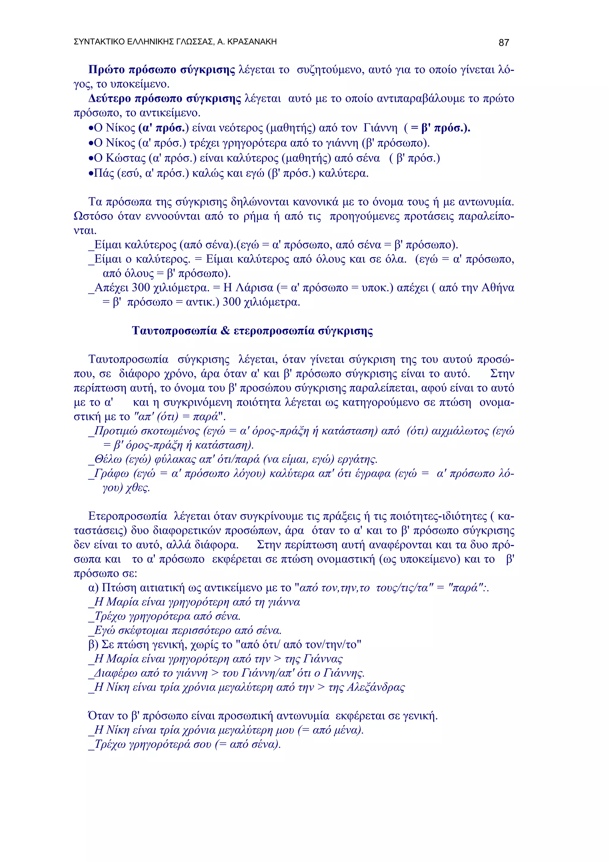 ΣΥΝΤΑΚΤΙΚΟ ΕΛΛΗΝΙΚΗΣ ΓΛΩΣΣΑΣ, Α. ΚΡΑΣΑΝΑΚΗ                                       87

   Πρώτο πρόσωπο σύγκρισης λέγεται το συζητούμενο, αυτό για το οποίο γίνεται λό-
γος, το υποκείμενο.
   Δεύτερο πρόσωπο σύγκρισης λέγεται αυτό με το οποίο αντιπαραβάλουμε το πρώτο
πρόσωπο, το αντικείμενο.
   •Ο Νίκος (α' πρόσ.) είναι νεότερος (μαθητής) από τον Γιάννη ( = β' πρόσ.).
   •Ο Νίκος (α' πρόσ.) τρέχει γρηγορότερα από το γιάννη (β' πρόσωπο).
   •Ο Κώστας (α' πρόσ.) είναι καλύτερος (μαθητής) από σένα ( β' πρόσ.)
   •Πάς (εσύ, α' πρόσ.) καλώς και εγώ (β' πρόσ.) καλύτερα.

   Τα πρόσωπα της σύγκρισης δηλώνονται κανονικά με το όνομα τους ή με αντωνυμία.
Ωστόσο όταν εννοούνται από το ρήμα ή από τις προηγούμενες προτάσεις παραλείπο-
νται.
   _Είμαι καλύτερος (από σένα).(εγώ = α' πρόσωπο, από σένα = β' πρόσωπο).
   _Είμαι ο καλύτερος. = Είμαι καλύτερος από όλους και σε όλα. (εγώ = α' πρόσωπο,
      από όλους = β' πρόσωπο).
   _Απέχει 300 χιλιόμετρα. = Η Λάρισα (= α' πρόσωπο = υποκ.) απέχει ( από την Αθήνα
      = β' πρόσωπο = αντικ.) 300 χιλιόμετρα.

           Ταυτοπροσωπία & ετεροπροσωπία σύγκρισης

   Ταυτοπροσωπία σύγκρισης λέγεται, όταν γίνεται σύγκριση της του αυτού προσώ-
που, σε διάφορο χρόνο, άρα όταν α' και β' πρόσωπο σύγκρισης είναι το αυτό.     Στην
περίπτωση αυτή, το όνομα του β' προσώπου σύγκρισης παραλείπεται, αφού είναι το αυτό
με το α'    και η συγκρινόμενη ποιότητα λέγεται ως κατηγορούμενο σε πτώση ονομα-
στική με το "απ' (ότι) = παρά".
   _Προτιμώ σκοτωμένος (εγώ = α' όρος-πράξη ή κατάσταση) από (ότι) αιχμάλωτος (εγώ
      = β' όρος-πράξη ή κατάσταση).
   _Θέλω (εγώ) φύλακας απ' ότι/παρά (να είμαι, εγώ) εργάτης.
   _Γράφω (εγώ = α' πρόσωπο λόγου) καλύτερα απ' ότι έγραφα (εγώ = α' πρόσωπο λό-
      γου) χθες.

   Ετεροπροσωπία λέγεται όταν συγκρίνουμε τις πράξεις ή τις ποιότητες-ιδιότητες ( κα-
ταστάσεις) δυο διαφορετικών προσώπων, άρα όταν το α' και το β' πρόσωπο σύγκρισης
δεν είναι το αυτό, αλλά διάφορα. Στην περίπτωση αυτή αναφέρονται και τα δυο πρό-
σωπα και το α' πρόσωπο εκφέρεται σε πτώση ονομαστική (ως υποκείμενο) και το β'
πρόσωπο σε:
   α) Πτώση αιτιατική ως αντικείμενο με το "από τον,την,το τους/τις/τα" = "παρά":.
   _H Μαρία είναι γρηγορότερη από τη γιάννα
   _Τρέχω γρηγορότερα από σένα.
   _Εγώ σκέφτομαι περισσότερο από σένα.
   β) Σε πτώση γενική, χωρίς το "από ότι/ από τον/την/το"
   _H Μαρία είναι γρηγορότερη από την > της Γιάννας
   _Διαφέρω από το γιάννη > του Γιάννη/απ' ότι ο Γιάννης.
   _Η Νίκη είναι τρία χρόνια μεγαλύτερη από την > της Αλεξάνδρας

   Όταν το β' πρόσωπο είναι προσωπική αντωνυμία εκφέρεται σε γενική.
   _Η Νίκη είναι τρία χρόνια μεγαλύτερη μου (= από μένα).
   _Τρέχω γρηγορότερά σου (= από σένα).
 