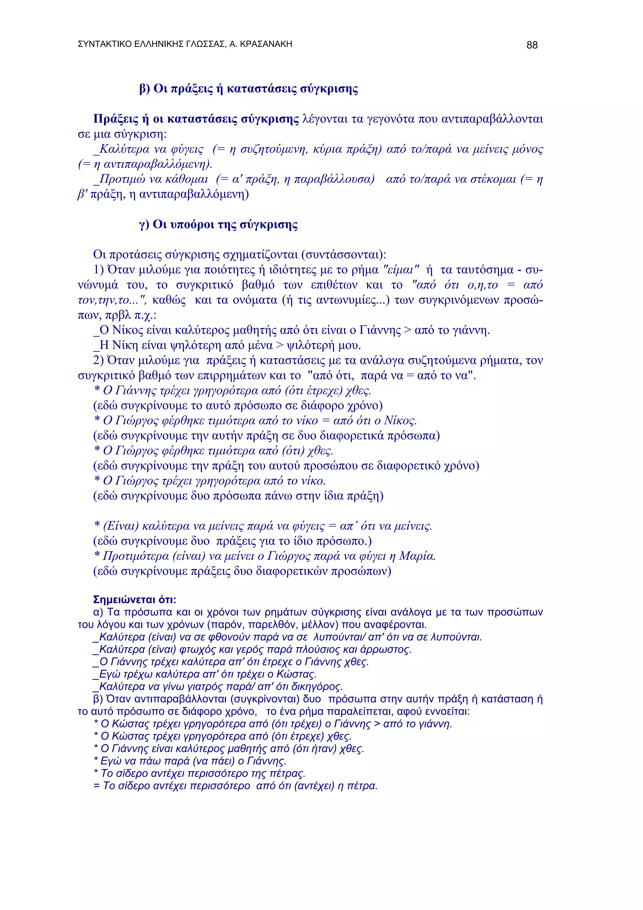 ΣΥΝΤΑΚΤΙΚΟ ΕΛΛΗΝΙΚΗΣ ΓΛΩΣΣΑΣ, Α. ΚΡΑΣΑΝΑΚΗ                                        88



           β) Οι πράξεις ή καταστάσεις σύγκρισης

   Πράξεις ή οι καταστάσεις σύγκρισης λέγονται τα γεγονότα που αντιπαραβάλλονται
σε μια σύγκριση:
   _Καλύτερα να φύγεις (= η συζητούμενη, κύρια πράξη) από το/παρά να μείνεις μόνος
(= η αντιπαραβαλλόμενη).
   _Προτιμώ να κάθομαι (= α' πράξη, η παραβάλλουσα) από το/παρά να στέκομαι (= η
β' πράξη, η αντιπαραβαλλόμενη)

           γ) Οι υποόροι της σύγκρισης

   Οι προτάσεις σύγκρισης σχηματίζονται (συντάσσονται):
   1) Όταν μιλούμε για ποιότητες ή ιδιότητες με το ρήμα "είμαι" ή τα ταυτόσημα - συ-
νώνυμά του, το συγκριτικό βαθμό των επιθέτων και το "από ότι ο,η,το = από
τον,την,το...", καθώς και τα ονόματα (ή τις αντωνυμίες...) των συγκρινόμενων προσώ-
πων, πρβλ π.χ.:
   _Ο Νίκος είναι καλύτερος μαθητής από ότι είναι ο Γιάννης > από το γιάννη.
   _Η Νίκη είναι ψηλότερη από μένα > ψιλότερή μου.
   2) Όταν μιλούμε για πράξεις ή καταστάσεις με τα ανάλογα συζητούμενα ρήματα, τον
συγκριτικό βαθμό των επιρρημάτων και το "από ότι, παρά να = από το να".
   * Ο Γιάννης τρέχει γρηγορότερα από (ότι έτρεχε) χθες.
   (εδώ συγκρίνουμε το αυτό πρόσωπο σε διάφορο χρόνο)
   * Ο Γιώργος φέρθηκε τιμιότερα από το νίκο = από ότι ο Νίκος.
   (εδώ συγκρίνουμε την αυτήν πράξη σε δυο διαφορετικά πρόσωπα)
   * Ο Γιώργος φέρθηκε τιμιότερα από (ότι) χθες.
   (εδώ συγκρίνουμε την πράξη του αυτού προσώπου σε διαφορετικό χρόνο)
   * Ο Γιώργος τρέχει γρηγορότερα από το νίκο.
   (εδώ συγκρίνουμε δυο πρόσωπα πάνω στην ίδια πράξη)

   * (Είναι) καλύτερα να μείνεις παρά να φύγεις = απ’ ότι να μείνεις.
   (εδώ συγκρίνουμε δυο πράξεις για το ίδιο πρόσωπο.)
   * Προτιμότερα (είναι) να μείνει ο Γιώργος παρά να φύγει η Μαρία.
   (εδώ συγκρίνουμε πράξεις δυο διαφορετικών προσώπων)

   Σημειώνεται ότι:
   α) Τα πρόσωπα και οι χρόνοι των ρημάτων σύγκρισης είναι ανάλογα με τα των προσώπων
του λόγου και των χρόνων (παρόν, παρελθόν, μέλλον) που αναφέρονται.
   _Καλύτερα (είναι) να σε φθονούν παρά να σε λυπούνται/ απ' ότι να σε λυπούνται.
   _Καλύτερα (είναι) φτωχός και γερός παρά πλούσιος και άρρωστος.
   _Ο Γιάννης τρέχει καλύτερα απ' ότι έτρεχε ο Γιάννης χθες.
   _Εγώ τρέχω καλύτερα απ' ότι τρέχει ο Κώστας.
   _Καλύτερα να γίνω γιατρός παρά/ απ' ότι δικηγόρος.
   β) Όταν αντιπαραβάλλονται (συγκρίνονται) δυο πρόσωπα στην αυτήν πράξη ή κατάσταση ή
το αυτό πρόσωπο σε διάφορο χρόνο, το ένα ρήμα παραλείπεται, αφού εννοείται:
   * Ο Κώστας τρέχει γρηγορότερα από (ότι τρέχει) ο Γιάννης > από το γιάννη.
   * Ο Κώστας τρέχει γρηγορότερα από (ότι έτρεχε) χθες.
   * Ο Γιάννης είναι καλύτερος μαθητής από (ότι ήταν) χθες.
   * Εγώ να πάω παρά (να πάει) ο Γιάννης.
   * Το σίδερο αντέχει περισσότερο της πέτρας.
   = Το σίδερο αντέχει περισσότερο από ότι (αντέχει) η πέτρα.
 