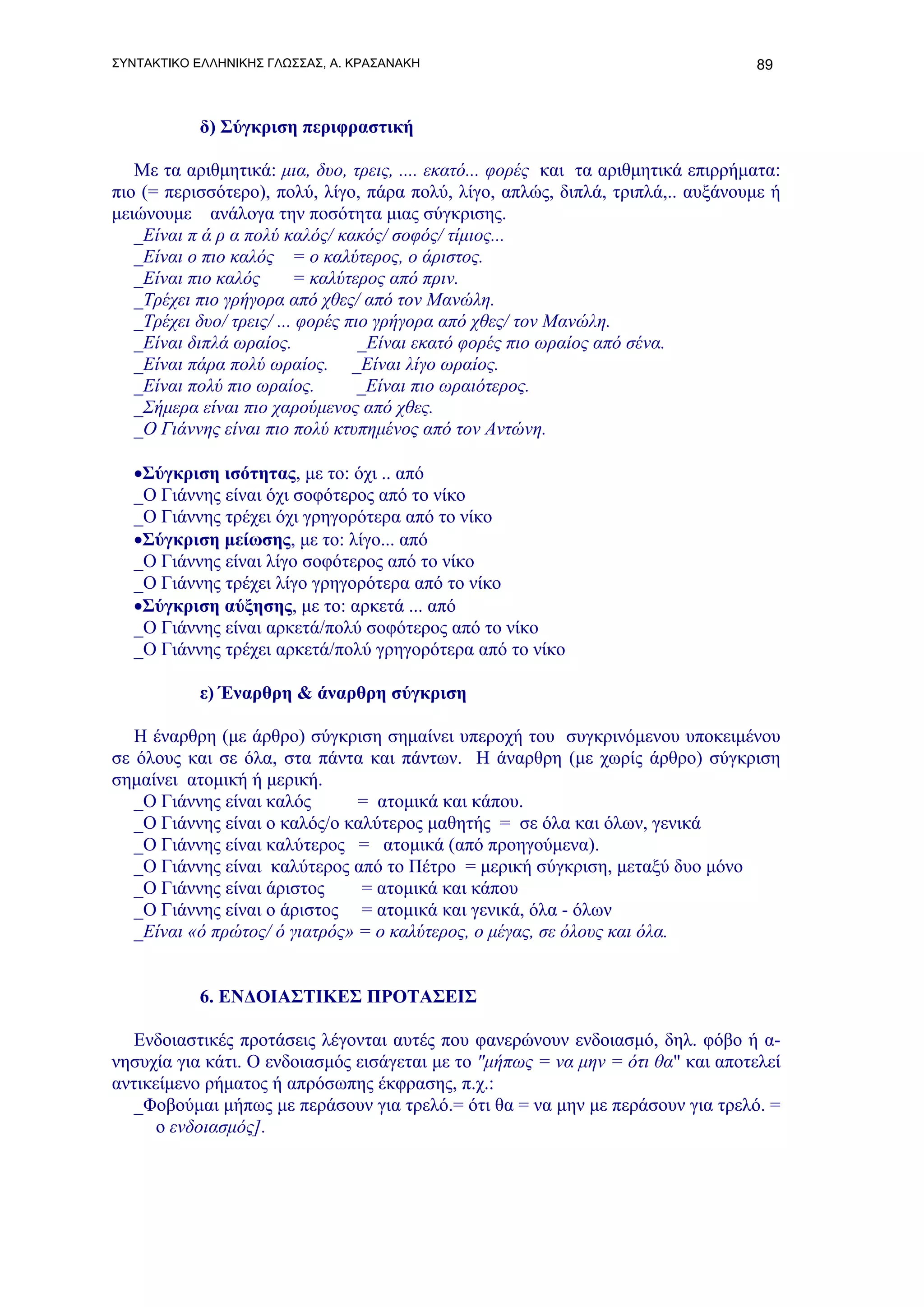 ΣΥΝΤΑΚΤΙΚΟ ΕΛΛΗΝΙΚΗΣ ΓΛΩΣΣΑΣ, Α. ΚΡΑΣΑΝΑΚΗ                                         89



           δ) Σύγκριση περιφραστική

   Με τα αριθμητικά: μια, δυο, τρεις, .... εκατό... φορές και τα αριθμητικά επιρρήματα:
πιο (= περισσότερο), πολύ, λίγο, πάρα πολύ, λίγο, απλώς, διπλά, τριπλά,.. αυξάνουμε ή
μειώνουμε ανάλογα την ποσότητα μιας σύγκρισης.
   _Είναι π ά ρ α πολύ καλός/ κακός/ σοφός/ τίμιος...
   _Είναι ο πιο καλός = ο καλύτερος, ο άριστος.
   _Είναι πιο καλός       = καλύτερος από πριν.
   _Τρέχει πιο γρήγορα από χθες/ από τον Μανώλη.
   _Τρέχει δυο/ τρεις/ ... φορές πιο γρήγορα από χθες/ τον Μανώλη.
   _Είναι διπλά ωραίος.            _Είναι εκατό φορές πιο ωραίος από σένα.
   _Είναι πάρα πολύ ωραίος. _Είναι λίγο ωραίος.
   _Είναι πολύ πιο ωραίος.         _Είναι πιο ωραιότερος.
   _Σήμερα είναι πιο χαρούμενος από χθες.
   _Ο Γιάννης είναι πιο πολύ κτυπημένος από τον Αντώνη.

   •Σύγκριση ισότητας, με το: όχι .. από
   _Ο Γιάννης είναι όχι σοφότερος από το νίκο
   _Ο Γιάννης τρέχει όχι γρηγορότερα από το νίκο
   •Σύγκριση μείωσης, με το: λίγο... από
   _Ο Γιάννης είναι λίγο σοφότερος από το νίκο
   _Ο Γιάννης τρέχει λίγο γρηγορότερα από το νίκο
   •Σύγκριση αύξησης, με το: αρκετά ... από
   _Ο Γιάννης είναι αρκετά/πολύ σοφότερος από το νίκο
   _Ο Γιάννης τρέχει αρκετά/πολύ γρηγορότερα από το νίκο

           ε) Έναρθρη & άναρθρη σύγκριση

   Η έναρθρη (με άρθρο) σύγκριση σημαίνει υπεροχή του συγκρινόμενου υποκειμένου
σε όλους και σε όλα, στα πάντα και πάντων. Η άναρθρη (με χωρίς άρθρο) σύγκριση
σημαίνει ατομική ή μερική.
   _Ο Γιάννης είναι καλός       = ατομικά και κάπου.
   _Ο Γιάννης είναι ο καλός/ο καλύτερος μαθητής = σε όλα και όλων, γενικά
   _Ο Γιάννης είναι καλύτερος = ατομικά (από προηγούμενα).
   _Ο Γιάννης είναι καλύτερος από το Πέτρο = μερική σύγκριση, μεταξύ δυο μόνο
   _Ο Γιάννης είναι άριστος     = ατομικά και κάπου
   _Ο Γιάννης είναι ο άριστος = ατομικά και γενικά, όλα - όλων
   _Είναι «ό πρώτος/ ό γιατρός» = ο καλύτερος, ο μέγας, σε όλους και όλα.


           6. ΕΝΔΟΙΑΣΤΙΚΕΣ ΠΡΟΤΑΣΕΙΣ

   Ενδοιαστικές προτάσεις λέγονται αυτές που φανερώνουν ενδοιασμό, δηλ. φόβο ή α-
νησυχία για κάτι. Ο ενδοιασμός εισάγεται με το "μήπως = να μην = ότι θα" και αποτελεί
αντικείμενο ρήματος ή απρόσωπης έκφρασης, π.χ.:
   _Φοβούμαι μήπως με περάσουν για τρελό.= ότι θα = να μην με περάσουν για τρελό. =
      ο ενδοιασμός].
 