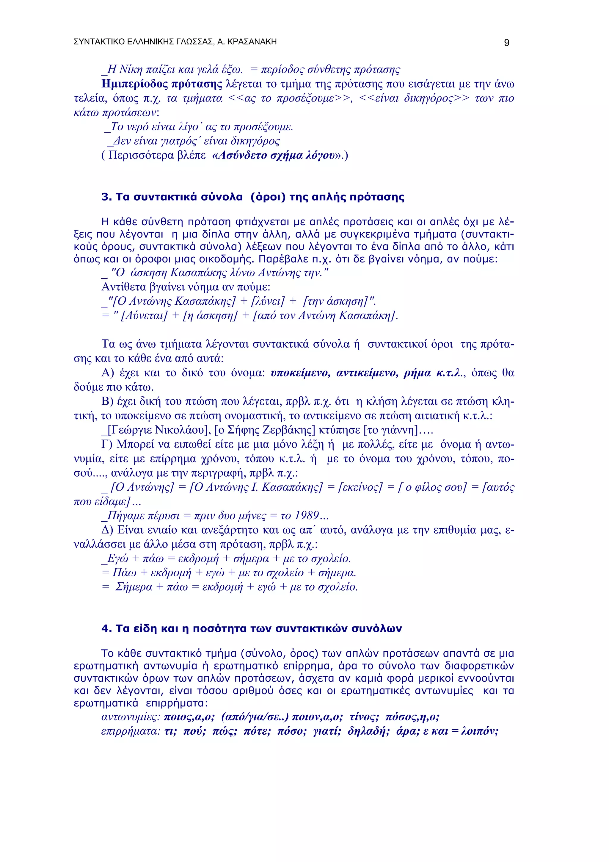 ΣΥΝΤΑΚΤΙΚΟ ΕΛΛΗΝΙΚΗΣ ΓΛΩΣΣΑΣ, Α. ΚΡΑΣΑΝΑΚΗ                                         9

     _Η Νίκη παίζει και γελά έξω. = περίοδος σύνθετης πρότασης
     Ημιπερίοδος πρότασης λέγεται το τμήμα της πρότασης που εισάγεται με την άνω
τελεία, όπως π.χ. τα τμήματα <<ας το προσέξουμε>>, <<είναι δικηγόρος>> των πιο
κάτω προτάσεων:
      _Το νερό είναι λίγο΄ ας το προσέξουμε.
       _Δεν είναι γιατρός΄ είναι δικηγόρος
     ( Περισσότερα βλέπε «Ασύνδετο σχήμα λόγου».)


     3. Τα συντακτικά σύνολα (όροι) της απλής πρότασης

      Η κάθε σύνθετη πρόταση φτιάχνεται με απλές προτάσεις και οι απλές όχι με λέ-
ξεις που λέγονται η μια δίπλα στην άλλη, αλλά με συγκεκριμένα τμήματα (συντακτι-
κούς όρους, συντακτικά σύνολα) λέξεων που λέγονται το ένα δίπλα από το άλλο, κάτι
όπως και οι όροφοι μιας οικοδομής. Παρέβαλε π.χ. ότι δε βγαίνει νόημα, αν πούμε:
     _ "Ο άσκηση Κασαπάκης λύνω Αντώνης την."
     Αντίθετα βγαίνει νόημα αν πούμε:
     _"[Ο Αντώνης Κασαπάκης] + [λύνει] + [την άσκηση]".
     = " [Λύνεται] + [η άσκηση] + [από τον Αντώνη Κασαπάκη].

      Τα ως άνω τμήματα λέγονται συντακτικά σύνολα ή συντακτικοί όροι της πρότα-
σης και το κάθε ένα από αυτά:
      Α) έχει και το δικό του όνομα: υποκείμενο, αντικείμενο, ρήμα κ.τ.λ., όπως θα
δούμε πιο κάτω.
      Β) έχει δική του πτώση που λέγεται, πρβλ π.χ. ότι η κλήση λέγεται σε πτώση κλη-
τική, το υποκείμενο σε πτώση ονομαστική, το αντικείμενο σε πτώση αιτιατική κ.τ.λ.:
      _[Γεώργιε Νικολάου], [ο Σήφης Ζερβάκης] κτύπησε [το γιάννη]….
      Γ) Μπορεί να ειπωθεί είτε με μια μόνο λέξη ή με πολλές, είτε με όνομα ή αντω-
νυμία, είτε με επίρρημα χρόνου, τόπου κ.τ.λ. ή με το όνομα του χρόνου, τόπου, πο-
σού...., ανάλογα με την περιγραφή, πρβλ π.χ.:
      _ [Ο Αντώνης] = [Ο Αντώνης Ι. Κασαπάκης] = [εκείνος] = [ ο φίλος σου] = [αυτός
που είδαμε]…
      _Πήγαμε πέρυσι = πριν δυο μήνες = το 1989…
      Δ) Είναι ενιαίο και ανεξάρτητο και ως απ΄ αυτό, ανάλογα με την επιθυμία μας, ε-
ναλλάσσει με άλλο μέσα στη πρόταση, πρβλ π.χ.:
      _Εγώ + πάω = εκδρομή + σήμερα + με το σχολείο.
      = Πάω + εκδρομή + εγώ + με το σχολείο + σήμερα.
      = Σήμερα + πάω = εκδρομή + εγώ + με το σχολείο.


     4. Τα είδη και η ποσότητα των συντακτικών συνόλων

     Το κάθε συντακτικό τμήμα (σύνολο, όρος) των απλών προτάσεων απαντά σε μια
ερωτηματική αντωνυμία ή ερωτηματικό επίρρημα, άρα το σύνολο των διαφορετικών
συντακτικών όρων των απλών προτάσεων, άσχετα αν καμιά φορά μερικοί εννοούνται
και δεν λέγονται, είναι τόσου αριθμού όσες και οι ερωτηματικές αντωνυμίες και τα
ερωτηματικά επιρρήματα:
     αντωνυμίες: ποιος,α,ο; (από/για/σε..) ποιον,α,ο; τίνος; πόσος,η,ο;
     επιρρήματα: τι; πού; πώς; πότε; πόσο; γιατί; δηλαδή; άρα; ε και = λοιπόν;
 