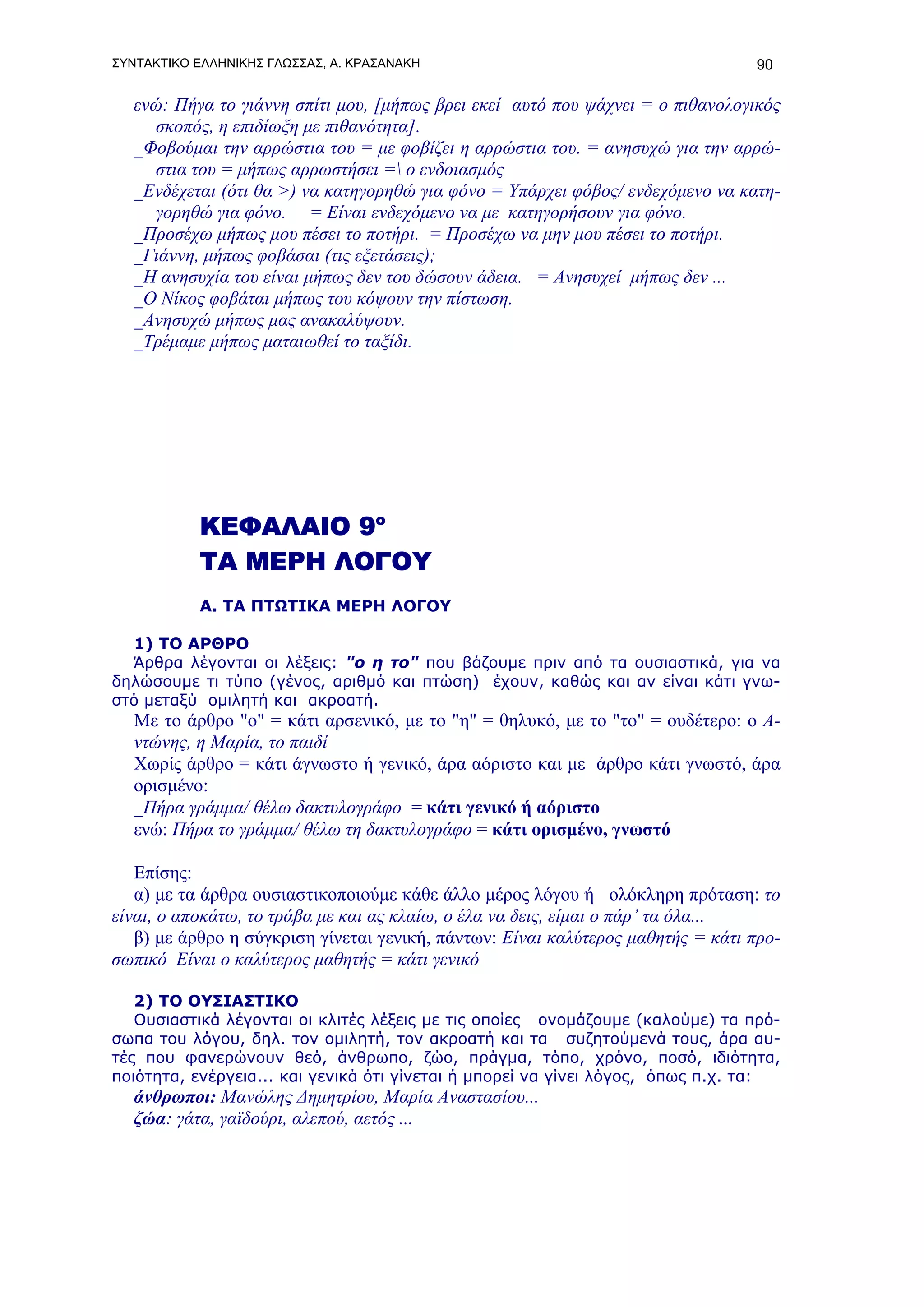 ΣΥΝΤΑΚΤΙΚΟ ΕΛΛΗΝΙΚΗΣ ΓΛΩΣΣΑΣ, Α. ΚΡΑΣΑΝΑΚΗ                                       90

   ενώ: Πήγα το γιάννη σπίτι μου, [μήπως βρει εκεί αυτό που ψάχνει = ο πιθανολογικός
     σκοπός, η επιδίωξη με πιθανότητα].
   _Φοβούμαι την αρρώστια του = με φοβίζει η αρρώστια του. = ανησυχώ για την αρρώ-
     στια του = μήπως αρρωστήσει = ο ενδοιασμός
   _Ενδέχεται (ότι θα >) να κατηγορηθώ για φόνο = Υπάρχει φόβος/ ενδεχόμενο να κατη-
     γορηθώ για φόνο. = Είναι ενδεχόμενο να με κατηγορήσουν για φόνο.
   _Προσέχω μήπως μου πέσει το ποτήρι. = Προσέχω να μην μου πέσει το ποτήρι.
   _Γιάννη, μήπως φοβάσαι (τις εξετάσεις);
   _Η ανησυχία του είναι μήπως δεν του δώσουν άδεια. = Ανησυχεί μήπως δεν ...
   _Ο Νίκος φοβάται μήπως του κόψουν την πίστωση.
   _Ανησυχώ μήπως μας ανακαλύψουν.
   _Τρέμαμε μήπως ματαιωθεί το ταξίδι.




           ΚΕΦΑΛΑΙΟ 9ο
           ΤΑ ΜΕΡΗ ΛΟΓΟΥ
           Α. ΤΑ ΠΤΩΤΙΚΑ ΜΕΡΗ ΛΟΓΟΥ

  1) ΤΟ ΑΡΘΡΟ
  Άρθρα λέγονται οι λέξεις: "ο η το" που βάζουμε πριν από τα ουσιαστικά, για να
δηλώσουμε τι τύπο (γένος, αριθμό και πτώση) έχουν, καθώς και αν είναι κάτι γνω-
στό μεταξύ ομιλητή και ακροατή.
   Με το άρθρο "ο" = κάτι αρσενικό, με το "η" = θηλυκό, με το "το" = ουδέτερο: ο Α-
   ντώνης, η Μαρία, το παιδί
   Χωρίς άρθρο = κάτι άγνωστο ή γενικό, άρα αόριστο και με άρθρο κάτι γνωστό, άρα
   ορισμένο:
   _Πήρα γράμμα/ θέλω δακτυλογράφο = κάτι γενικό ή αόριστο
   ενώ: Πήρα το γράμμα/ θέλω τη δακτυλογράφο = κάτι ορισμένο, γνωστό

   Επίσης:
   α) με τα άρθρα ουσιαστικοποιούμε κάθε άλλο μέρος λόγου ή ολόκληρη πρόταση: το
είναι, ο αποκάτω, το τράβα με και ας κλαίω, ο έλα να δεις, είμαι ο πάρ’ τα όλα...
   β) με άρθρο η σύγκριση γίνεται γενική, πάντων: Είναι καλύτερος μαθητής = κάτι προ-
σωπικό Είναι ο καλύτερος μαθητής = κάτι γενικό

   2) ΤΟ ΟΥΣΙΑΣΤΙΚΟ
   Ουσιαστικά λέγονται οι κλιτές λέξεις με τις οποίες ονομάζουμε (καλούμε) τα πρό-
σωπα του λόγου, δηλ. τον ομιλητή, τον ακροατή και τα συζητούμενά τους, άρα αυ-
τές που φανερώνουν θεό, άνθρωπο, ζώο, πράγμα, τόπο, χρόνο, ποσό, ιδιότητα,
ποιότητα, ενέργεια... και γενικά ότι γίνεται ή μπορεί να γίνει λόγος, όπως π.χ. τα:
   άνθρωποι: Μανώλης Δημητρίου, Μαρία Αναστασίου...
   ζώα: γάτα, γαϊδούρι, αλεπού, αετός ...
 