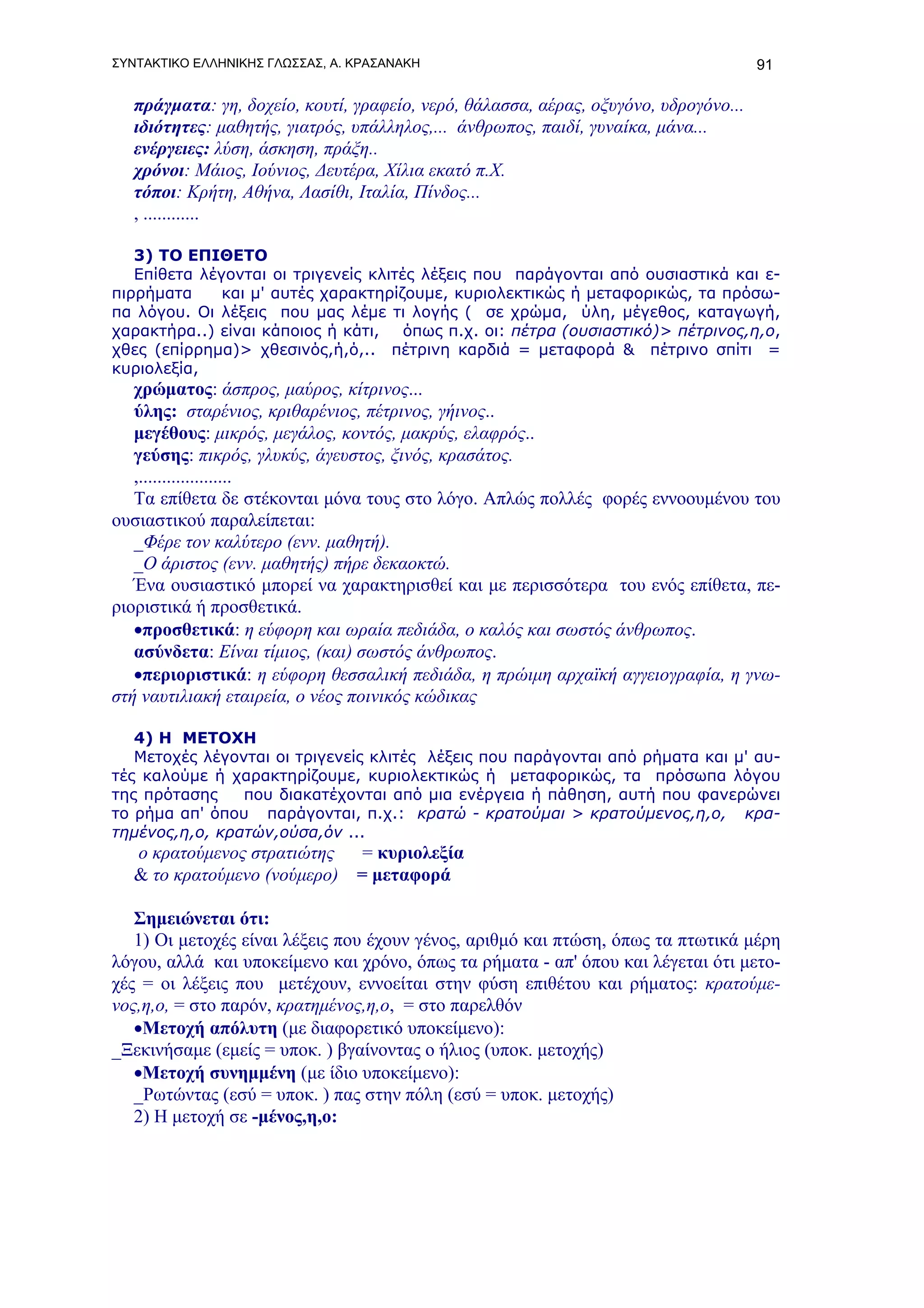 ΣΥΝΤΑΚΤΙΚΟ ΕΛΛΗΝΙΚΗΣ ΓΛΩΣΣΑΣ, Α. ΚΡΑΣΑΝΑΚΗ                                            91

   πράγματα: γη, δοχείο, κουτί, γραφείο, νερό, θάλασσα, αέρας, οξυγόνο, υδρογόνο...
   ιδιότητες: μαθητής, γιατρός, υπάλληλος,... άνθρωπος, παιδί, γυναίκα, μάνα...
   ενέργειες: λύση, άσκηση, πράξη..
   χρόνοι: Μάιος, Ιούνιος, Δευτέρα, Χίλια εκατό π.Χ.
   τόποι: Κρήτη, Αθήνα, Λασίθι, Ιταλία, Πίνδος...
   , ............

   3) ΤΟ ΕΠΙΘΕΤΟ
   Επίθετα λέγονται οι τριγενείς κλιτές λέξεις που παράγονται από ουσιαστικά και ε-
πιρρήματα     και μ' αυτές χαρακτηρίζουμε, κυριολεκτικώς ή μεταφορικώς, τα πρόσω-
πα λόγου. Οι λέξεις που μας λέμε τι λογής ( σε χρώμα, ύλη, μέγεθος, καταγωγή,
χαρακτήρα..) είναι κάποιος ή κάτι,    όπως π.χ. οι: πέτρα (ουσιαστικό)> πέτρινος,η,ο,
χθες (επίρρημα)> χθεσινός,ή,ό,.. πέτρινη καρδιά = μεταφορά & πέτρινο σπίτι =
κυριολεξία,
   χρώματος: άσπρος, μαύρος, κίτρινος...
   ύλης: σταρένιος, κριθαρένιος, πέτρινος, γήινος..
   μεγέθους: μικρός, μεγάλος, κοντός, μακρύς, ελαφρός..
   γεύσης: πικρός, γλυκύς, άγευστος, ξινός, κρασάτος.
   ,....................
   Τα επίθετα δε στέκονται μόνα τους στο λόγο. Απλώς πολλές φορές εννοουμένου του
ουσιαστικού παραλείπεται:
   _Φέρε τον καλύτερο (ενν. μαθητή).
   _Ο άριστος (ενν. μαθητής) πήρε δεκαοκτώ.
   Ένα ουσιαστικό μπορεί να χαρακτηρισθεί και με περισσότερα του ενός επίθετα, πε-
ριοριστικά ή προσθετικά.
   •προσθετικά: η εύφορη και ωραία πεδιάδα, ο καλός και σωστός άνθρωπος.
   ασύνδετα: Είναι τίμιος, (και) σωστός άνθρωπος.
   •περιοριστικά: η εύφορη θεσσαλική πεδιάδα, η πρώιμη αρχαϊκή αγγειογραφία, η γνω-
στή ναυτιλιακή εταιρεία, ο νέος ποινικός κώδικας

   4) Η ΜΕΤΟΧΗ
   Μετοχές λέγονται οι τριγενείς κλιτές λέξεις που παράγονται από ρήματα και μ' αυ-
τές καλούμε ή χαρακτηρίζουμε, κυριολεκτικώς ή μεταφορικώς, τα πρόσωπα λόγου
της πρότασης    που διακατέχονται από μια ενέργεια ή πάθηση, αυτή που φανερώνει
το ρήμα απ' όπου παράγονται, π.χ.: κρατώ - κρατούμαι > κρατούμενος,η,ο, κρα-
τημένος,η,ο, κρατών,ούσα,όν ...
   ο κρατούμενος στρατιώτης   = κυριολεξία
   & το κρατούμενο (νούμερο) = μεταφορά

   Σημειώνεται ότι:
   1) Οι μετοχές είναι λέξεις που έχουν γένος, αριθμό και πτώση, όπως τα πτωτικά μέρη
λόγου, αλλά και υποκείμενο και χρόνο, όπως τα ρήματα - απ' όπου και λέγεται ότι μετο-
χές = οι λέξεις που μετέχουν, εννοείται στην φύση επιθέτου και ρήματος: κρατούμε-
νος,η,ο, = στο παρόν, κρατημένος,η,ο, = στο παρελθόν
   •Μετοχή απόλυτη (με διαφορετικό υποκείμενο):
_Ξεκινήσαμε (εμείς = υποκ. ) βγαίνοντας ο ήλιος (υποκ. μετοχής)
   •Μετοχή συνημμένη (με ίδιο υποκείμενο):
   _Ρωτώντας (εσύ = υποκ. ) πας στην πόλη (εσύ = υποκ. μετοχής)
   2) Η μετοχή σε -μένος,η,ο:
 