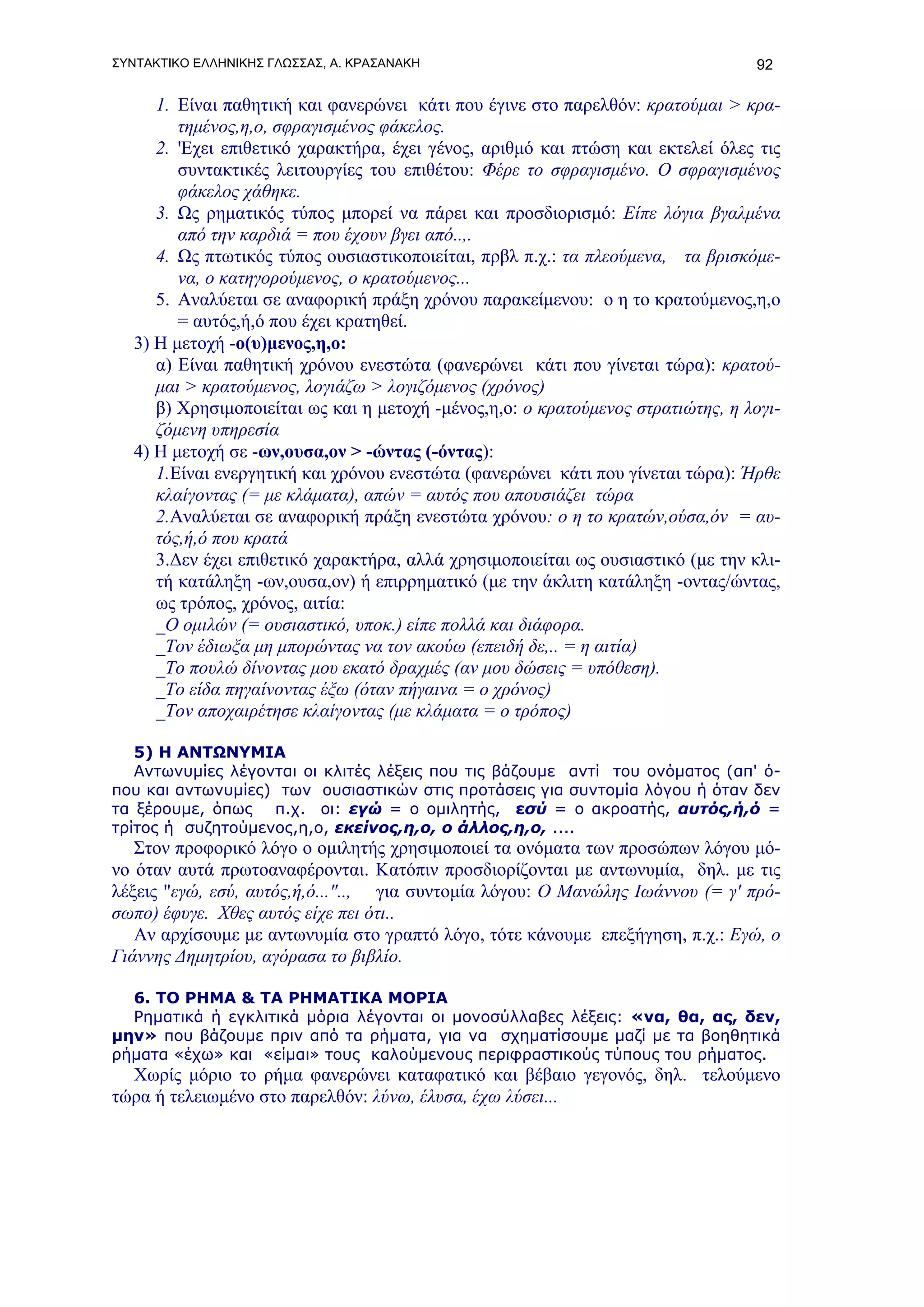 ΣΥΝΤΑΚΤΙΚΟ ΕΛΛΗΝΙΚΗΣ ΓΛΩΣΣΑΣ, Α. ΚΡΑΣΑΝΑΚΗ                                        92

      1. Είναι παθητική και φανερώνει κάτι που έγινε στο παρελθόν: κρατούμαι > κρα-
         τημένος,η,ο, σφραγισμένος φάκελος.
      2. 'Εχει επιθετικό χαρακτήρα, έχει γένος, αριθμό και πτώση και εκτελεί όλες τις
         συντακτικές λειτουργίες του επιθέτου: Φέρε το σφραγισμένο. Ο σφραγισμένος
         φάκελος χάθηκε.
      3. Ως ρηματικός τύπος μπορεί να πάρει και προσδιορισμό: Είπε λόγια βγαλμένα
         από την καρδιά = που έχουν βγει από..,.
      4. Ως πτωτικός τύπος ουσιαστικοποιείται, πρβλ π.χ.: τα πλεούμενα, τα βρισκόμε-
         να, ο κατηγορούμενος, ο κρατούμενος...
      5. Αναλύεται σε αναφορική πράξη χρόνου παρακείμενου: ο η το κρατούμενος,η,ο
         = αυτός,ή,ό που έχει κρατηθεί.
   3) Η μετοχή -ο(υ)μενος,η,ο:
      α) Είναι παθητική χρόνου ενεστώτα (φανερώνει κάτι που γίνεται τώρα): κρατού-
      μαι > κρατούμενος, λογιάζω > λογιζόμενος (χρόνος)
      β) Χρησιμοποιείται ως και η μετοχή -μένος,η,ο: ο κρατούμενος στρατιώτης, η λογι-
      ζόμενη υπηρεσία
   4) Η μετοχή σε -ων,ουσα,ον > -ώντας (-όντας):
      1.Είναι ενεργητική και χρόνου ενεστώτα (φανερώνει κάτι που γίνεται τώρα): Ήρθε
      κλαίγοντας (= με κλάματα), απών = αυτός που απουσιάζει τώρα
      2.Αναλύεται σε αναφορική πράξη ενεστώτα χρόνου: ο η το κρατών,ούσα,όν = αυ-
      τός,ή,ό που κρατά
      3.Δεν έχει επιθετικό χαρακτήρα, αλλά χρησιμοποιείται ως ουσιαστικό (με την κλι-
      τή κατάληξη -ων,ουσα,ον) ή επιρρηματικό (με την άκλιτη κατάληξη -οντας/ώντας,
      ως τρόπος, χρόνος, αιτία:
      _Ο ομιλών (= ουσιαστικό, υποκ.) είπε πολλά και διάφορα.
      _Τον έδιωξα μη μπορώντας να τον ακούω (επειδή δε,.. = η αιτία)
      _Το πουλώ δίνοντας μου εκατό δραχμές (αν μου δώσεις = υπόθεση).
      _Το είδα πηγαίνοντας έξω (όταν πήγαινα = ο χρόνος)
      _Τον αποχαιρέτησε κλαίγοντας (με κλάματα = ο τρόπος)

   5) Η ΑΝΤΩΝΥΜΙΑ
   Αντωνυμίες λέγονται οι κλιτές λέξεις που τις βάζουμε αντί του ονόματος (απ' ό-
που και αντωνυμίες) των ουσιαστικών στις προτάσεις για συντομία λόγου ή όταν δεν
τα ξέρουμε, όπως π.χ. οι: εγώ = ο ομιλητής, εσύ = ο ακροατής, αυτός,ή,ό =
τρίτος ή συζητούμενος,η,ο, εκείνος,η,ο, ο άλλος,η,ο, ....
   Στον προφορικό λόγο ο ομιλητής χρησιμοποιεί τα ονόματα των προσώπων λόγου μό-
νο όταν αυτά πρωτοαναφέρονται. Κατόπιν προσδιορίζονται με αντωνυμία, δηλ. με τις
λέξεις "εγώ, εσύ, αυτός,ή,ό...".., για συντομία λόγου: Ο Μανώλης Ιωάννου (= γ' πρό-
σωπο) έφυγε. Χθες αυτός είχε πει ότι..
   Αν αρχίσουμε με αντωνυμία στο γραπτό λόγο, τότε κάνουμε επεξήγηση, π.χ.: Εγώ, ο
Γιάννης Δημητρίου, αγόρασα το βιβλίο.

  6. ΤΟ ΡΗΜΑ & ΤΑ ΡΗΜΑΤΙΚΑ ΜΟΡΙΑ
  Ρηματικά ή εγκλιτικά μόρια λέγονται οι μονοσύλλαβες λέξεις: «να, θα, ας, δεν,
μην» που βάζουμε πριν από τα ρήματα, για να σχηματίσουμε μαζί με τα βοηθητικά
ρήματα «έχω» και «είμαι» τους καλούμενους περιφραστικούς τύπους του ρήματος.
  Xωρίς μόριο το ρήμα φανερώνει καταφατικό και βέβαιο γεγονός, δηλ. τελούμενο
τώρα ή τελειωμένο στο παρελθόν: λύνω, έλυσα, έχω λύσει...
 