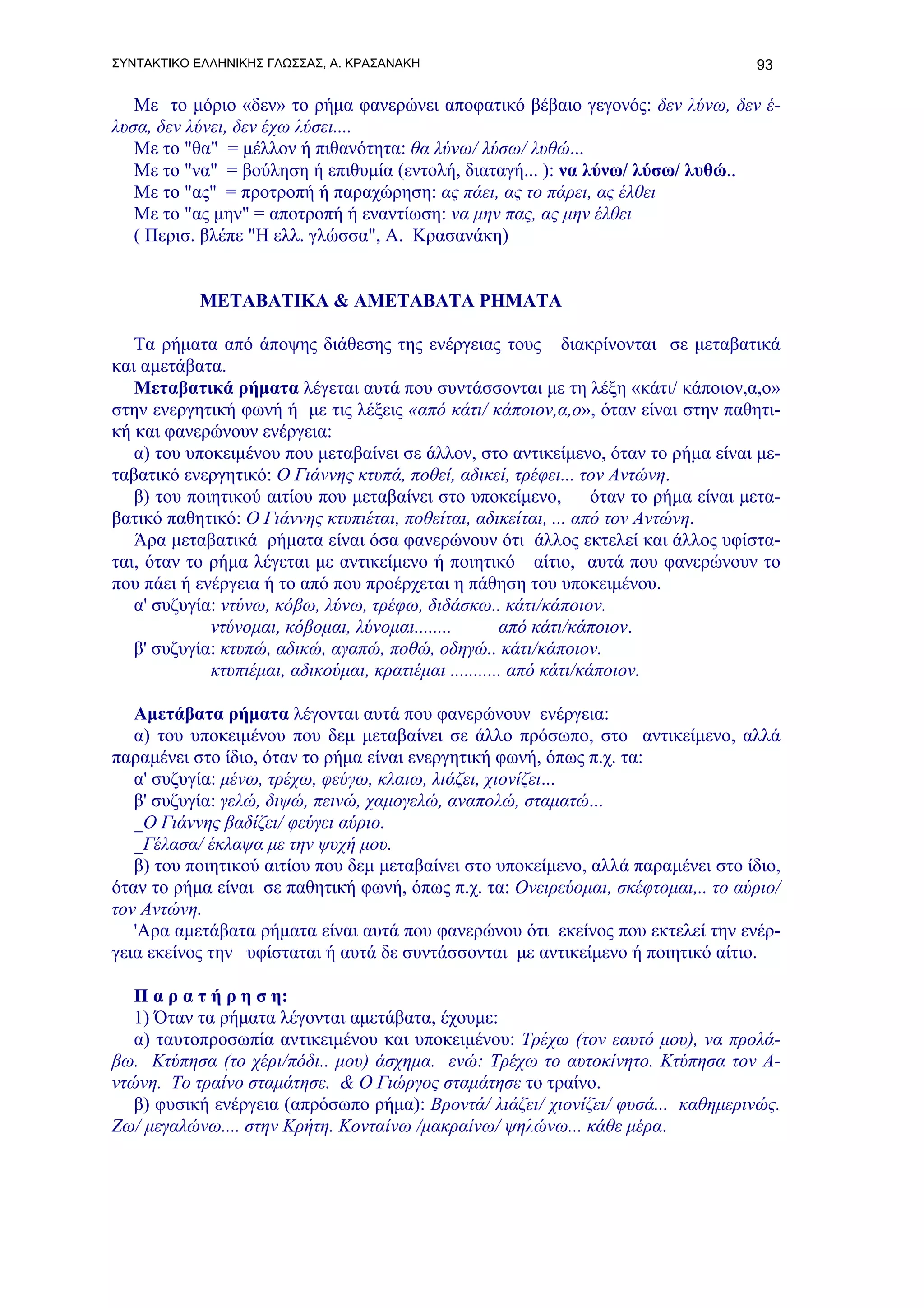 ΣΥΝΤΑΚΤΙΚΟ ΕΛΛΗΝΙΚΗΣ ΓΛΩΣΣΑΣ, Α. ΚΡΑΣΑΝΑΚΗ                                              93

   Με το μόριο «δεν» το ρήμα φανερώνει αποφατικό βέβαιο γεγονός: δεν λύνω, δεν έ-
λυσα, δεν λύνει, δεν έχω λύσει....
   Με το "θα" = μέλλον ή πιθανότητα: θα λύνω/ λύσω/ λυθώ...
   Με το "να" = βούληση ή επιθυμία (εντολή, διαταγή... ): να λύνω/ λύσω/ λυθώ..
   Με το "ας" = προτροπή ή παραχώρηση: ας πάει, ας το πάρει, ας έλθει
   Με το "ας μην" = αποτροπή ή εναντίωση: να μην πας, ας μην έλθει
   ( Περισ. βλέπε "Η ελλ. γλώσσα", Α. Κρασανάκη)


            ΜΕΤΑΒΑΤΙΚΑ & ΑΜΕΤΑΒΑΤΑ ΡΗΜΑΤΑ

   Τα ρήματα από άποψης διάθεσης της ενέργειας τους διακρίνονται σε μεταβατικά
και αμετάβατα.
   Μεταβατικά ρήματα λέγεται αυτά που συντάσσονται με τη λέξη «κάτι/ κάποιον,α,ο»
στην ενεργητική φωνή ή με τις λέξεις «από κάτι/ κάποιον,α,ο», όταν είναι στην παθητι-
κή και φανερώνουν ενέργεια:
   α) του υποκειμένου που μεταβαίνει σε άλλον, στο αντικείμενο, όταν το ρήμα είναι με-
ταβατικό ενεργητικό: Ο Γιάννης κτυπά, ποθεί, αδικεί, τρέφει... τον Αντώνη.
   β) του ποιητικού αιτίου που μεταβαίνει στο υποκείμενο,           όταν το ρήμα είναι μετα-
βατικό παθητικό: Ο Γιάννης κτυπιέται, ποθείται, αδικείται, ... από τον Αντώνη.
   Άρα μεταβατικά ρήματα είναι όσα φανερώνουν ότι άλλος εκτελεί και άλλος υφίστα-
ται, όταν το ρήμα λέγεται με αντικείμενο ή ποιητικό αίτιο, αυτά που φανερώνουν το
που πάει ή ενέργεια ή το από που προέρχεται η πάθηση του υποκειμένου.
   α' συζυγία: ντύνω, κόβω, λύνω, τρέφω, διδάσκω.. κάτι/κάποιον.
             ντύνομαι, κόβομαι, λύνομαι........        από κάτι/κάποιον.
   β' συζυγία: κτυπώ, αδικώ, αγαπώ, ποθώ, οδηγώ.. κάτι/κάποιον.
             κτυπιέμαι, αδικούμαι, κρατιέμαι ........... από κάτι/κάποιον.

   Αμετάβατα ρήματα λέγονται αυτά που φανερώνουν ενέργεια:
   α) του υποκειμένου που δεμ μεταβαίνει σε άλλο πρόσωπο, στο αντικείμενο, αλλά
παραμένει στο ίδιο, όταν το ρήμα είναι ενεργητική φωνή, όπως π.χ. τα:
   α' συζυγία: μένω, τρέχω, φεύγω, κλαιω, λιάζει, χιονίζει...
   β' συζυγία: γελώ, διψώ, πεινώ, χαμογελώ, αναπολώ, σταματώ...
   _Ο Γιάννης βαδίζει/ φεύγει αύριο.
   _Γέλασα/ έκλαψα με την ψυχή μου.
   β) του ποιητικού αιτίου που δεμ μεταβαίνει στο υποκείμενο, αλλά παραμένει στο ίδιο,
όταν το ρήμα είναι σε παθητική φωνή, όπως π.χ. τα: Ονειρεύομαι, σκέφτομαι,.. το αύριο/
τον Αντώνη.
   'Αρα αμετάβατα ρήματα είναι αυτά που φανερώνου ότι εκείνος που εκτελεί την ενέρ-
γεια εκείνος την υφίσταται ή αυτά δε συντάσσονται με αντικείμενο ή ποιητικό αίτιο.

   Π α ρ α τ ή ρ η σ η:
   1) Όταν τα ρήματα λέγονται αμετάβατα, έχουμε:
   α) ταυτοπροσωπία αντικειμένου και υποκειμένου: Τρέχω (τον εαυτό μου), να προλά-
βω. Κτύπησα (το χέρι/πόδι.. μου) άσχημα. ενώ: Τρέχω το αυτοκίνητο. Κτύπησα τον Α-
ντώνη. Το τραίνο σταμάτησε. & Ο Γιώργος σταμάτησε το τραίνο.
   β) φυσική ενέργεια (απρόσωπο ρήμα): Βροντά/ λιάζει/ χιονίζει/ φυσά... καθημερινώς.
Ζω/ μεγαλώνω.... στην Κρήτη. Κονταίνω /μακραίνω/ ψηλώνω... κάθε μέρα.
 