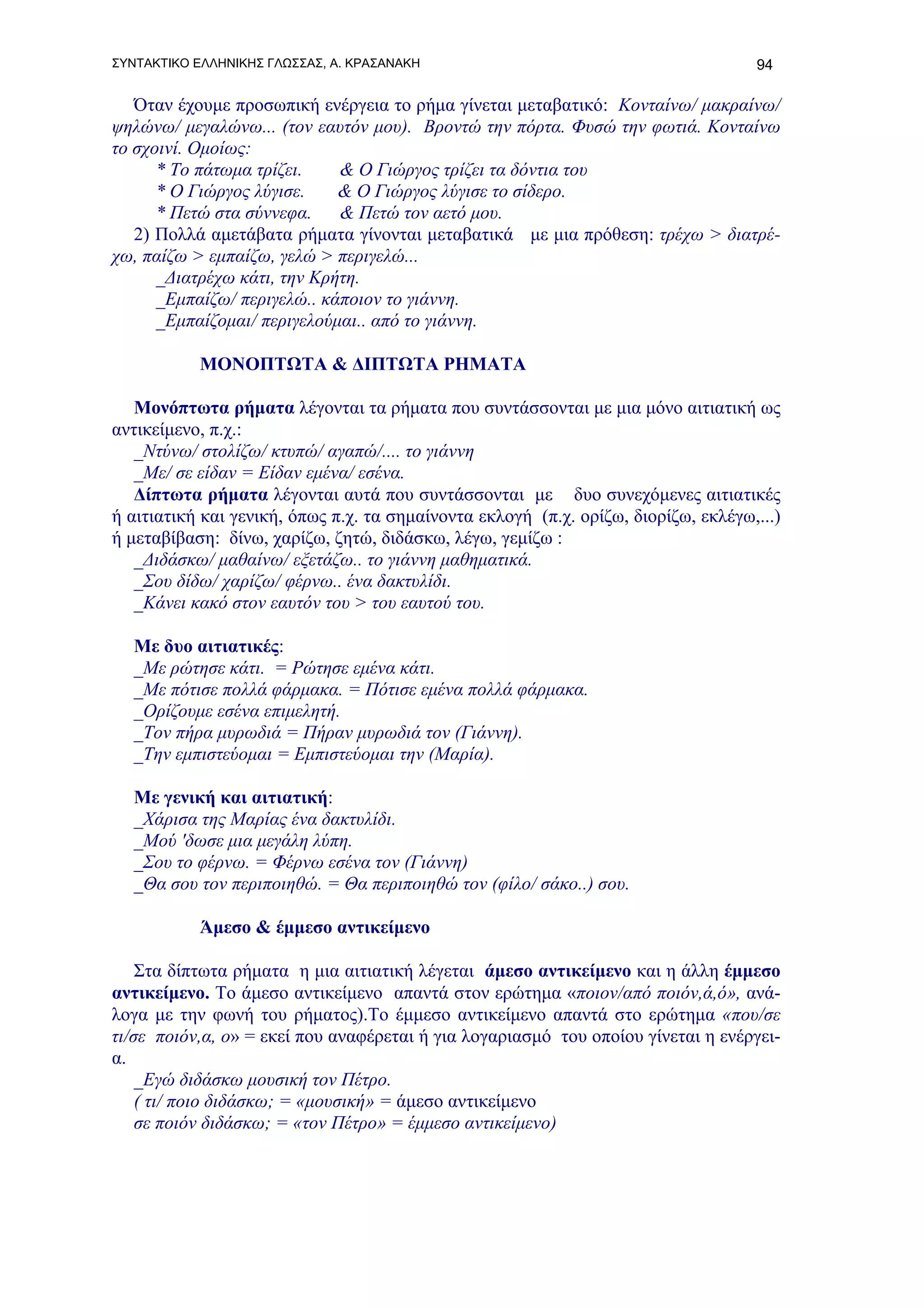 ΣΥΝΤΑΚΤΙΚΟ ΕΛΛΗΝΙΚΗΣ ΓΛΩΣΣΑΣ, Α. ΚΡΑΣΑΝΑΚΗ                                          94

   Όταν έχουμε προσωπική ενέργεια το ρήμα γίνεται μεταβατικό: Κονταίνω/ μακραίνω/
ψηλώνω/ μεγαλώνω... (τον εαυτόν μου). Βροντώ την πόρτα. Φυσώ την φωτιά. Κονταίνω
το σχοινί. Ομοίως:
      * Το πάτωμα τρίζει.    & Ο Γιώργος τρίζει τα δόντια του
      * Ο Γιώργος λύγισε.    & Ο Γιώργος λύγισε το σίδερο.
      * Πετώ στα σύννεφα.    & Πετώ τον αετό μου.
   2) Πολλά αμετάβατα ρήματα γίνονται μεταβατικά με μια πρόθεση: τρέχω > διατρέ-
χω, παίζω > εμπαίζω, γελώ > περιγελώ...
      _Διατρέχω κάτι, την Κρήτη.
      _Εμπαίζω/ περιγελώ.. κάποιον το γιάννη.
      _Εμπαίζομαι/ περιγελούμαι.. από το γιάννη.

           ΜΟΝΟΠΤΩΤΑ & ΔΙΠΤΩΤΑ ΡΗΜΑΤΑ

   Μονόπτωτα ρήματα λέγονται τα ρήματα που συντάσσονται με μια μόνο αιτιατική ως
αντικείμενο, π.χ.:
   _Ντύνω/ στολίζω/ κτυπώ/ αγαπώ/.... το γιάννη
   _Με/ σε είδαν = Είδαν εμένα/ εσένα.
   Δίπτωτα ρήματα λέγονται αυτά που συντάσσονται με δυο συνεχόμενες αιτιατικές
ή αιτιατική και γενική, όπως π.χ. τα σημαίνοντα εκλογή (π.χ. ορίζω, διορίζω, εκλέγω,...)
ή μεταβίβαση: δίνω, χαρίζω, ζητώ, διδάσκω, λέγω, γεμίζω :
   _Διδάσκω/ μαθαίνω/ εξετάζω.. το γιάννη μαθηματικά.
   _Σου δίδω/ χαρίζω/ φέρνω.. ένα δακτυλίδι.
   _Κάνει κακό στον εαυτόν του > του εαυτού του.

   Με δυο αιτιατικές:
   _Με ρώτησε κάτι. = Ρώτησε εμένα κάτι.
   _Με πότισε πολλά φάρμακα. = Πότισε εμένα πολλά φάρμακα.
   _Ορίζουμε εσένα επιμελητή.
   _Τον πήρα μυρωδιά = Πήραν μυρωδιά τον (Γιάννη).
   _Την εμπιστεύομαι = Εμπιστεύομαι την (Μαρία).

   Με γενική και αιτιατική:
   _Χάρισα της Μαρίας ένα δακτυλίδι.
   _Μού 'δωσε μια μεγάλη λύπη.
   _Σου το φέρνω. = Φέρνω εσένα τον (Γιάννη)
   _Θα σου τον περιποιηθώ. = Θα περιποιηθώ τον (φίλο/ σάκο..) σου.

           Άμεσο & έμμεσο αντικείμενο

    Στα δίπτωτα ρήματα η μια αιτιατική λέγεται άμεσο αντικείμενο και η άλλη έμμεσο
αντικείμενο. Το άμεσο αντικείμενο απαντά στον ερώτημα «ποιον/από ποιόν,ά,ό», ανά-
λογα με την φωνή του ρήματος).Το έμμεσο αντικείμενο απαντά στο ερώτημα «που/σε
τι/σε ποιόν,α, ο» = εκεί που αναφέρεται ή για λογαριασμό του οποίου γίνεται η ενέργει-
α.
    _Εγώ διδάσκω μουσική τον Πέτρο.
    ( τι/ ποιο διδάσκω; = «μουσική» = άμεσο αντικείμενο
    σε ποιόν διδάσκω; = «τον Πέτρο» = έμμεσο αντικείμενο)
 
