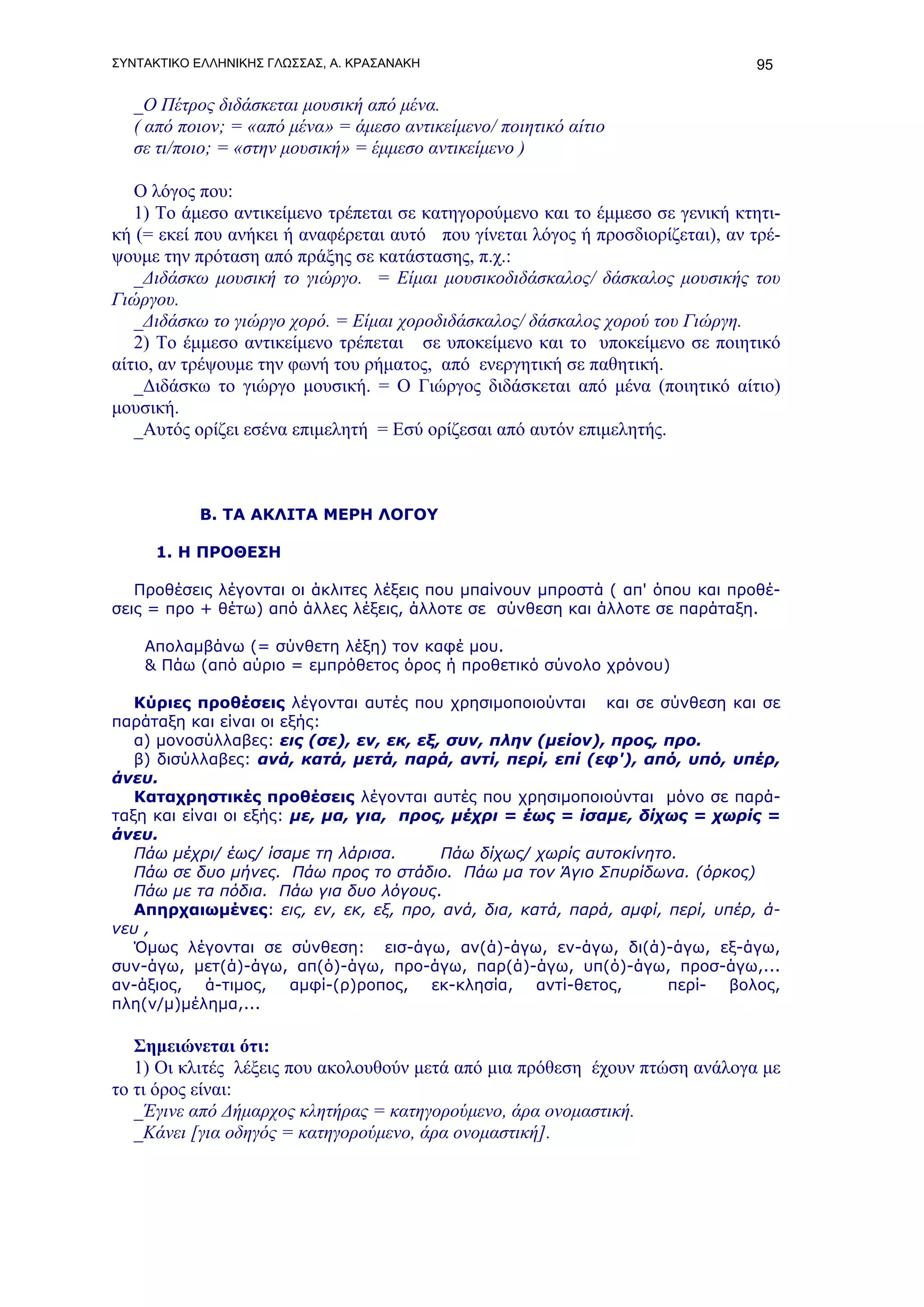 ΣΥΝΤΑΚΤΙΚΟ ΕΛΛΗΝΙΚΗΣ ΓΛΩΣΣΑΣ, Α. ΚΡΑΣΑΝΑΚΗ                                       95

   _Ο Πέτρος διδάσκεται μουσική από μένα.
   ( από ποιον; = «από μένα» = άμεσο αντικείμενο/ ποιητικό αίτιο
   σε τι/ποιο; = «στην μουσική» = έμμεσο αντικείμενο )

   Ο λόγος που:
   1) Το άμεσο αντικείμενο τρέπεται σε κατηγορούμενο και το έμμεσο σε γενική κτητι-
κή (= εκεί που ανήκει ή αναφέρεται αυτό που γίνεται λόγος ή προσδιορίζεται), αν τρέ-
ψουμε την πρόταση από πράξης σε κατάστασης, π.χ.:
   _Διδάσκω μουσική το γιώργο. = Είμαι μουσικοδιδάσκαλος/ δάσκαλος μουσικής του
Γιώργου.
   _Διδάσκω το γιώργο χορό. = Είμαι χοροδιδάσκαλος/ δάσκαλος χορού του Γιώργη.
   2) Το έμμεσο αντικείμενο τρέπεται σε υποκείμενο και το υποκείμενο σε ποιητικό
αίτιο, αν τρέψουμε την φωνή του ρήματος, από ενεργητική σε παθητική.
   _Διδάσκω το γιώργο μουσική. = Ο Γιώργος διδάσκεται από μένα (ποιητικό αίτιο)
μουσική.
   _Αυτός ορίζει εσένα επιμελητή = Εσύ ορίζεσαι από αυτόν επιμελητής.



           Β. ΤΑ ΑΚΛΙΤΑ ΜΕΡΗ ΛΟΓΟΥ

      1. Η ΠΡΟΘΕΣΗ

   Προθέσεις λέγονται οι άκλιτες λέξεις που μπαίνουν μπροστά ( απ' όπου και προθέ-
σεις = προ + θέτω) από άλλες λέξεις, άλλοτε σε σύνθεση και άλλοτε σε παράταξη.

    Απολαμβάνω (= σύνθετη λέξη) τον καφέ μου.
    & Πάω (από αύριο = εμπρόθετος όρος ή προθετικό σύνολο χρόνου)

   Κύριες προθέσεις λέγονται αυτές που χρησιμοποιούνται και σε σύνθεση και σε
παράταξη και είναι οι εξής:
   α) μονοσύλλαβες: εις (σε), εν, εκ, εξ, συν, πλην (μείον), προς, προ.
   β) δισύλλαβες: ανά, κατά, μετά, παρά, αντί, περί, επί (εφ'), από, υπό, υπέρ,
άνευ.
   Καταχρηστικές προθέσεις λέγονται αυτές που χρησιμοποιούνται μόνο σε παρά-
ταξη και είναι οι εξής: με, μα, για, προς, μέχρι = έως = ίσαμε, δίχως = χωρίς =
άνευ.
   Πάω μέχρι/ έως/ ίσαμε τη λάρισα.      Πάω δίχως/ χωρίς αυτοκίνητο.
   Πάω σε δυο μήνες. Πάω προς το στάδιο. Πάω μα τον Άγιο Σπυρίδωνα. (όρκος)
   Πάω με τα πόδια. Πάω για δυο λόγους.
   Απηρχαιωμένες: εις, εν, εκ, εξ, προ, ανά, δια, κατά, παρά, αμφί, περί, υπέρ, ά-
νευ ,
   Όμως λέγονται σε σύνθεση: εισ-άγω, αν(ά)-άγω, εν-άγω, δι(ά)-άγω, εξ-άγω,
συν-άγω, μετ(ά)-άγω, απ(ό)-άγω, προ-άγω, παρ(ά)-άγω, υπ(ό)-άγω, προσ-άγω,...
αν-άξιος, ά-τιμος, αμφί-(ρ)ροπος, εκ-κλησία, αντί-θετος,            περί- βολος,
πλη(ν/μ)μέλημα,...

   Σημειώνεται ότι:
   1) Οι κλιτές λέξεις που ακολουθούν μετά από μια πρόθεση έχουν πτώση ανάλογα με
το τι όρος είναι:
   _Έγινε από Δήμαρχος κλητήρας = κατηγορούμενο, άρα ονομαστική.
   _Κάνει [για οδηγός = κατηγορούμενο, άρα ονομαστική].
 
