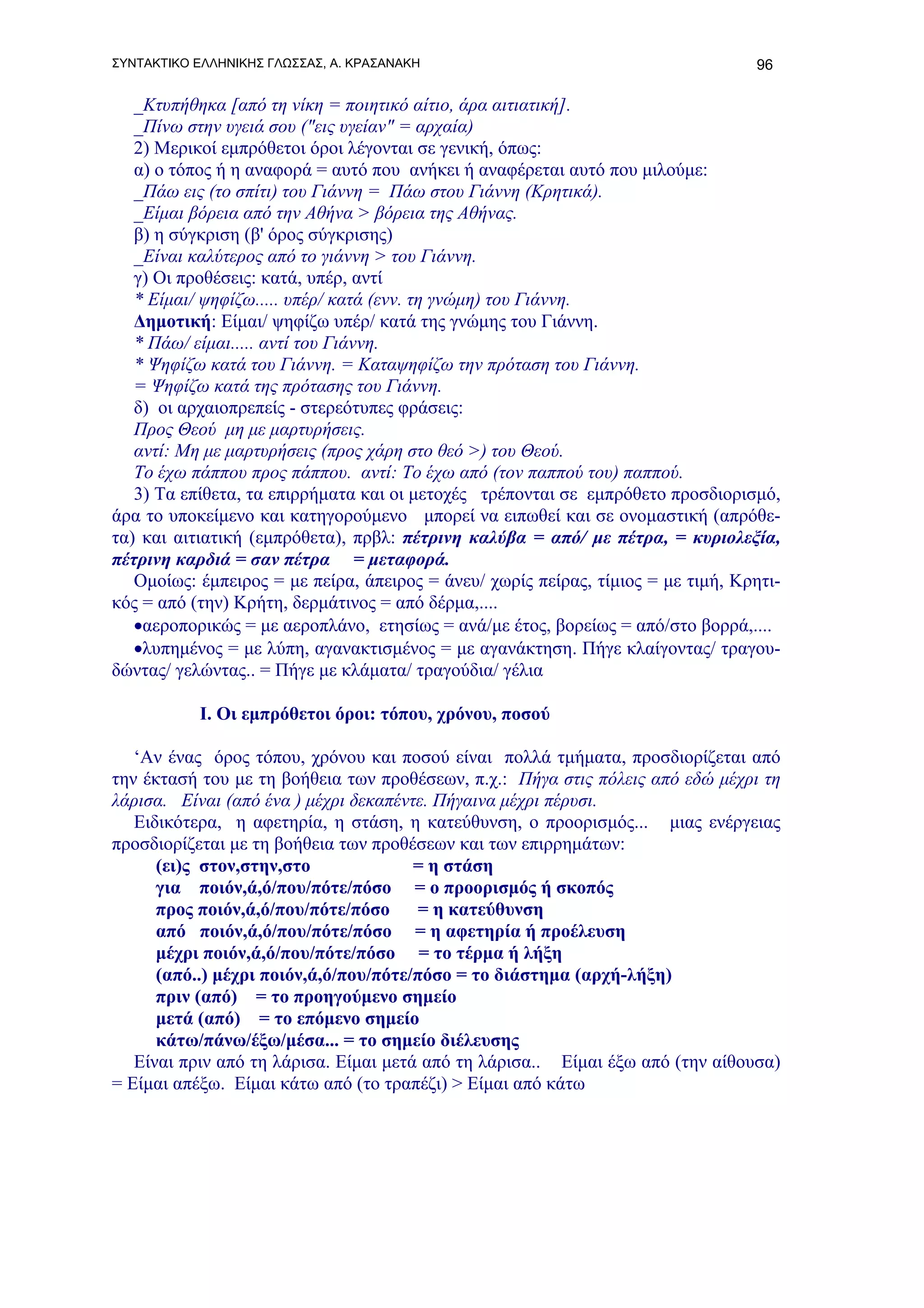 ΣΥΝΤΑΚΤΙΚΟ ΕΛΛΗΝΙΚΗΣ ΓΛΩΣΣΑΣ, Α. ΚΡΑΣΑΝΑΚΗ                                        96

   _Κτυπήθηκα [από τη νίκη = ποιητικό αίτιο, άρα αιτιατική].
   _Πίνω στην υγειά σου ("εις υγείαν" = αρχαία)
   2) Μερικοί εμπρόθετοι όροι λέγονται σε γενική, όπως:
   α) ο τόπος ή η αναφορά = αυτό που ανήκει ή αναφέρεται αυτό που μιλούμε:
   _Πάω εις (το σπίτι) του Γιάννη = Πάω στου Γιάννη (Κρητικά).
   _Είμαι βόρεια από την Αθήνα > βόρεια της Αθήνας.
   β) η σύγκριση (β' όρος σύγκρισης)
   _Είναι καλύτερος από το γιάννη > του Γιάννη.
   γ) Οι προθέσεις: κατά, υπέρ, αντί
   * Είμαι/ ψηφίζω..... υπέρ/ κατά (ενν. τη γνώμη) του Γιάννη.
   Δημοτική: Είμαι/ ψηφίζω υπέρ/ κατά της γνώμης του Γιάννη.
   * Πάω/ είμαι..... αντί του Γιάννη.
   * Ψηφίζω κατά του Γιάννη. = Καταψηφίζω την πρόταση του Γιάννη.
   = Ψηφίζω κατά της πρότασης του Γιάννη.
   δ) οι αρχαιοπρεπείς - στερεότυπες φράσεις:
   Προς Θεού μη με μαρτυρήσεις.
   αντί: Μη με μαρτυρήσεις (προς χάρη στο θεό >) του Θεού.
   Το έχω πάππου προς πάππου. αντί: Το έχω από (τον παππού του) παππού.
   3) Τα επίθετα, τα επιρρήματα και οι μετοχές τρέπονται σε εμπρόθετο προσδιορισμό,
άρα το υποκείμενο και κατηγορούμενο μπορεί να ειπωθεί και σε ονομαστική (απρόθε-
τα) και αιτιατική (εμπρόθετα), πρβλ: πέτρινη καλύβα = από/ με πέτρα, = κυριολεξία,
πέτρινη καρδιά = σαν πέτρα = μεταφορά.
   Ομοίως: έμπειρος = με πείρα, άπειρος = άνευ/ χωρίς πείρας, τίμιος = με τιμή, Κρητι-
κός = από (την) Κρήτη, δερμάτινος = από δέρμα,....
   •αεροπορικώς = με αεροπλάνο, ετησίως = ανά/με έτος, βορείως = από/στο βορρά,....
   •λυπημένος = με λύπη, αγανακτισμένος = με αγανάκτηση. Πήγε κλαίγοντας/ τραγου-
δώντας/ γελώντας.. = Πήγε με κλάματα/ τραγούδια/ γέλια

           Ι. Οι εμπρόθετοι όροι: τόπου, χρόνου, ποσού

   ‘Αν ένας όρος τόπου, χρόνου και ποσού είναι πολλά τμήματα, προσδιορίζεται από
την έκτασή του με τη βοήθεια των προθέσεων, π.χ.: Πήγα στις πόλεις από εδώ μέχρι τη
λάρισα. Είναι (από ένα ) μέχρι δεκαπέντε. Πήγαινα μέχρι πέρυσι.
   Ειδικότερα, η αφετηρία, η στάση, η κατεύθυνση, ο προορισμός... μιας ενέργειας
προσδιορίζεται με τη βοήθεια των προθέσεων και των επιρρημάτων:
      (ει)ς στον,στην,στο              = η στάση
      για ποιόν,ά,ό/που/πότε/πόσο = ο προορισμός ή σκοπός
      προς ποιόν,ά,ό/που/πότε/πόσο      = η κατεύθυνση
      από ποιόν,ά,ό/που/πότε/πόσο = η αφετηρία ή προέλευση
      μέχρι ποιόν,ά,ό/που/πότε/πόσο = το τέρμα ή λήξη
      (από..) μέχρι ποιόν,ά,ό/που/πότε/πόσο = το διάστημα (αρχή-λήξη)
      πριν (από) = το προηγούμενο σημείο
      μετά (από) = το επόμενο σημείο
      κάτω/πάνω/έξω/μέσα... = το σημείο διέλευσης
   Είναι πριν από τη λάρισα. Είμαι μετά από τη λάρισα.. Είμαι έξω από (την αίθουσα)
= Είμαι απέξω. Είμαι κάτω από (το τραπέζι) > Είμαι από κάτω
 