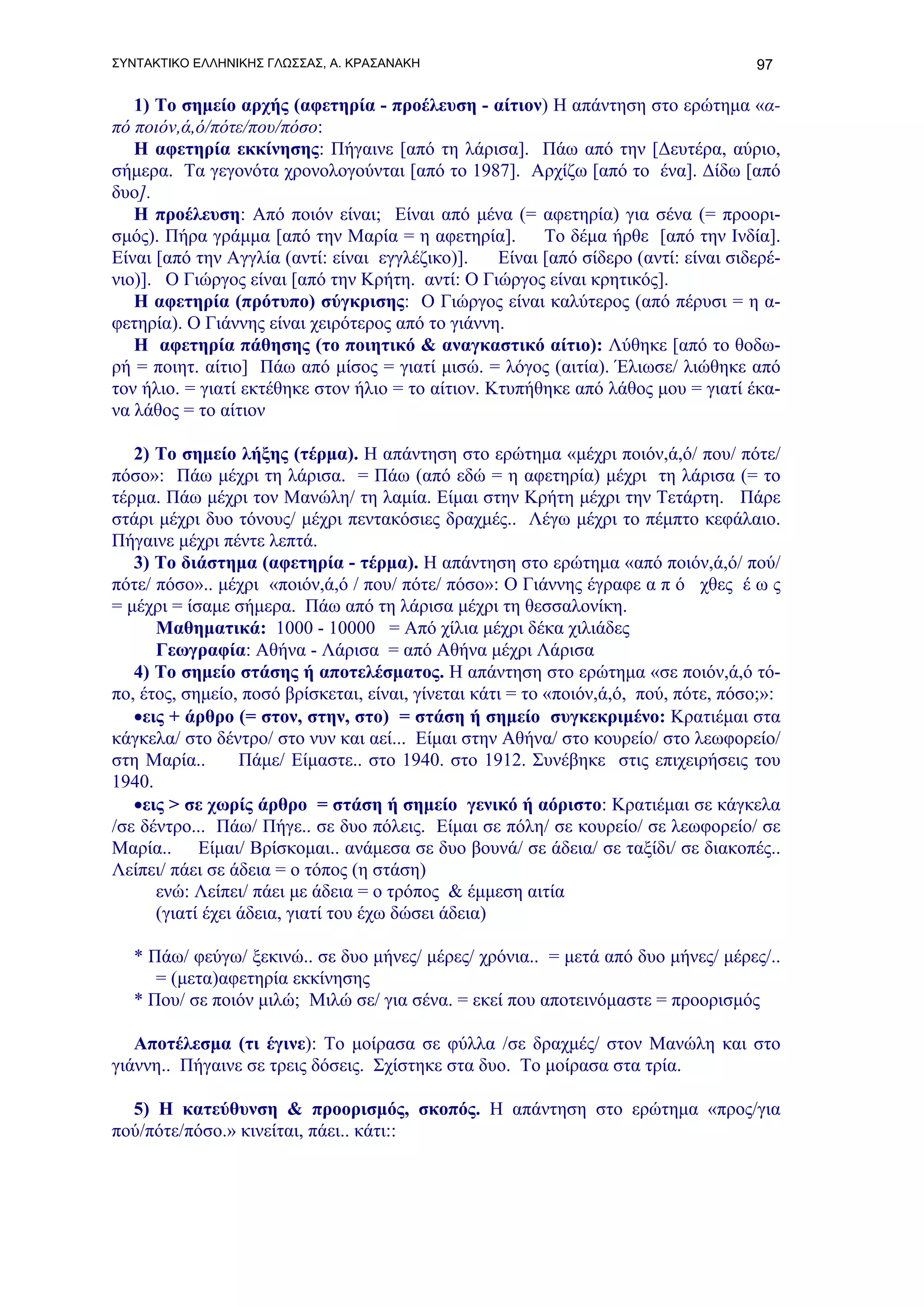ΣΥΝΤΑΚΤΙΚΟ ΕΛΛΗΝΙΚΗΣ ΓΛΩΣΣΑΣ, Α. ΚΡΑΣΑΝΑΚΗ                                           97

   1) Το σημείο αρχής (αφετηρία - προέλευση - αίτιον) Η απάντηση στο ερώτημα «α-
πό ποιόν,ά,ό/πότε/που/πόσο:
   Η αφετηρία εκκίνησης: Πήγαινε [από τη λάρισα]. Πάω από την [Δευτέρα, αύριο,
σήμερα. Τα γεγονότα χρονολογούνται [από το 1987]. Αρχίζω [από το ένα]. Δίδω [από
δυο].
   Η προέλευση: Από ποιόν είναι; Είναι από μένα (= αφετηρία) για σένα (= προορι-
σμός). Πήρα γράμμα [από την Μαρία = η αφετηρία].         Το δέμα ήρθε [από την Ινδία].
Είναι [από την Αγγλία (αντί: είναι εγγλέζικο)].    Είναι [από σίδερο (αντί: είναι σιδερέ-
νιο)]. Ο Γιώργος είναι [από την Κρήτη. αντί: Ο Γιώργος είναι κρητικός].
   Η αφετηρία (πρότυπο) σύγκρισης: Ο Γιώργος είναι καλύτερος (από πέρυσι = η α-
φετηρία). Ο Γιάννης είναι χειρότερος από το γιάννη.
   Η αφετηρία πάθησης (το ποιητικό & αναγκαστικό αίτιο): Λύθηκε [από το θοδω-
ρή = ποιητ. αίτιο] Πάω από μίσος = γιατί μισώ. = λόγος (αιτία). Έλιωσε/ λιώθηκε από
τον ήλιο. = γιατί εκτέθηκε στον ήλιο = το αίτιον. Κτυπήθηκε από λάθος μου = γιατί έκα-
να λάθος = το αίτιον

   2) Το σημείο λήξης (τέρμα). Η απάντηση στο ερώτημα «μέχρι ποιόν,ά,ό/ που/ πότε/
πόσο»: Πάω μέχρι τη λάρισα. = Πάω (από εδώ = η αφετηρία) μέχρι τη λάρισα (= το
τέρμα. Πάω μέχρι τον Μανώλη/ τη λαμία. Είμαι στην Κρήτη μέχρι την Τετάρτη. Πάρε
στάρι μέχρι δυο τόνους/ μέχρι πεντακόσιες δραχμές.. Λέγω μέχρι το πέμπτο κεφάλαιο.
Πήγαινε μέχρι πέντε λεπτά.
   3) Το διάστημα (αφετηρία - τέρμα). Η απάντηση στο ερώτημα «από ποιόν,ά,ό/ πού/
πότε/ πόσο».. μέχρι «ποιόν,ά,ό / που/ πότε/ πόσο»: Ο Γιάννης έγραφε α π ό χθες έ ω ς
= μέχρι = ίσαμε σήμερα. Πάω από τη λάρισα μέχρι τη θεσσαλονίκη.
      Μαθηματικά: 1000 - 10000 = Από χίλια μέχρι δέκα χιλιάδες
      Γεωγραφία: Αθήνα - Λάρισα = από Αθήνα μέχρι Λάρισα
   4) Το σημείο στάσης ή αποτελέσματος. H απάντηση στο ερώτημα «σε ποιόν,ά,ό τό-
πο, έτος, σημείο, ποσό βρίσκεται, είναι, γίνεται κάτι = το «ποιόν,ά,ό, πού, πότε, πόσο;»:
   •εις + άρθρο (= στον, στην, στο) = στάση ή σημείο συγκεκριμένο: Κρατιέμαι στα
κάγκελα/ στο δέντρο/ στο νυν και αεί... Είμαι στην Αθήνα/ στο κουρείο/ στο λεωφορείο/
στη Μαρία..       Πάμε/ Είμαστε.. στο 1940. στο 1912. Συνέβηκε στις επιχειρήσεις του
1940.
   •εις > σε χωρίς άρθρο = στάση ή σημείο γενικό ή αόριστο: Κρατιέμαι σε κάγκελα
/σε δέντρο... Πάω/ Πήγε.. σε δυο πόλεις. Είμαι σε πόλη/ σε κουρείο/ σε λεωφορείο/ σε
Μαρία.. Είμαι/ Βρίσκομαι.. ανάμεσα σε δυο βουνά/ σε άδεια/ σε ταξίδι/ σε διακοπές..
Λείπει/ πάει σε άδεια = ο τόπος (η στάση)
      ενώ: Λείπει/ πάει με άδεια = ο τρόπος & έμμεση αιτία
      (γιατί έχει άδεια, γιατί του έχω δώσει άδεια)

   * Πάω/ φεύγω/ ξεκινώ.. σε δυο μήνες/ μέρες/ χρόνια.. = μετά από δυο μήνες/ μέρες/..
      = (μετα)αφετηρία εκκίνησης
   * Που/ σε ποιόν μιλώ; Μιλώ σε/ για σένα. = εκεί που αποτεινόμαστε = προορισμός

   Αποτέλεσμα (τι έγινε): Το μοίρασα σε φύλλα /σε δραχμές/ στον Μανώλη και στο
γιάννη.. Πήγαινε σε τρεις δόσεις. Σχίστηκε στα δυο. Το μοίρασα στα τρία.

  5) Η κατεύθυνση & προορισμός, σκοπός. Η απάντηση στο ερώτημα «προς/για
πού/πότε/πόσο.» κινείται, πάει.. κάτι::
 