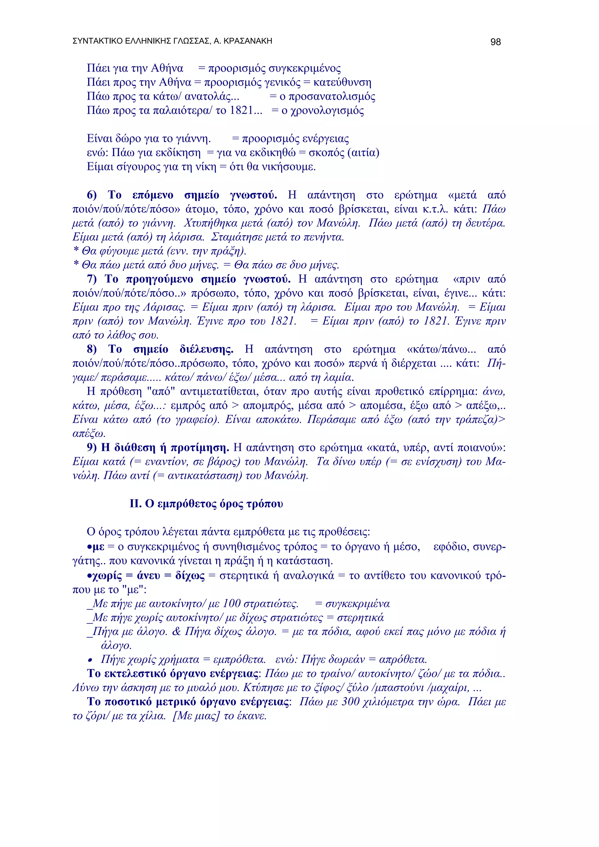 ΣΥΝΤΑΚΤΙΚΟ ΕΛΛΗΝΙΚΗΣ ΓΛΩΣΣΑΣ, Α. ΚΡΑΣΑΝΑΚΗ                                       98

   Πάει για την Αθήνα = προορισμός συγκεκριμένος
   Πάει προς την Αθήνα = προορισμός γενικός = κατεύθυνση
   Πάω προς τα κάτω/ ανατολάς...      = ο προσανατολισμός
   Πάω προς τα παλαιότερα/ το 1821... = ο χρονολογισμός

   Είναι δώρο για το γιάννη.    = προορισμός ενέργειας
   ενώ: Πάω για εκδίκηση = για να εκδικηθώ = σκοπός (αιτία)
   Είμαι σίγουρος για τη νίκη = ότι θα νικήσουμε.

   6) Το επόμενο σημείο γνωστού. H απάντηση στο ερώτημα «μετά από
ποιόν/πού/πότε/πόσο» άτομο, τόπο, χρόνο και ποσό βρίσκεται, είναι κ.τ.λ. κάτι: Πάω
μετά (από) το γιάννη. Χτυπήθηκα μετά (από) τον Μανώλη. Πάω μετά (από) τη δευτέρα.
Είμαι μετά (από) τη λάρισα. Σταμάτησε μετά το πενήντα.
* Θα φύγουμε μετά (ενν. την πράξη).
* Θα πάω μετά από δυο μήνες. = Θα πάω σε δυο μήνες.
   7) Το προηγούμενο σημείο γνωστού. Η απάντηση στο ερώτημα «πριν από
ποιόν/πού/πότε/πόσο..» πρόσωπο, τόπο, χρόνο και ποσό βρίσκεται, είναι, έγινε... κάτι:
Είμαι προ της Λάρισας. = Είμαι πριν (από) τη λάρισα. Eίμαι προ του Μανώλη. = Είμαι
πριν (από) τον Μανώλη. Έγινε προ του 1821. = Είμαι πριν (από) το 1821. Έγινε πριν
από το λάθος σου.
   8) Το σημείο διέλευσης. Η απάντηση στο ερώτημα «κάτω/πάνω... από
ποιόν/πού/πότε/πόσο..πρόσωπο, τόπο, χρόνο και ποσό» περνά ή διέρχεται .... κάτι: Πή-
γαμε/ περάσαμε..... κάτω/ πάνω/ έξω/ μέσα... από τη λαμία.
   Η πρόθεση "από" αντιμετατίθεται, όταν προ αυτής είναι προθετικό επίρρημα: άνω,
κάτω, μέσα, έξω...: εμπρός από > απομπρός, μέσα από > απομέσα, έξω από > απέξω,..
Eίναι κάτω από (το γραφείο). Είναι αποκάτω. Περάσαμε από έξω (από την τράπεζα)>
απέξω.
   9) Η διάθεση ή προτίμηση. Η απάντηση στο ερώτημα «κατά, υπέρ, αντί ποιανού»:
Είμαι κατά (= εναντίον, σε βάρος) του Μανώλη. Τα δίνω υπέρ (= σε ενίσχυση) του Μα-
νώλη. Πάω αντί (= αντικατάσταση) του Μανώλη.

           ΙΙ. Ο εμπρόθετος όρος τρόπου

   Ο όρος τρόπου λέγεται πάντα εμπρόθετα με τις προθέσεις:
   •με = ο συγκεκριμένος ή συνηθισμένος τρόπος = το όργανο ή μέσο, εφόδιο, συνερ-
γάτης.. που κανονικά γίνεται η πράξη ή η κατάσταση.
   •χωρίς = άνευ = δίχως = στερητικά ή αναλογικά = το αντίθετο του κανονικού τρό-
που με το "με":
   _Με πήγε με αυτοκίνητο/ με 100 στρατιώτες. = συγκεκριμένα
   _Με πήγε χωρίς αυτοκίνητο/ με δίχως στρατιώτες = στερητικά
   _Πήγα με άλογο. & Πήγα δίχως άλογο. = με τα πόδια, αφού εκεί πας μόνο με πόδια ή
      άλογο.
   • Πήγε χωρίς χρήματα = εμπρόθετα. ενώ: Πήγε δωρεάν = απρόθετα.
   Το εκτελεστικό όργανο ενέργειας: Πάω με το τραίνο/ αυτοκίνητο/ ζώο/ με τα πόδια..
Λύνω την άσκηση με το μυαλό μου. Κτύπησε με το ξίφος/ ξύλο /μπαστούνι /μαχαίρι, ...
   Το ποσοτικό μετρικό όργανο ενέργειας: Πάω με 300 χιλιόμετρα την ώρα. Πάει με
το ζόρι/ με τα χίλια. [Με μιας] το έκανε.
 