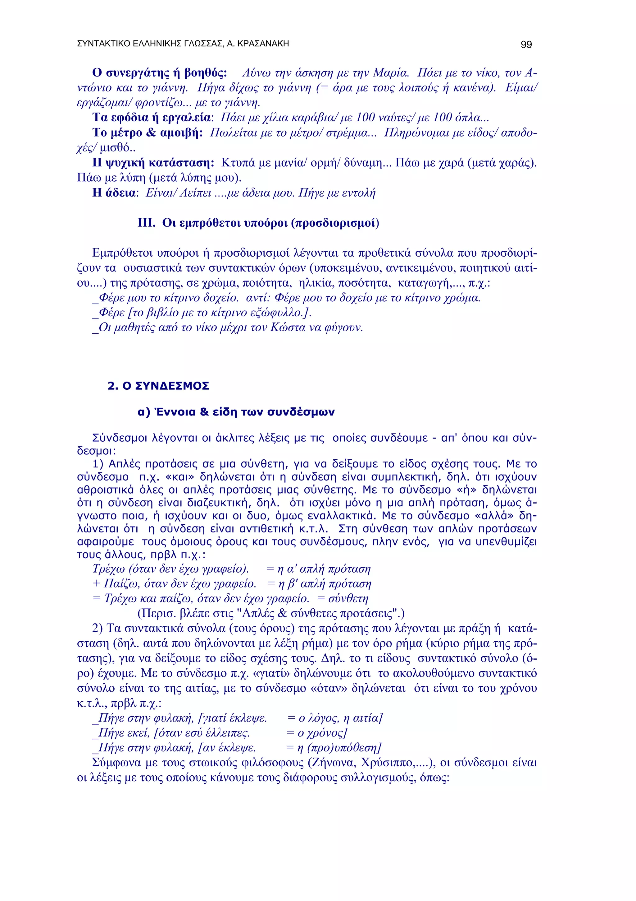 ΣΥΝΤΑΚΤΙΚΟ ΕΛΛΗΝΙΚΗΣ ΓΛΩΣΣΑΣ, Α. ΚΡΑΣΑΝΑΚΗ                                       99

   Ο συνεργάτης ή βοηθός: Λύνω την άσκηση με την Μαρία. Πάει με το νίκο, τον Α-
ντώνιο και το γιάννη. Πήγα δίχως το γιάννη (= άρα με τους λοιπούς ή κανένα). Είμαι/
εργάζομαι/ φροντίζω... με το γιάννη.
   Τα εφόδια ή εργαλεία: Πάει με χίλια καράβια/ με 100 ναύτες/ με 100 όπλα...
   Το μέτρο & αμοιβή: Πωλείται με το μέτρο/ στρέμμα... Πληρώνομαι με είδος/ αποδο-
χές/ μισθό..
   Η ψυχική κατάσταση: Κτυπά με μανία/ ορμή/ δύναμη... Πάω με χαρά (μετά χαράς).
Πάω με λύπη (μετά λύπης μου).
   Η άδεια: Είναι/ Λείπει ....με άδεια μου. Πήγε με εντολή

           ΙΙΙ. Οι εμπρόθετοι υποόροι (προσδιορισμοί)

   Εμπρόθετοι υποόροι ή προσδιορισμοί λέγονται τα προθετικά σύνολα που προσδιορί-
ζουν τα ουσιαστικά των συντακτικών όρων (υποκειμένου, αντικειμένου, ποιητικού αιτί-
ου....) της πρότασης, σε χρώμα, ποιότητα, ηλικία, ποσότητα, καταγωγή,..., π.χ.:
   _Φέρε μου το κίτρινο δοχείο. αντί: Φέρε μου το δοχείο με το κίτρινο χρώμα.
   _Φέρε [το βιβλίο με το κίτρινο εξώφυλλο.].
   _Οι μαθητές από το νίκο μέχρι τον Κώστα να φύγουν.



     2. O ΣΥΝΔΕΣΜΟΣ

           α) Έννοια & είδη των συνδέσμων

   Σύνδεσμοι λέγονται οι άκλιτες λέξεις με τις οποίες συνδέουμε - απ' όπου και σύν-
δεσμοι:
   1) Απλές προτάσεις σε μια σύνθετη, για να δείξουμε το είδος σχέσης τους. Με το
σύνδεσμο π.χ. «και» δηλώνεται ότι η σύνδεση είναι συμπλεκτική, δηλ. ότι ισχύουν
αθροιστικά όλες οι απλές προτάσεις μιας σύνθετης. Με το σύνδεσμο «ή» δηλώνεται
ότι η σύνδεση είναι διαζευκτική, δηλ. ότι ισχύει μόνο η μια απλή πρόταση, όμως ά-
γνωστο ποια, ή ισχύουν και οι δυο, όμως εναλλακτικά. Με το σύνδεσμο «αλλά» δη-
λώνεται ότι η σύνδεση είναι αντιθετική κ.τ.λ. Στη σύνθεση των απλών προτάσεων
αφαιρούμε τους όμοιους όρους και τους συνδέσμους, πλην ενός, για να υπενθυμίζει
τους άλλους, πρβλ π.χ.:
   Τρέχω (όταν δεν έχω γραφείο). = η α' απλή πρόταση
   + Παίζω, όταν δεν έχω γραφείο. = η β' απλή πρόταση
   = Τρέχω και παίζω, όταν δεν έχω γραφείο. = σύνθετη
            (Περισ. βλέπε στις "Απλές & σύνθετες προτάσεις".)
   2) Τα συντακτικά σύνολα (τους όρους) της πρότασης που λέγονται με πράξη ή κατά-
σταση (δηλ. αυτά που δηλώνονται με λέξη ρήμα) με τον όρο ρήμα (κύριο ρήμα της πρό-
τασης), για να δείξουμε το είδος σχέσης τους. Δηλ. το τι είδους συντακτικό σύνολο (ό-
ρο) έχουμε. Με το σύνδεσμο π.χ. «γιατί» δηλώνουμε ότι το ακολουθούμενο συντακτικό
σύνολο είναι το της αιτίας, με το σύνδεσμο «όταν» δηλώνεται ότι είναι το του χρόνου
κ.τ.λ., πρβλ π.χ.:
   _Πήγε στην φυλακή, [γιατί έκλεψε.    = ο λόγος, η αιτία]
   _Πήγε εκεί, [όταν εσύ έλλειπες.     = ο χρόνος]
   _Πήγε στην φυλακή, [αν έκλεψε.      = η (προ)υπόθεση]
   Σύμφωνα με τους στωικούς φιλόσοφους (Ζήνωνα, Χρύσιππο,....), οι σύνδεσμοι είναι
οι λέξεις με τους οποίους κάνουμε τους διάφορους συλλογισμούς, όπως:
 